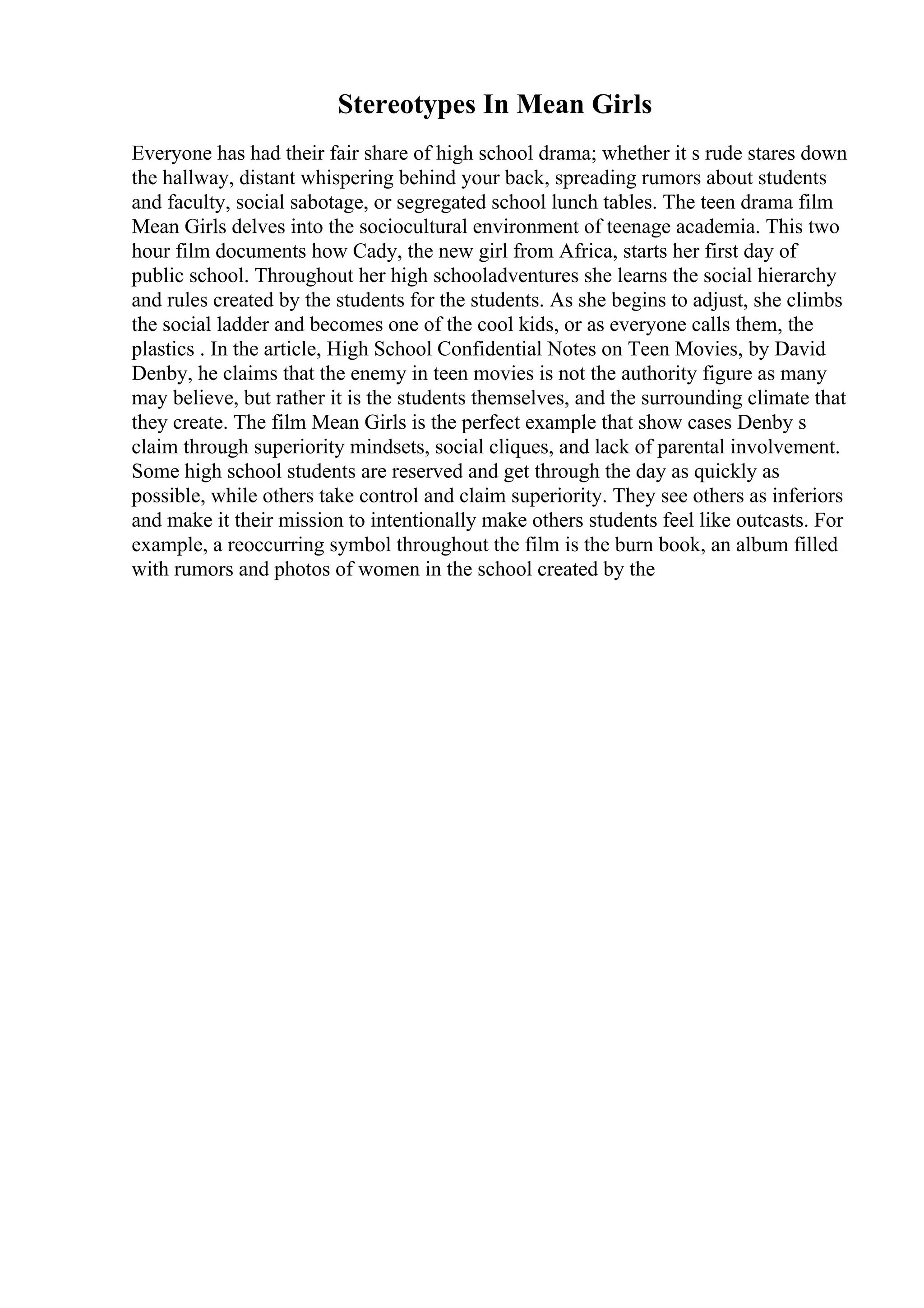 Stereotypes In Mean Girls
Everyone has had their fair share of high school drama; whether it s rude stares down
the hallway, distant whispering behind your back, spreading rumors about students
and faculty, social sabotage, or segregated school lunch tables. The teen drama film
Mean Girls delves into the sociocultural environment of teenage academia. This two
hour film documents how Cady, the new girl from Africa, starts her first day of
public school. Throughout her high schooladventures she learns the social hierarchy
and rules created by the students for the students. As she begins to adjust, she climbs
the social ladder and becomes one of the cool kids, or as everyone calls them, the
plastics . In the article, High School Confidential Notes on Teen Movies, by David
Denby, he claims that the enemy in teen movies is not the authority figure as many
may believe, but rather it is the students themselves, and the surrounding climate that
they create. The film Mean Girls is the perfect example that show cases Denby s
claim through superiority mindsets, social cliques, and lack of parental involvement.
Some high school students are reserved and get through the day as quickly as
possible, while others take control and claim superiority. They see others as inferiors
and make it their mission to intentionally make others students feel like outcasts. For
example, a reoccurring symbol throughout the film is the burn book, an album filled
with rumors and photos of women in the school created by the
 