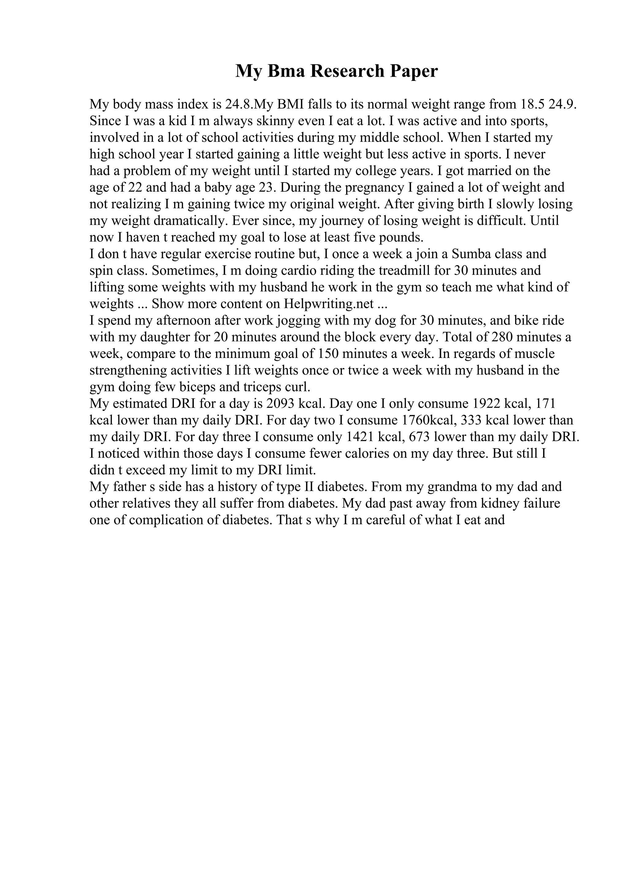 My Bma Research Paper
My body mass index is 24.8.My BMI falls to its normal weight range from 18.5 24.9.
Since I was a kid I m always skinny even I eat a lot. I was active and into sports,
involved in a lot of school activities during my middle school. When I started my
high school year I started gaining a little weight but less active in sports. I never
had a problem of my weight until I started my college years. I got married on the
age of 22 and had a baby age 23. During the pregnancy I gained a lot of weight and
not realizing I m gaining twice my original weight. After giving birth I slowly losing
my weight dramatically. Ever since, my journey of losing weight is difficult. Until
now I haven t reached my goal to lose at least five pounds.
I don t have regular exercise routine but, I once a week a join a Sumba class and
spin class. Sometimes, I m doing cardio riding the treadmill for 30 minutes and
lifting some weights with my husband he work in the gym so teach me what kind of
weights ... Show more content on Helpwriting.net ...
I spend my afternoon after work jogging with my dog for 30 minutes, and bike ride
with my daughter for 20 minutes around the block every day. Total of 280 minutes a
week, compare to the minimum goal of 150 minutes a week. In regards of muscle
strengthening activities I lift weights once or twice a week with my husband in the
gym doing few biceps and triceps curl.
My estimated DRI for a day is 2093 kcal. Day one I only consume 1922 kcal, 171
kcal lower than my daily DRI. For day two I consume 1760kcal, 333 kcal lower than
my daily DRI. For day three I consume only 1421 kcal, 673 lower than my daily DRI.
I noticed within those days I consume fewer calories on my day three. But still I
didn t exceed my limit to my DRI limit.
My father s side has a history of type II diabetes. From my grandma to my dad and
other relatives they all suffer from diabetes. My dad past away from kidney failure
one of complication of diabetes. That s why I m careful of what I eat and
 