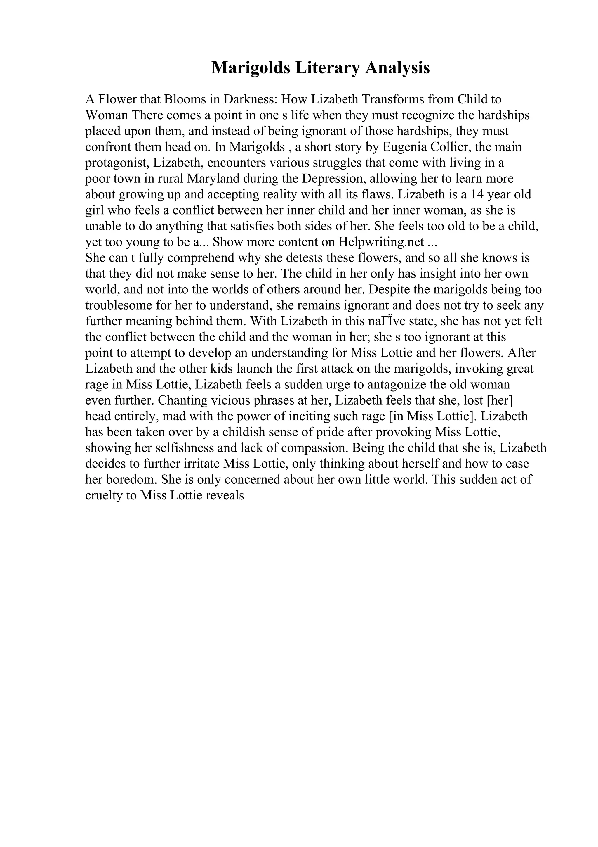 Marigolds Literary Analysis
A Flower that Blooms in Darkness: How Lizabeth Transforms from Child to
Woman There comes a point in one s life when they must recognize the hardships
placed upon them, and instead of being ignorant of those hardships, they must
confront them head on. In Marigolds , a short story by Eugenia Collier, the main
protagonist, Lizabeth, encounters various struggles that come with living in a
poor town in rural Maryland during the Depression, allowing her to learn more
about growing up and accepting reality with all its flaws. Lizabeth is a 14 year old
girl who feels a conflict between her inner child and her inner woman, as she is
unable to do anything that satisfies both sides of her. She feels too old to be a child,
yet too young to be a... Show more content on Helpwriting.net ...
She can t fully comprehend why she detests these flowers, and so all she knows is
that they did not make sense to her. The child in her only has insight into her own
world, and not into the worlds of others around her. Despite the marigolds being too
troublesome for her to understand, she remains ignorant and does not try to seek any
further meaning behind them. With Lizabeth in this naГЇve state, she has not yet felt
the conflict between the child and the woman in her; she s too ignorant at this
point to attempt to develop an understanding for Miss Lottie and her flowers. After
Lizabeth and the other kids launch the first attack on the marigolds, invoking great
rage in Miss Lottie, Lizabeth feels a sudden urge to antagonize the old woman
even further. Chanting vicious phrases at her, Lizabeth feels that she, lost [her]
head entirely, mad with the power of inciting such rage [in Miss Lottie]. Lizabeth
has been taken over by a childish sense of pride after provoking Miss Lottie,
showing her selfishness and lack of compassion. Being the child that she is, Lizabeth
decides to further irritate Miss Lottie, only thinking about herself and how to ease
her boredom. She is only concerned about her own little world. This sudden act of
cruelty to Miss Lottie reveals
 