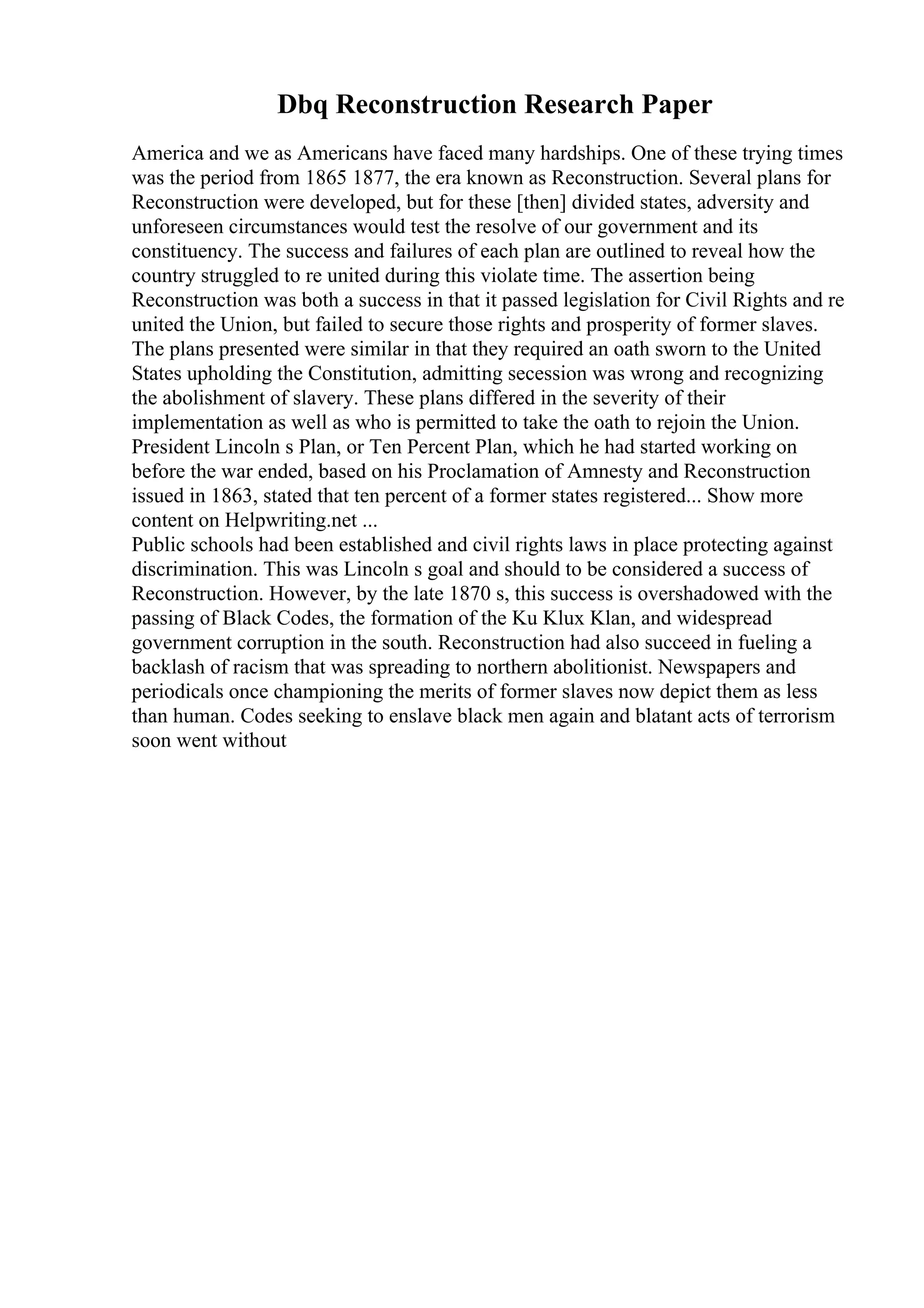 Dbq Reconstruction Research Paper
America and we as Americans have faced many hardships. One of these trying times
was the period from 1865 1877, the era known as Reconstruction. Several plans for
Reconstruction were developed, but for these [then] divided states, adversity and
unforeseen circumstances would test the resolve of our government and its
constituency. The success and failures of each plan are outlined to reveal how the
country struggled to re united during this violate time. The assertion being
Reconstruction was both a success in that it passed legislation for Civil Rights and re
united the Union, but failed to secure those rights and prosperity of former slaves.
The plans presented were similar in that they required an oath sworn to the United
States upholding the Constitution, admitting secession was wrong and recognizing
the abolishment of slavery. These plans differed in the severity of their
implementation as well as who is permitted to take the oath to rejoin the Union.
President Lincoln s Plan, or Ten Percent Plan, which he had started working on
before the war ended, based on his Proclamation of Amnesty and Reconstruction
issued in 1863, stated that ten percent of a former states registered... Show more
content on Helpwriting.net ...
Public schools had been established and civil rights laws in place protecting against
discrimination. This was Lincoln s goal and should to be considered a success of
Reconstruction. However, by the late 1870 s, this success is overshadowed with the
passing of Black Codes, the formation of the Ku Klux Klan, and widespread
government corruption in the south. Reconstruction had also succeed in fueling a
backlash of racism that was spreading to northern abolitionist. Newspapers and
periodicals once championing the merits of former slaves now depict them as less
than human. Codes seeking to enslave black men again and blatant acts of terrorism
soon went without
 