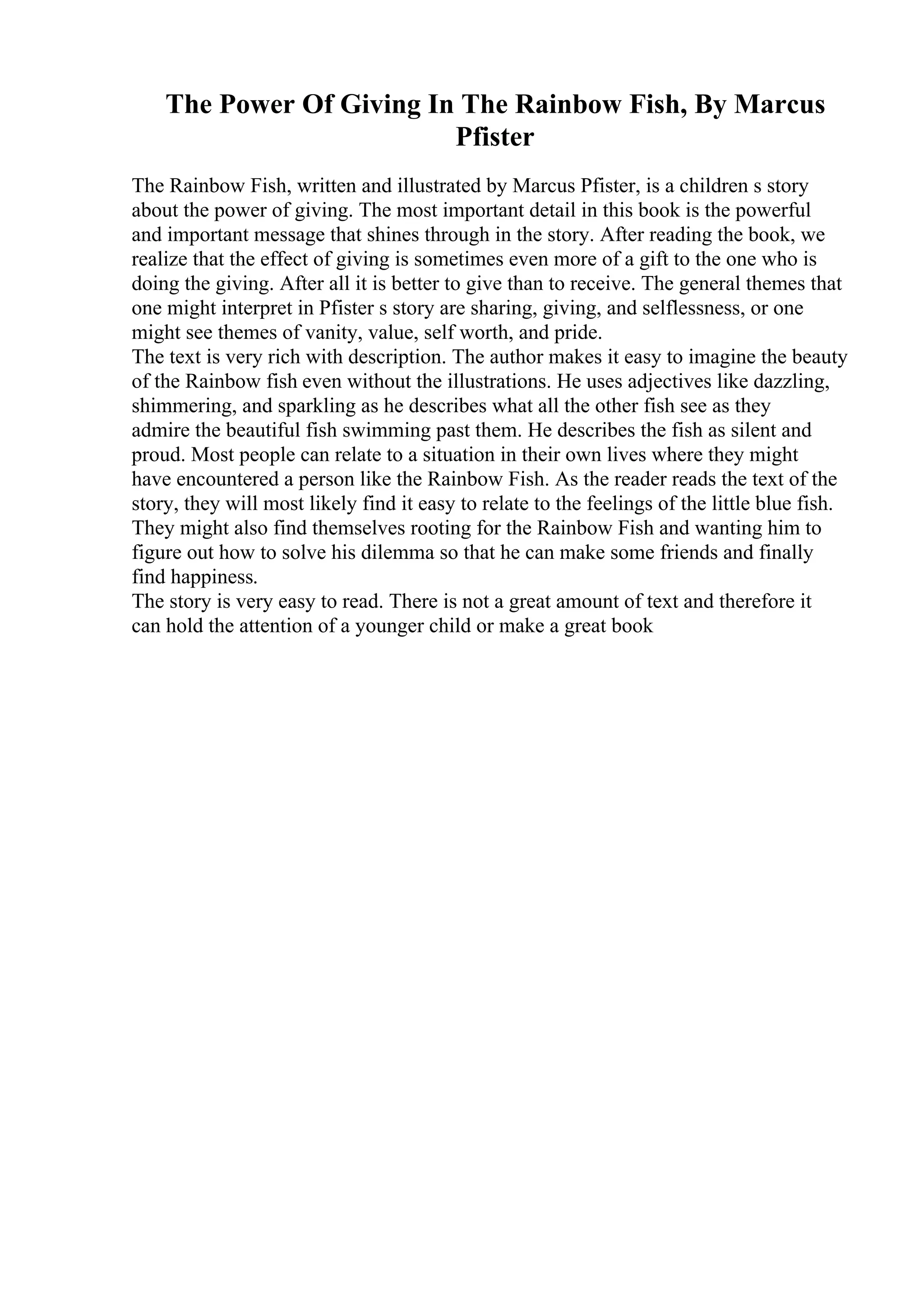 The Power Of Giving In The Rainbow Fish, By Marcus
Pfister
The Rainbow Fish, written and illustrated by Marcus Pfister, is a children s story
about the power of giving. The most important detail in this book is the powerful
and important message that shines through in the story. After reading the book, we
realize that the effect of giving is sometimes even more of a gift to the one who is
doing the giving. After all it is better to give than to receive. The general themes that
one might interpret in Pfister s story are sharing, giving, and selflessness, or one
might see themes of vanity, value, self worth, and pride.
The text is very rich with description. The author makes it easy to imagine the beauty
of the Rainbow fish even without the illustrations. He uses adjectives like dazzling,
shimmering, and sparkling as he describes what all the other fish see as they
admire the beautiful fish swimming past them. He describes the fish as silent and
proud. Most people can relate to a situation in their own lives where they might
have encountered a person like the Rainbow Fish. As the reader reads the text of the
story, they will most likely find it easy to relate to the feelings of the little blue fish.
They might also find themselves rooting for the Rainbow Fish and wanting him to
figure out how to solve his dilemma so that he can make some friends and finally
find happiness.
The story is very easy to read. There is not a great amount of text and therefore it
can hold the attention of a younger child or make a great book
 