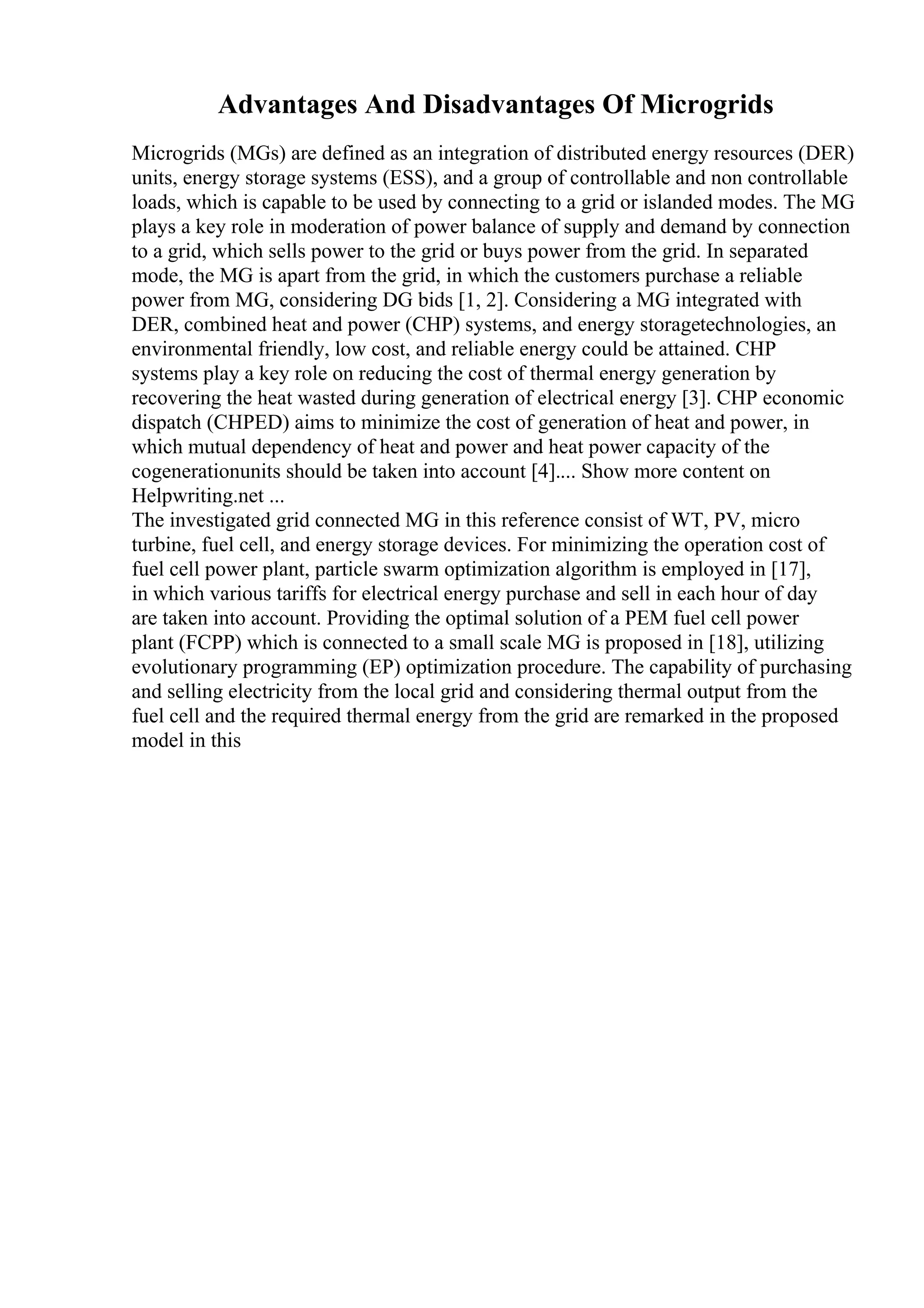 Advantages And Disadvantages Of Microgrids
Microgrids (MGs) are defined as an integration of distributed energy resources (DER)
units, energy storage systems (ESS), and a group of controllable and non controllable
loads, which is capable to be used by connecting to a grid or islanded modes. The MG
plays a key role in moderation of power balance of supply and demand by connection
to a grid, which sells power to the grid or buys power from the grid. In separated
mode, the MG is apart from the grid, in which the customers purchase a reliable
power from MG, considering DG bids [1, 2]. Considering a MG integrated with
DER, combined heat and power (CHP) systems, and energy storagetechnologies, an
environmental friendly, low cost, and reliable energy could be attained. CHP
systems play a key role on reducing the cost of thermal energy generation by
recovering the heat wasted during generation of electrical energy [3]. CHP economic
dispatch (CHPED) aims to minimize the cost of generation of heat and power, in
which mutual dependency of heat and power and heat power capacity of the
cogenerationunits should be taken into account [4].... Show more content on
Helpwriting.net ...
The investigated grid connected MG in this reference consist of WT, PV, micro
turbine, fuel cell, and energy storage devices. For minimizing the operation cost of
fuel cell power plant, particle swarm optimization algorithm is employed in [17],
in which various tariffs for electrical energy purchase and sell in each hour of day
are taken into account. Providing the optimal solution of a PEM fuel cell power
plant (FCPP) which is connected to a small scale MG is proposed in [18], utilizing
evolutionary programming (EP) optimization procedure. The capability of purchasing
and selling electricity from the local grid and considering thermal output from the
fuel cell and the required thermal energy from the grid are remarked in the proposed
model in this
 