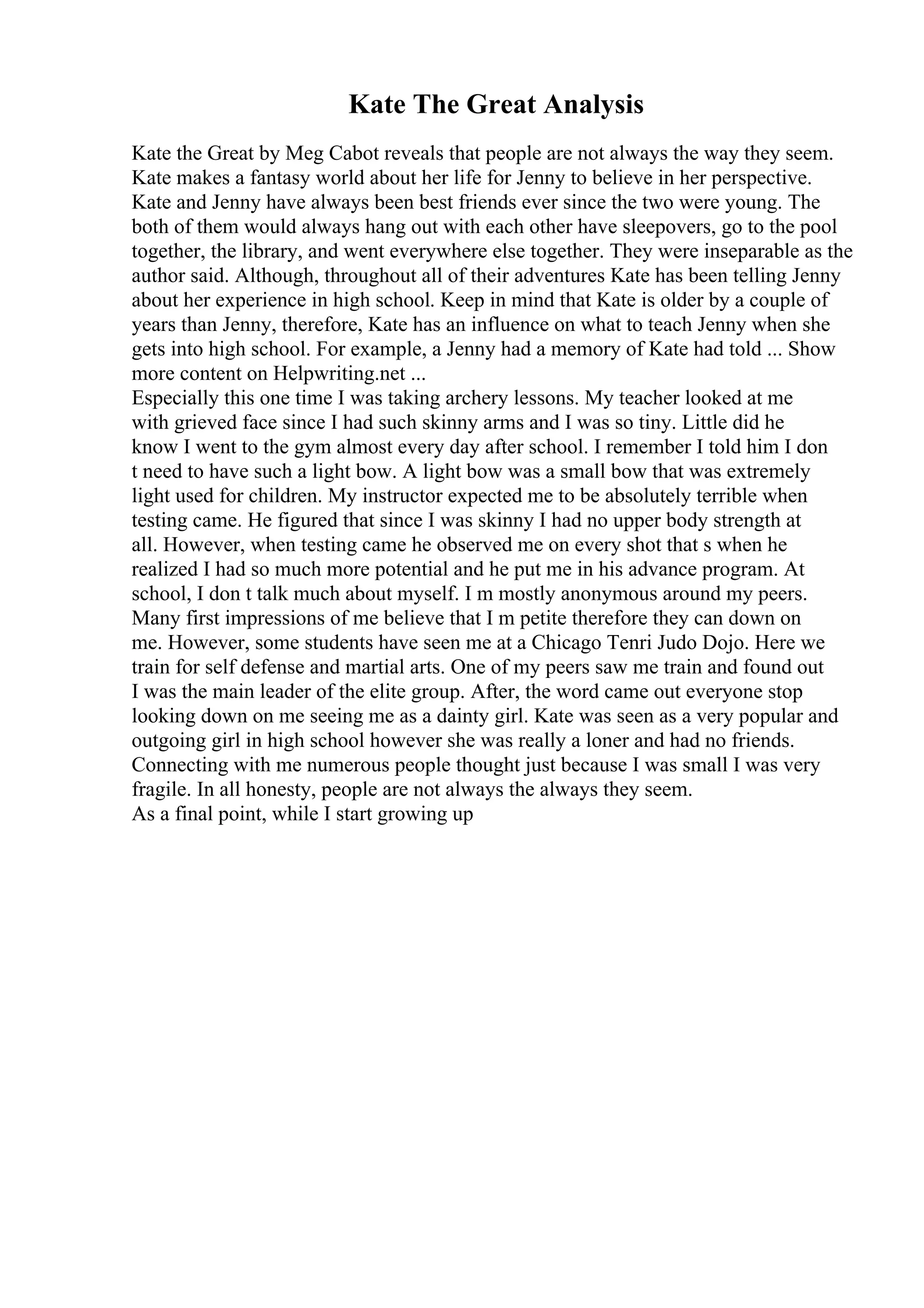 Kate The Great Analysis
Kate the Great by Meg Cabot reveals that people are not always the way they seem.
Kate makes a fantasy world about her life for Jenny to believe in her perspective.
Kate and Jenny have always been best friends ever since the two were young. The
both of them would always hang out with each other have sleepovers, go to the pool
together, the library, and went everywhere else together. They were inseparable as the
author said. Although, throughout all of their adventures Kate has been telling Jenny
about her experience in high school. Keep in mind that Kate is older by a couple of
years than Jenny, therefore, Kate has an influence on what to teach Jenny when she
gets into high school. For example, a Jenny had a memory of Kate had told ... Show
more content on Helpwriting.net ...
Especially this one time I was taking archery lessons. My teacher looked at me
with grieved face since I had such skinny arms and I was so tiny. Little did he
know I went to the gym almost every day after school. I remember I told him I don
t need to have such a light bow. A light bow was a small bow that was extremely
light used for children. My instructor expected me to be absolutely terrible when
testing came. He figured that since I was skinny I had no upper body strength at
all. However, when testing came he observed me on every shot that s when he
realized I had so much more potential and he put me in his advance program. At
school, I don t talk much about myself. I m mostly anonymous around my peers.
Many first impressions of me believe that I m petite therefore they can down on
me. However, some students have seen me at a Chicago Tenri Judo Dojo. Here we
train for self defense and martial arts. One of my peers saw me train and found out
I was the main leader of the elite group. After, the word came out everyone stop
looking down on me seeing me as a dainty girl. Kate was seen as a very popular and
outgoing girl in high school however she was really a loner and had no friends.
Connecting with me numerous people thought just because I was small I was very
fragile. In all honesty, people are not always the always they seem.
As a final point, while I start growing up
 