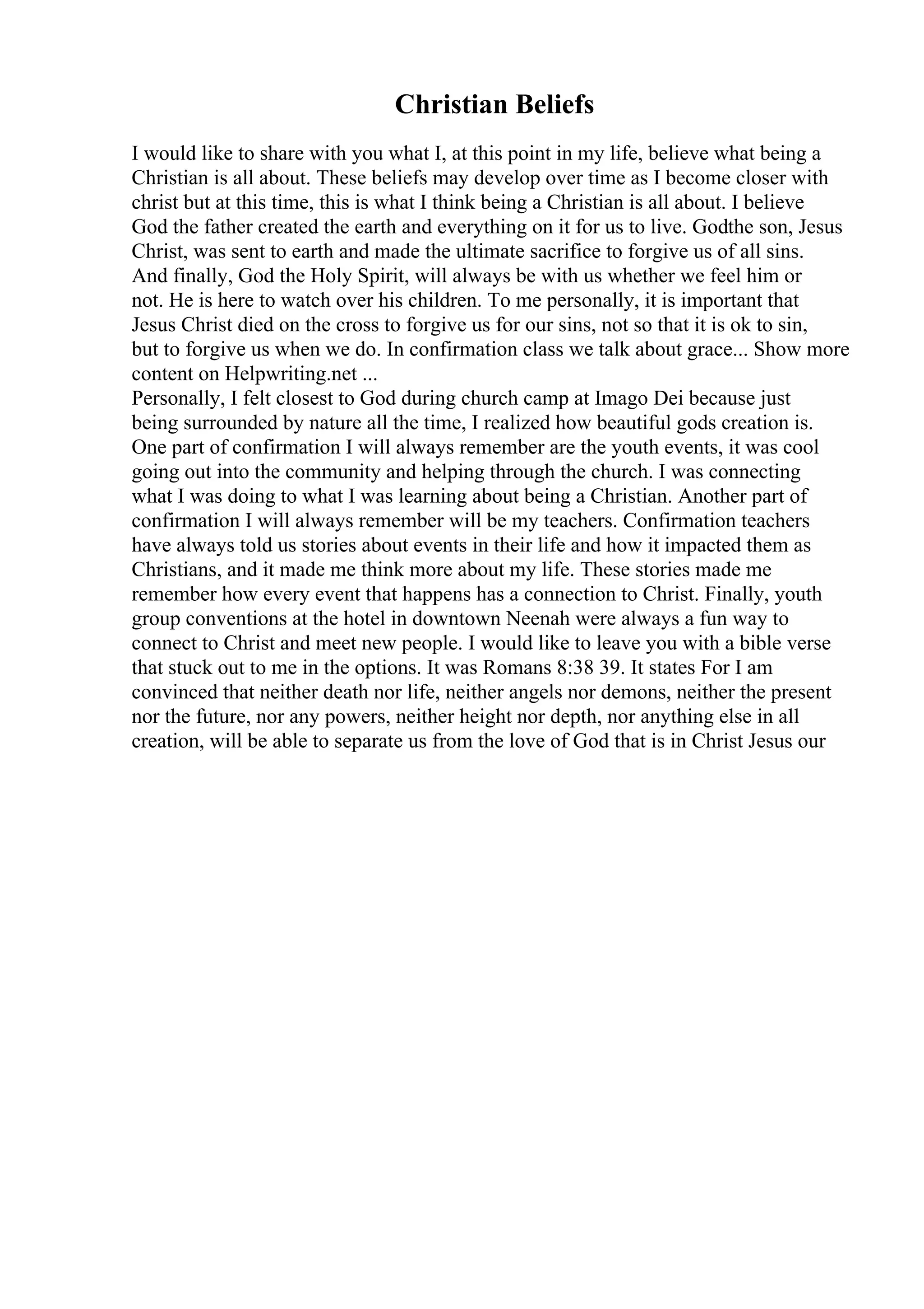 Christian Beliefs
I would like to share with you what I, at this point in my life, believe what being a
Christian is all about. These beliefs may develop over time as I become closer with
christ but at this time, this is what I think being a Christian is all about. I believe
God the father created the earth and everything on it for us to live. Godthe son, Jesus
Christ, was sent to earth and made the ultimate sacrifice to forgive us of all sins.
And finally, God the Holy Spirit, will always be with us whether we feel him or
not. He is here to watch over his children. To me personally, it is important that
Jesus Christ died on the cross to forgive us for our sins, not so that it is ok to sin,
but to forgive us when we do. In confirmation class we talk about grace... Show more
content on Helpwriting.net ...
Personally, I felt closest to God during church camp at Imago Dei because just
being surrounded by nature all the time, I realized how beautiful gods creation is.
One part of confirmation I will always remember are the youth events, it was cool
going out into the community and helping through the church. I was connecting
what I was doing to what I was learning about being a Christian. Another part of
confirmation I will always remember will be my teachers. Confirmation teachers
have always told us stories about events in their life and how it impacted them as
Christians, and it made me think more about my life. These stories made me
remember how every event that happens has a connection to Christ. Finally, youth
group conventions at the hotel in downtown Neenah were always a fun way to
connect to Christ and meet new people. I would like to leave you with a bible verse
that stuck out to me in the options. It was Romans 8:38 39. It states For I am
convinced that neither death nor life, neither angels nor demons, neither the present
nor the future, nor any powers, neither height nor depth, nor anything else in all
creation, will be able to separate us from the love of God that is in Christ Jesus our
 