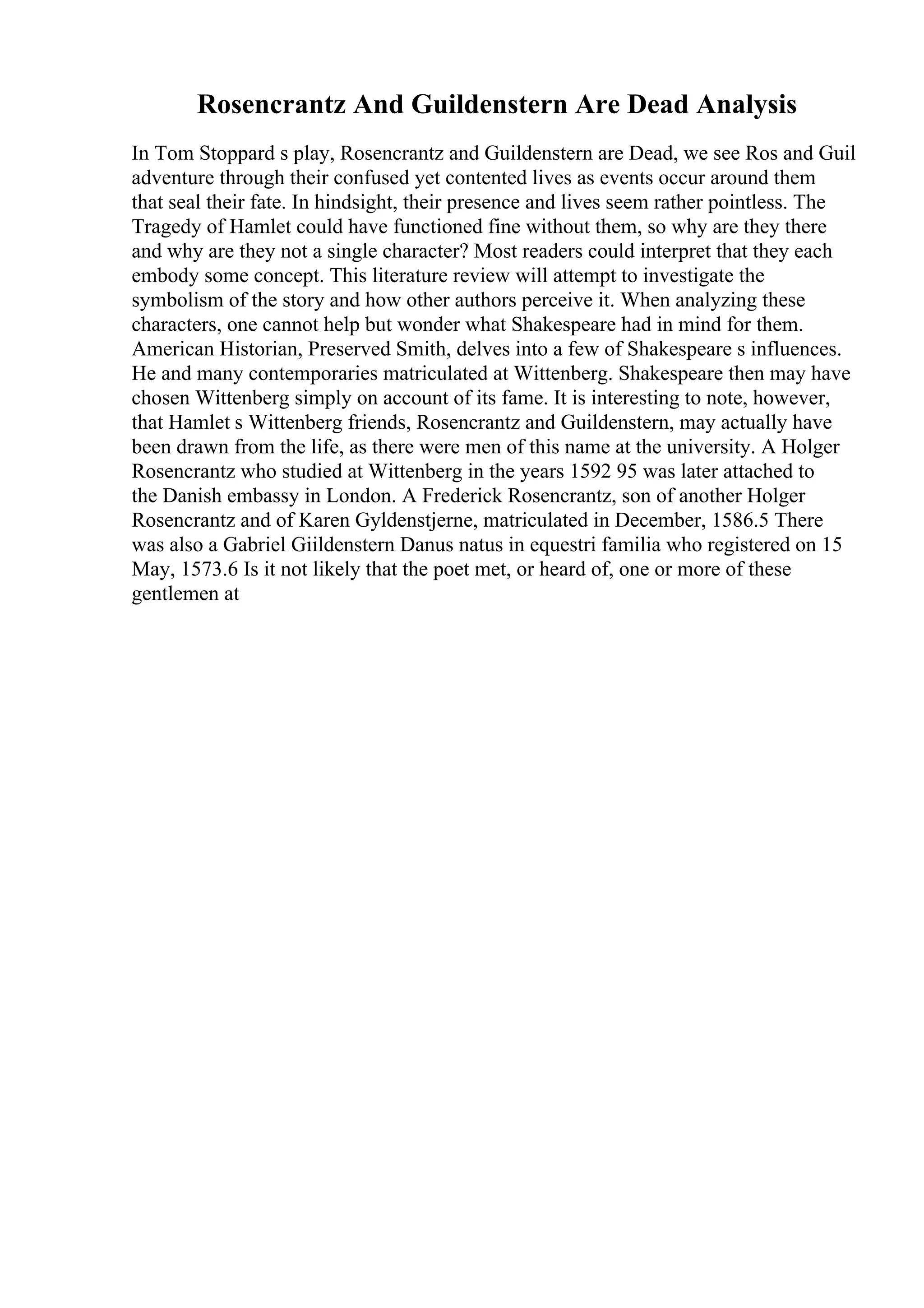 Rosencrantz And Guildenstern Are Dead Analysis
In Tom Stoppard s play, Rosencrantz and Guildenstern are Dead, we see Ros and Guil
adventure through their confused yet contented lives as events occur around them
that seal their fate. In hindsight, their presence and lives seem rather pointless. The
Tragedy of Hamlet could have functioned fine without them, so why are they there
and why are they not a single character? Most readers could interpret that they each
embody some concept. This literature review will attempt to investigate the
symbolism of the story and how other authors perceive it. When analyzing these
characters, one cannot help but wonder what Shakespeare had in mind for them.
American Historian, Preserved Smith, delves into a few of Shakespeare s influences.
He and many contemporaries matriculated at Wittenberg. Shakespeare then may have
chosen Wittenberg simply on account of its fame. It is interesting to note, however,
that Hamlet s Wittenberg friends, Rosencrantz and Guildenstern, may actually have
been drawn from the life, as there were men of this name at the university. A Holger
Rosencrantz who studied at Wittenberg in the years 1592 95 was later attached to
the Danish embassy in London. A Frederick Rosencrantz, son of another Holger
Rosencrantz and of Karen Gyldenstjerne, matriculated in December, 1586.5 There
was also a Gabriel Giildenstern Danus natus in equestri familia who registered on 15
May, 1573.6 Is it not likely that the poet met, or heard of, one or more of these
gentlemen at
 
