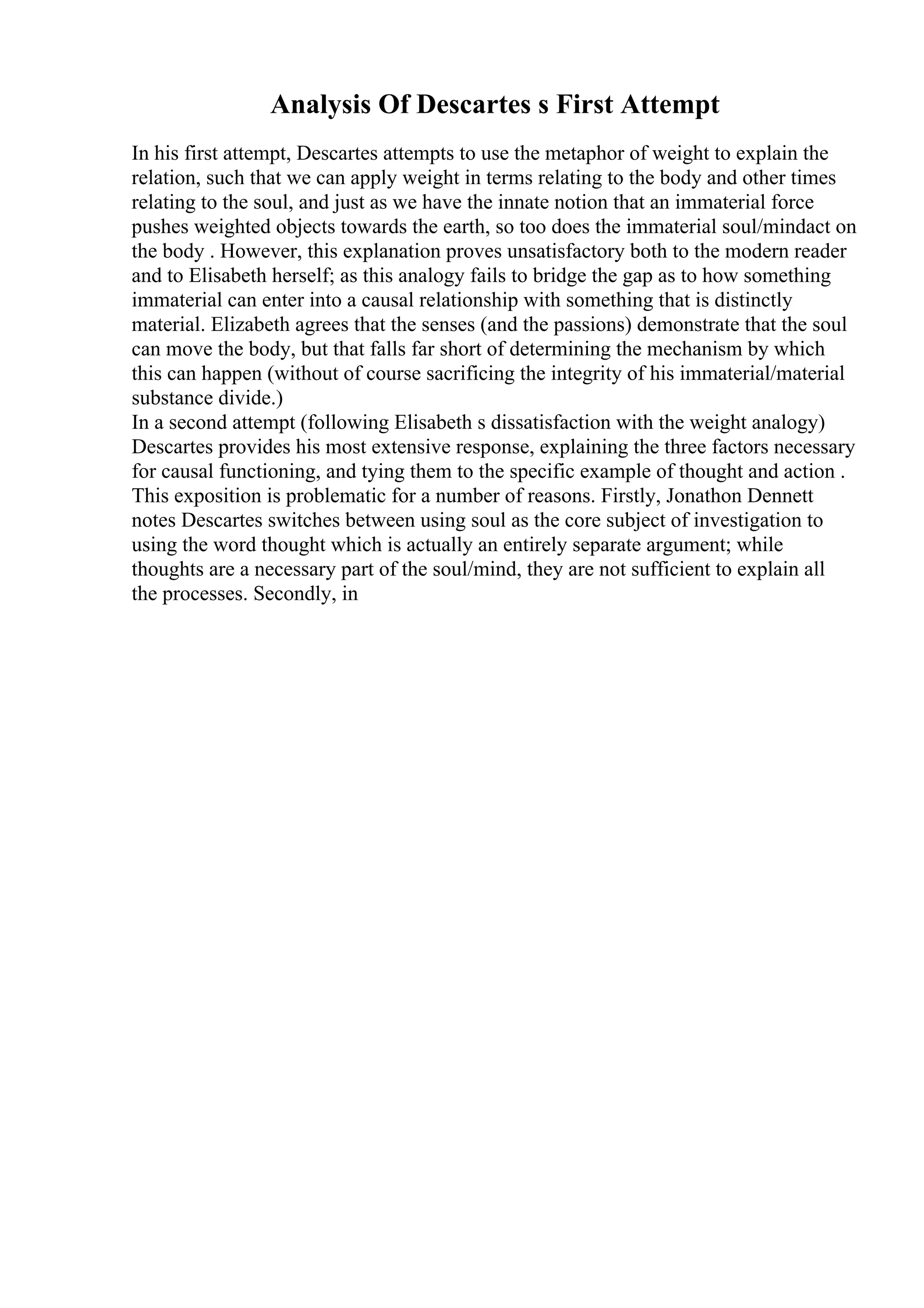 Analysis Of Descartes s First Attempt
In his first attempt, Descartes attempts to use the metaphor of weight to explain the
relation, such that we can apply weight in terms relating to the body and other times
relating to the soul, and just as we have the innate notion that an immaterial force
pushes weighted objects towards the earth, so too does the immaterial soul/mindact on
the body . However, this explanation proves unsatisfactory both to the modern reader
and to Elisabeth herself; as this analogy fails to bridge the gap as to how something
immaterial can enter into a causal relationship with something that is distinctly
material. Elizabeth agrees that the senses (and the passions) demonstrate that the soul
can move the body, but that falls far short of determining the mechanism by which
this can happen (without of course sacrificing the integrity of his immaterial/material
substance divide.)
In a second attempt (following Elisabeth s dissatisfaction with the weight analogy)
Descartes provides his most extensive response, explaining the three factors necessary
for causal functioning, and tying them to the specific example of thought and action .
This exposition is problematic for a number of reasons. Firstly, Jonathon Dennett
notes Descartes switches between using soul as the core subject of investigation to
using the word thought which is actually an entirely separate argument; while
thoughts are a necessary part of the soul/mind, they are not sufficient to explain all
the processes. Secondly, in
 