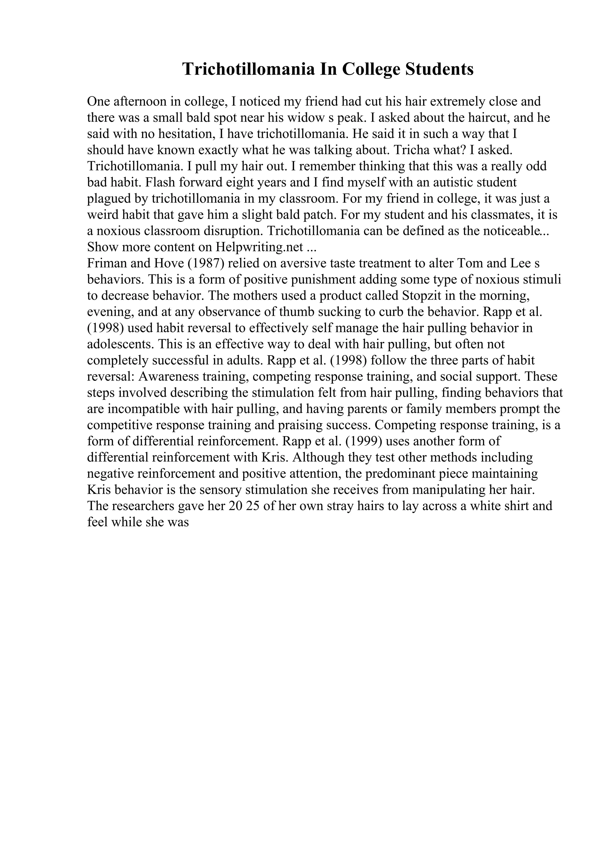 Trichotillomania In College Students
One afternoon in college, I noticed my friend had cut his hair extremely close and
there was a small bald spot near his widow s peak. I asked about the haircut, and he
said with no hesitation, I have trichotillomania. He said it in such a way that I
should have known exactly what he was talking about. Tricha what? I asked.
Trichotillomania. I pull my hair out. I remember thinking that this was a really odd
bad habit. Flash forward eight years and I find myself with an autistic student
plagued by trichotillomania in my classroom. For my friend in college, it was just a
weird habit that gave him a slight bald patch. For my student and his classmates, it is
a noxious classroom disruption. Trichotillomania can be defined as the noticeable...
Show more content on Helpwriting.net ...
Friman and Hove (1987) relied on aversive taste treatment to alter Tom and Lee s
behaviors. This is a form of positive punishment adding some type of noxious stimuli
to decrease behavior. The mothers used a product called Stopzit in the morning,
evening, and at any observance of thumb sucking to curb the behavior. Rapp et al.
(1998) used habit reversal to effectively self manage the hair pulling behavior in
adolescents. This is an effective way to deal with hair pulling, but often not
completely successful in adults. Rapp et al. (1998) follow the three parts of habit
reversal: Awareness training, competing response training, and social support. These
steps involved describing the stimulation felt from hair pulling, finding behaviors that
are incompatible with hair pulling, and having parents or family members prompt the
competitive response training and praising success. Competing response training, is a
form of differential reinforcement. Rapp et al. (1999) uses another form of
differential reinforcement with Kris. Although they test other methods including
negative reinforcement and positive attention, the predominant piece maintaining
Kris behavior is the sensory stimulation she receives from manipulating her hair.
The researchers gave her 20 25 of her own stray hairs to lay across a white shirt and
feel while she was
 