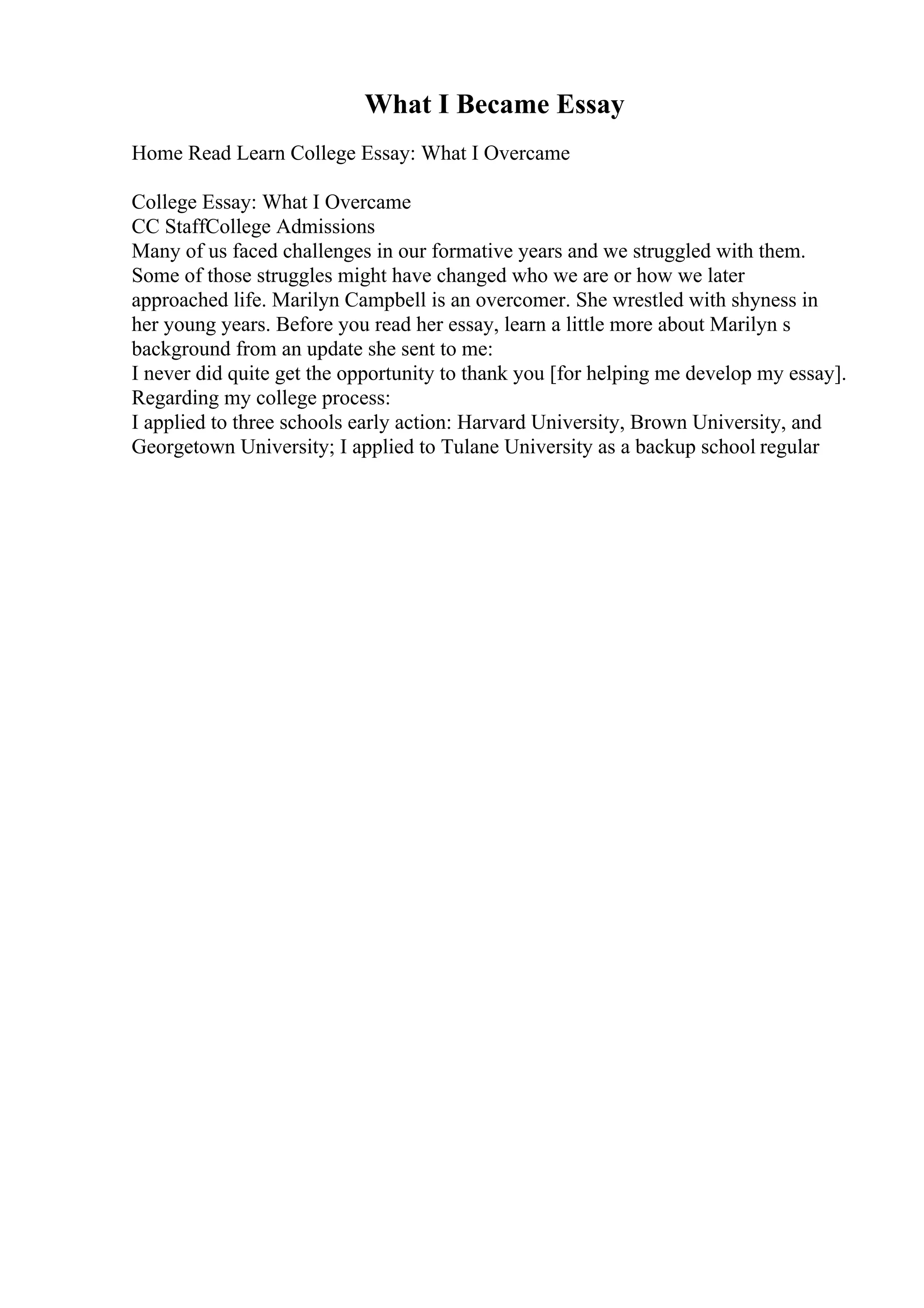 What I Became Essay
Home Read Learn College Essay: What I Overcame
College Essay: What I Overcame
CC StaffCollege Admissions
Many of us faced challenges in our formative years and we struggled with them.
Some of those struggles might have changed who we are or how we later
approached life. Marilyn Campbell is an overcomer. She wrestled with shyness in
her young years. Before you read her essay, learn a little more about Marilyn s
background from an update she sent to me:
I never did quite get the opportunity to thank you [for helping me develop my essay].
Regarding my college process:
I applied to three schools early action: Harvard University, Brown University, and
Georgetown University; I applied to Tulane University as a backup school regular
 