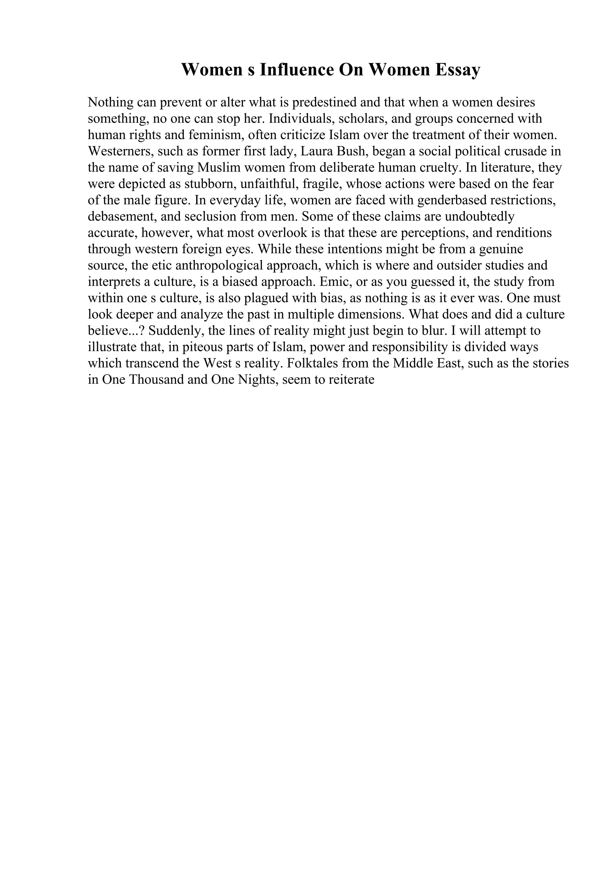 Women s Influence On Women Essay
Nothing can prevent or alter what is predestined and that when a women desires
something, no one can stop her. Individuals, scholars, and groups concerned with
human rights and feminism, often criticize Islam over the treatment of their women.
Westerners, such as former first lady, Laura Bush, began a social political crusade in
the name of saving Muslim women from deliberate human cruelty. In literature, they
were depicted as stubborn, unfaithful, fragile, whose actions were based on the fear
of the male figure. In everyday life, women are faced with genderbased restrictions,
debasement, and seclusion from men. Some of these claims are undoubtedly
accurate, however, what most overlook is that these are perceptions, and renditions
through western foreign eyes. While these intentions might be from a genuine
source, the etic anthropological approach, which is where and outsider studies and
interprets a culture, is a biased approach. Emic, or as you guessed it, the study from
within one s culture, is also plagued with bias, as nothing is as it ever was. One must
look deeper and analyze the past in multiple dimensions. What does and did a culture
believe...? Suddenly, the lines of reality might just begin to blur. I will attempt to
illustrate that, in piteous parts of Islam, power and responsibility is divided ways
which transcend the West s reality. Folktales from the Middle East, such as the stories
in One Thousand and One Nights, seem to reiterate
 