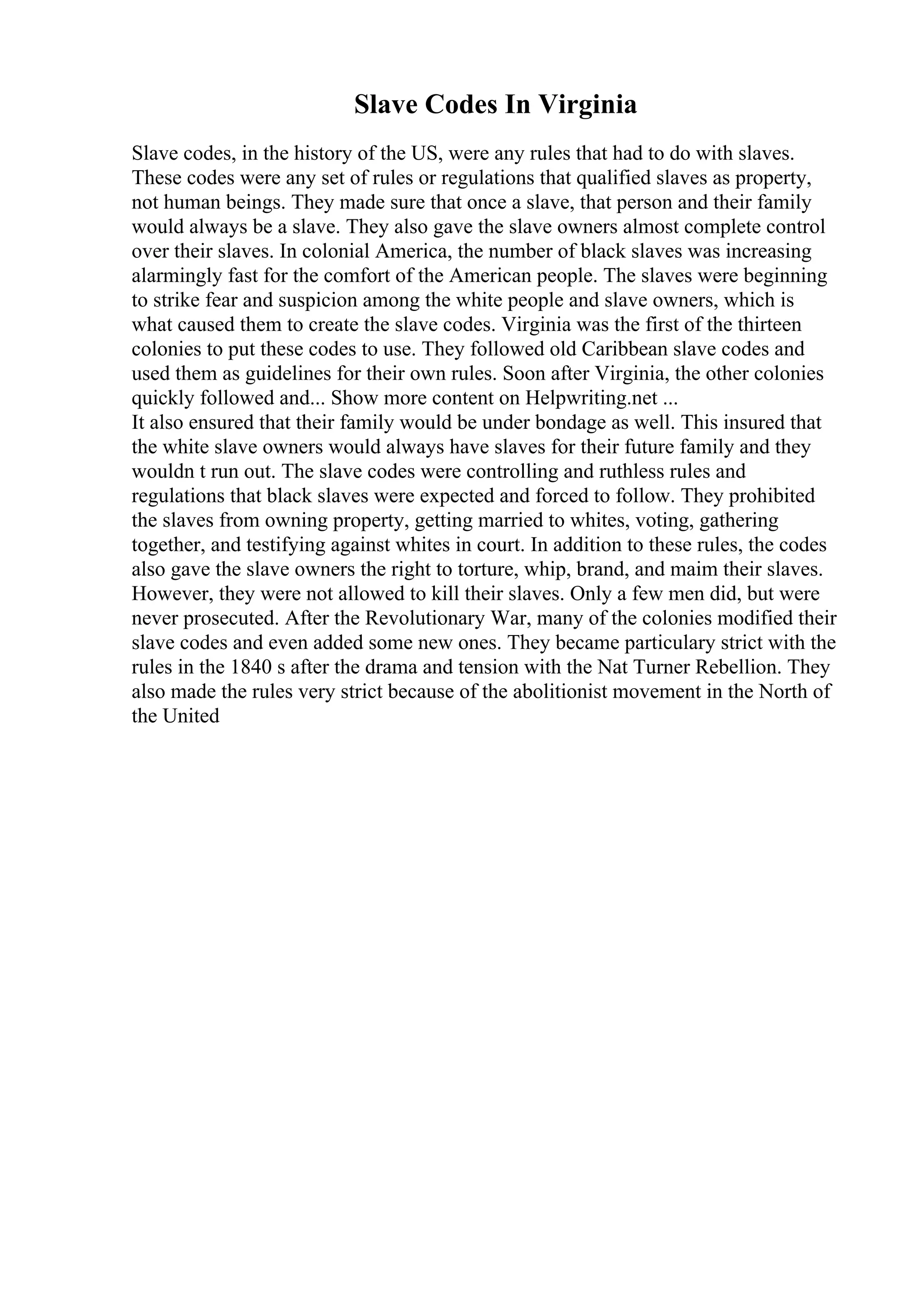 Slave Codes In Virginia
Slave codes, in the history of the US, were any rules that had to do with slaves.
These codes were any set of rules or regulations that qualified slaves as property,
not human beings. They made sure that once a slave, that person and their family
would always be a slave. They also gave the slave owners almost complete control
over their slaves. In colonial America, the number of black slaves was increasing
alarmingly fast for the comfort of the American people. The slaves were beginning
to strike fear and suspicion among the white people and slave owners, which is
what caused them to create the slave codes. Virginia was the first of the thirteen
colonies to put these codes to use. They followed old Caribbean slave codes and
used them as guidelines for their own rules. Soon after Virginia, the other colonies
quickly followed and... Show more content on Helpwriting.net ...
It also ensured that their family would be under bondage as well. This insured that
the white slave owners would always have slaves for their future family and they
wouldn t run out. The slave codes were controlling and ruthless rules and
regulations that black slaves were expected and forced to follow. They prohibited
the slaves from owning property, getting married to whites, voting, gathering
together, and testifying against whites in court. In addition to these rules, the codes
also gave the slave owners the right to torture, whip, brand, and maim their slaves.
However, they were not allowed to kill their slaves. Only a few men did, but were
never prosecuted. After the Revolutionary War, many of the colonies modified their
slave codes and even added some new ones. They became particulary strict with the
rules in the 1840 s after the drama and tension with the Nat Turner Rebellion. They
also made the rules very strict because of the abolitionist movement in the North of
the United
 