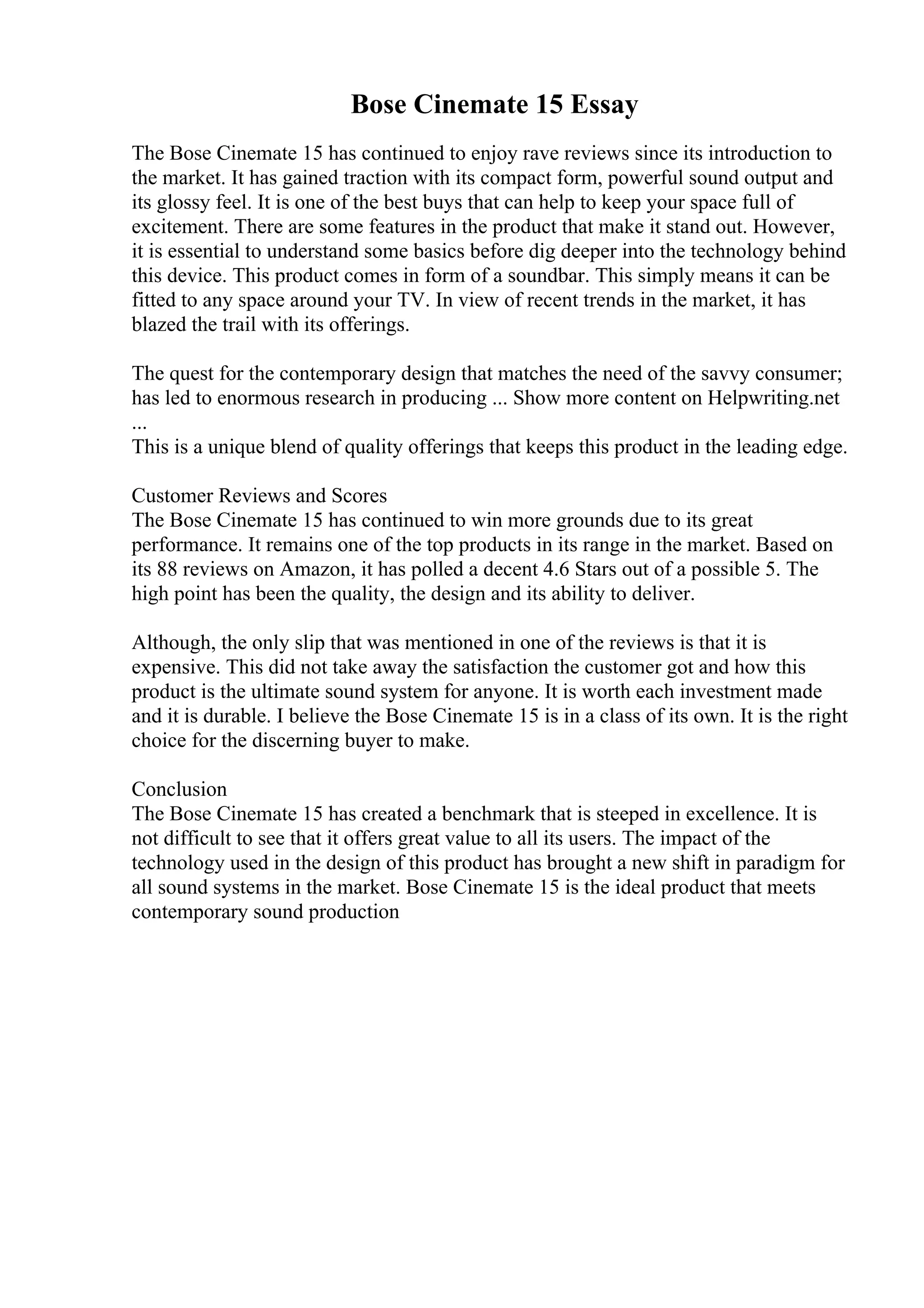 Bose Cinemate 15 Essay
The Bose Cinemate 15 has continued to enjoy rave reviews since its introduction to
the market. It has gained traction with its compact form, powerful sound output and
its glossy feel. It is one of the best buys that can help to keep your space full of
excitement. There are some features in the product that make it stand out. However,
it is essential to understand some basics before dig deeper into the technology behind
this device. This product comes in form of a soundbar. This simply means it can be
fitted to any space around your TV. In view of recent trends in the market, it has
blazed the trail with its offerings.
The quest for the contemporary design that matches the need of the savvy consumer;
has led to enormous research in producing ... Show more content on Helpwriting.net
...
This is a unique blend of quality offerings that keeps this product in the leading edge.
Customer Reviews and Scores
The Bose Cinemate 15 has continued to win more grounds due to its great
performance. It remains one of the top products in its range in the market. Based on
its 88 reviews on Amazon, it has polled a decent 4.6 Stars out of a possible 5. The
high point has been the quality, the design and its ability to deliver.
Although, the only slip that was mentioned in one of the reviews is that it is
expensive. This did not take away the satisfaction the customer got and how this
product is the ultimate sound system for anyone. It is worth each investment made
and it is durable. I believe the Bose Cinemate 15 is in a class of its own. It is the right
choice for the discerning buyer to make.
Conclusion
The Bose Cinemate 15 has created a benchmark that is steeped in excellence. It is
not difficult to see that it offers great value to all its users. The impact of the
technology used in the design of this product has brought a new shift in paradigm for
all sound systems in the market. Bose Cinemate 15 is the ideal product that meets
contemporary sound production
 