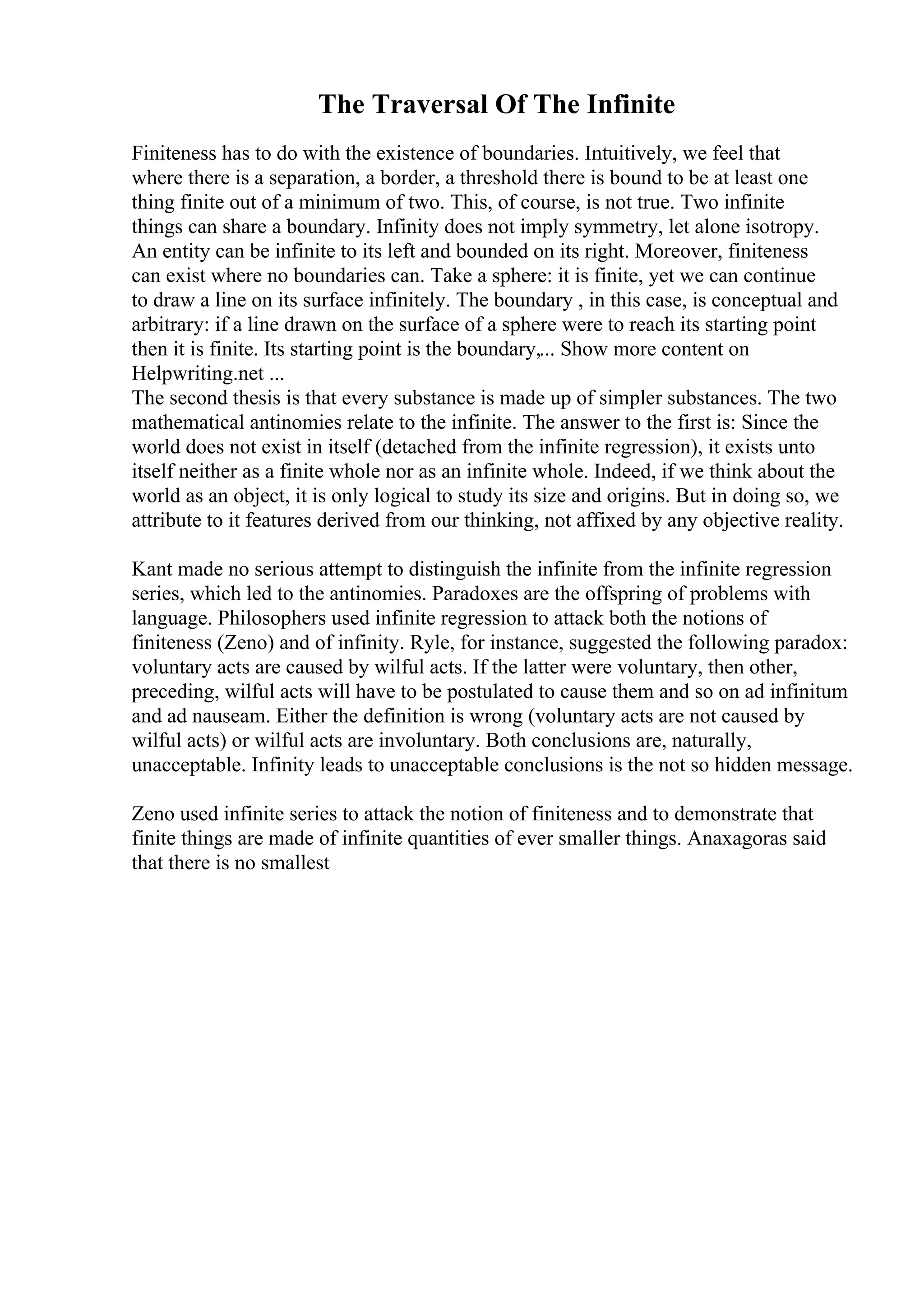 The Traversal Of The Infinite
Finiteness has to do with the existence of boundaries. Intuitively, we feel that
where there is a separation, a border, a threshold there is bound to be at least one
thing finite out of a minimum of two. This, of course, is not true. Two infinite
things can share a boundary. Infinity does not imply symmetry, let alone isotropy.
An entity can be infinite to its left and bounded on its right. Moreover, finiteness
can exist where no boundaries can. Take a sphere: it is finite, yet we can continue
to draw a line on its surface infinitely. The boundary , in this case, is conceptual and
arbitrary: if a line drawn on the surface of a sphere were to reach its starting point
then it is finite. Its starting point is the boundary,... Show more content on
Helpwriting.net ...
The second thesis is that every substance is made up of simpler substances. The two
mathematical antinomies relate to the infinite. The answer to the first is: Since the
world does not exist in itself (detached from the infinite regression), it exists unto
itself neither as a finite whole nor as an infinite whole. Indeed, if we think about the
world as an object, it is only logical to study its size and origins. But in doing so, we
attribute to it features derived from our thinking, not affixed by any objective reality.
Kant made no serious attempt to distinguish the infinite from the infinite regression
series, which led to the antinomies. Paradoxes are the offspring of problems with
language. Philosophers used infinite regression to attack both the notions of
finiteness (Zeno) and of infinity. Ryle, for instance, suggested the following paradox:
voluntary acts are caused by wilful acts. If the latter were voluntary, then other,
preceding, wilful acts will have to be postulated to cause them and so on ad infinitum
and ad nauseam. Either the definition is wrong (voluntary acts are not caused by
wilful acts) or wilful acts are involuntary. Both conclusions are, naturally,
unacceptable. Infinity leads to unacceptable conclusions is the not so hidden message.
Zeno used infinite series to attack the notion of finiteness and to demonstrate that
finite things are made of infinite quantities of ever smaller things. Anaxagoras said
that there is no smallest
 