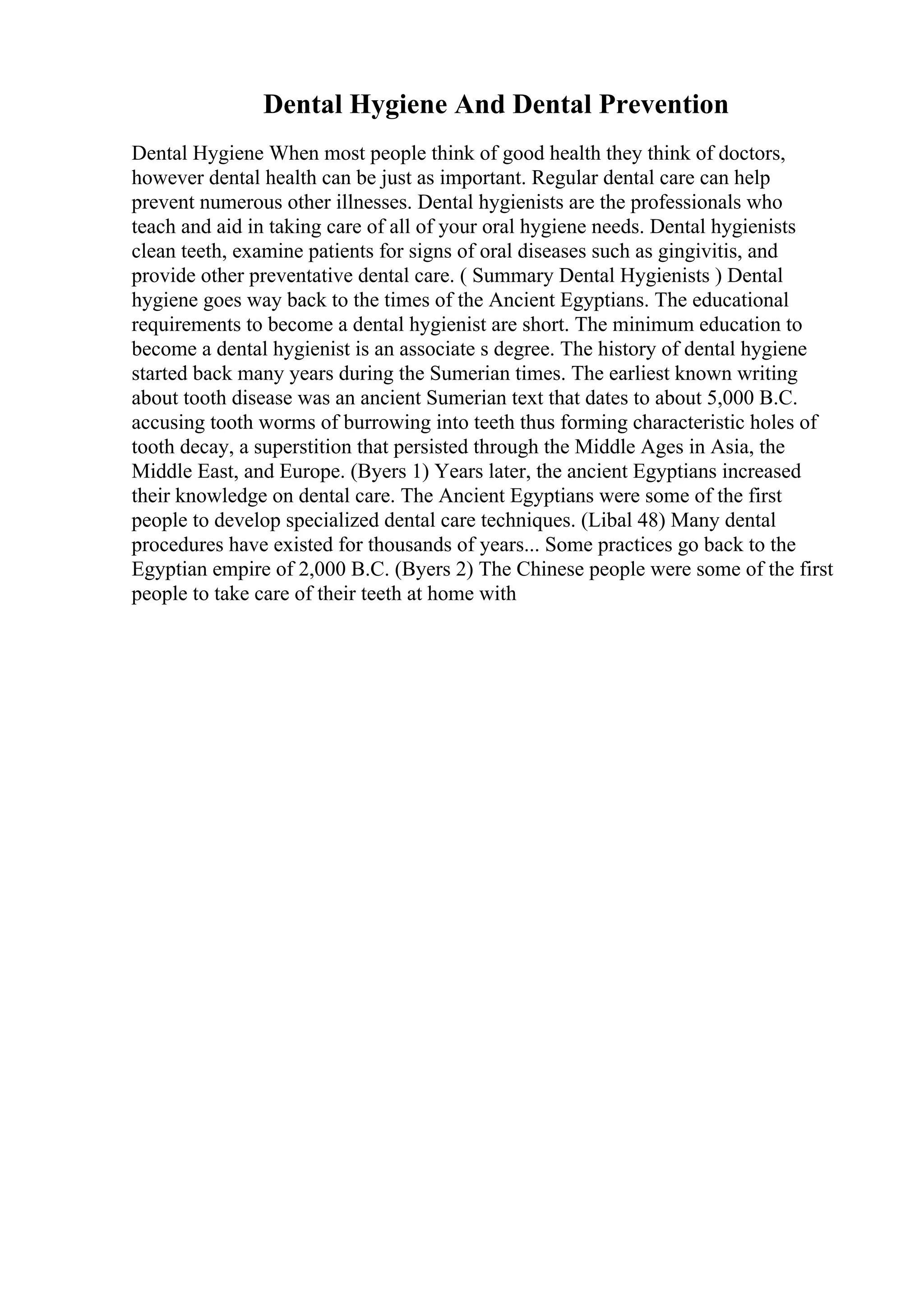 Dental Hygiene And Dental Prevention
Dental Hygiene When most people think of good health they think of doctors,
however dental health can be just as important. Regular dental care can help
prevent numerous other illnesses. Dental hygienists are the professionals who
teach and aid in taking care of all of your oral hygiene needs. Dental hygienists
clean teeth, examine patients for signs of oral diseases such as gingivitis, and
provide other preventative dental care. ( Summary Dental Hygienists ) Dental
hygiene goes way back to the times of the Ancient Egyptians. The educational
requirements to become a dental hygienist are short. The minimum education to
become a dental hygienist is an associate s degree. The history of dental hygiene
started back many years during the Sumerian times. The earliest known writing
about tooth disease was an ancient Sumerian text that dates to about 5,000 B.C.
accusing tooth worms of burrowing into teeth thus forming characteristic holes of
tooth decay, a superstition that persisted through the Middle Ages in Asia, the
Middle East, and Europe. (Byers 1) Years later, the ancient Egyptians increased
their knowledge on dental care. The Ancient Egyptians were some of the first
people to develop specialized dental care techniques. (Libal 48) Many dental
procedures have existed for thousands of years... Some practices go back to the
Egyptian empire of 2,000 B.C. (Byers 2) The Chinese people were some of the first
people to take care of their teeth at home with
 