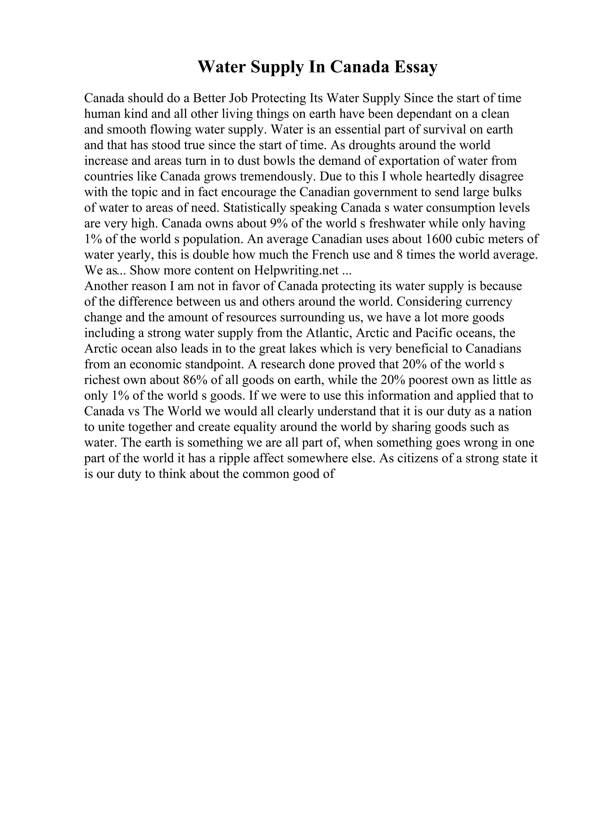 Water Supply In Canada Essay
Canada should do a Better Job Protecting Its Water Supply Since the start of time
human kind and all other living things on earth have been dependant on a clean
and smooth flowing water supply. Water is an essential part of survival on earth
and that has stood true since the start of time. As droughts around the world
increase and areas turn in to dust bowls the demand of exportation of water from
countries like Canada grows tremendously. Due to this I whole heartedly disagree
with the topic and in fact encourage the Canadian government to send large bulks
of water to areas of need. Statistically speaking Canada s water consumption levels
are very high. Canada owns about 9% of the world s freshwater while only having
1% of the world s population. An average Canadian uses about 1600 cubic meters of
water yearly, this is double how much the French use and 8 times the world average.
We as... Show more content on Helpwriting.net ...
Another reason I am not in favor of Canada protecting its water supply is because
of the difference between us and others around the world. Considering currency
change and the amount of resources surrounding us, we have a lot more goods
including a strong water supply from the Atlantic, Arctic and Pacific oceans, the
Arctic ocean also leads in to the great lakes which is very beneficial to Canadians
from an economic standpoint. A research done proved that 20% of the world s
richest own about 86% of all goods on earth, while the 20% poorest own as little as
only 1% of the world s goods. If we were to use this information and applied that to
Canada vs The World we would all clearly understand that it is our duty as a nation
to unite together and create equality around the world by sharing goods such as
water. The earth is something we are all part of, when something goes wrong in one
part of the world it has a ripple affect somewhere else. As citizens of a strong state it
is our duty to think about the common good of
 