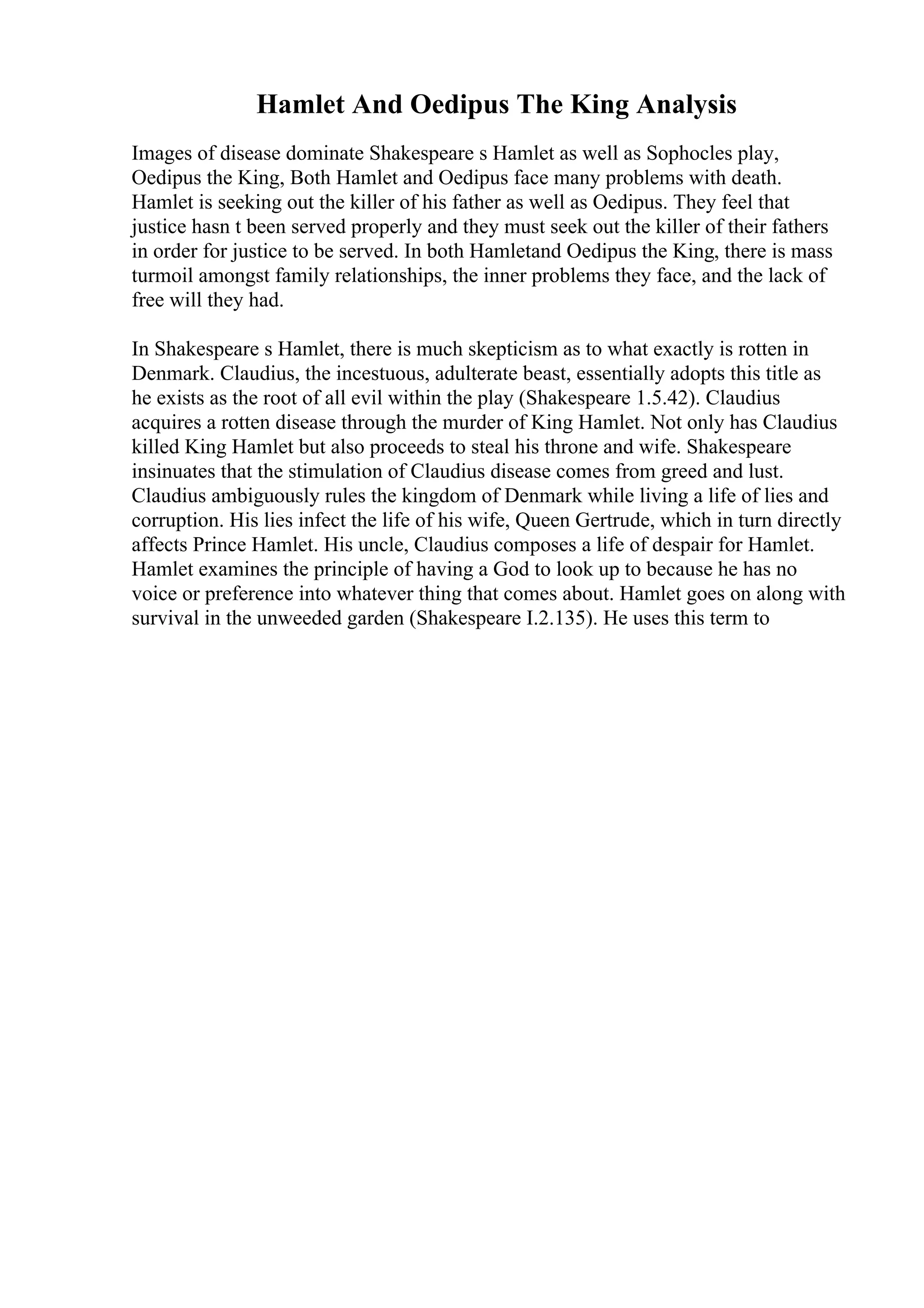 Hamlet And Oedipus The King Analysis
Images of disease dominate Shakespeare s Hamlet as well as Sophocles play,
Oedipus the King, Both Hamlet and Oedipus face many problems with death.
Hamlet is seeking out the killer of his father as well as Oedipus. They feel that
justice hasn t been served properly and they must seek out the killer of their fathers
in order for justice to be served. In both Hamletand Oedipus the King, there is mass
turmoil amongst family relationships, the inner problems they face, and the lack of
free will they had.
In Shakespeare s Hamlet, there is much skepticism as to what exactly is rotten in
Denmark. Claudius, the incestuous, adulterate beast, essentially adopts this title as
he exists as the root of all evil within the play (Shakespeare 1.5.42). Claudius
acquires a rotten disease through the murder of King Hamlet. Not only has Claudius
killed King Hamlet but also proceeds to steal his throne and wife. Shakespeare
insinuates that the stimulation of Claudius disease comes from greed and lust.
Claudius ambiguously rules the kingdom of Denmark while living a life of lies and
corruption. His lies infect the life of his wife, Queen Gertrude, which in turn directly
affects Prince Hamlet. His uncle, Claudius composes a life of despair for Hamlet.
Hamlet examines the principle of having a God to look up to because he has no
voice or preference into whatever thing that comes about. Hamlet goes on along with
survival in the unweeded garden (Shakespeare I.2.135). He uses this term to
 