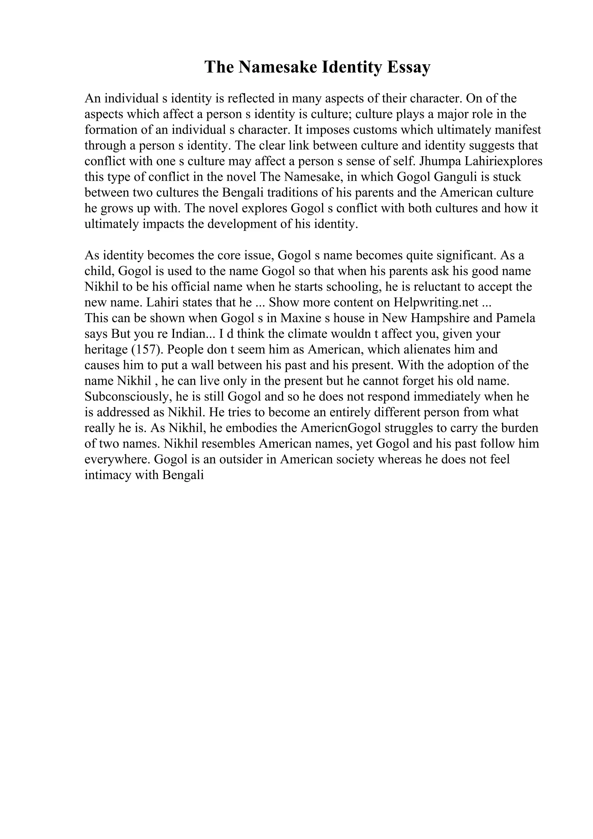 The Namesake Identity Essay
An individual s identity is reflected in many aspects of their character. On of the
aspects which affect a person s identity is culture; culture plays a major role in the
formation of an individual s character. It imposes customs which ultimately manifest
through a person s identity. The clear link between culture and identity suggests that
conflict with one s culture may affect a person s sense of self. Jhumpa Lahiriexplores
this type of conflict in the novel The Namesake, in which Gogol Ganguli is stuck
between two cultures the Bengali traditions of his parents and the American culture
he grows up with. The novel explores Gogol s conflict with both cultures and how it
ultimately impacts the development of his identity.
As identity becomes the core issue, Gogol s name becomes quite significant. As a
child, Gogol is used to the name Gogol so that when his parents ask his good name
Nikhil to be his official name when he starts schooling, he is reluctant to accept the
new name. Lahiri states that he ... Show more content on Helpwriting.net ...
This can be shown when Gogol s in Maxine s house in New Hampshire and Pamela
says But you re Indian... I d think the climate wouldn t affect you, given your
heritage (157). People don t seem him as American, which alienates him and
causes him to put a wall between his past and his present. With the adoption of the
name Nikhil , he can live only in the present but he cannot forget his old name.
Subconsciously, he is still Gogol and so he does not respond immediately when he
is addressed as Nikhil. He tries to become an entirely different person from what
really he is. As Nikhil, he embodies the AmericnGogol struggles to carry the burden
of two names. Nikhil resembles American names, yet Gogol and his past follow him
everywhere. Gogol is an outsider in American society whereas he does not feel
intimacy with Bengali
 