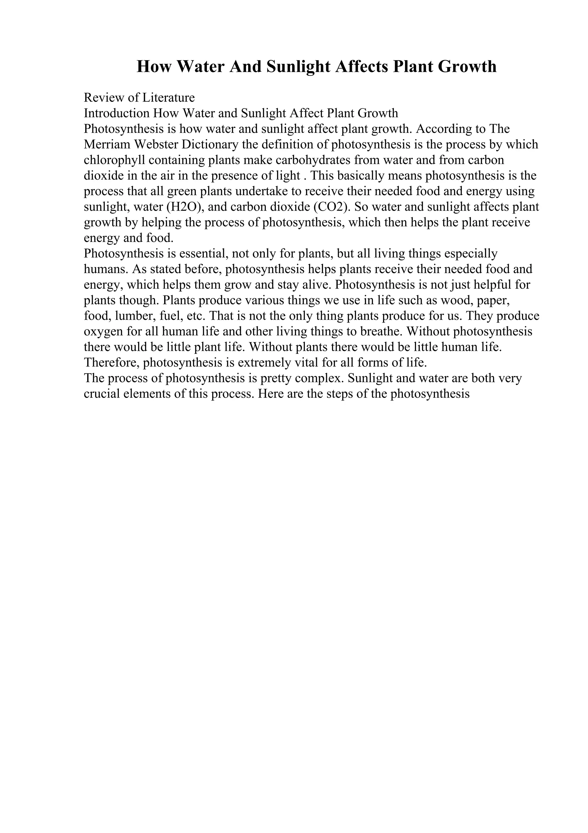 How Water And Sunlight Affects Plant Growth
Review of Literature
Introduction How Water and Sunlight Affect Plant Growth
Photosynthesis is how water and sunlight affect plant growth. According to The
Merriam Webster Dictionary the definition of photosynthesis is the process by which
chlorophyll containing plants make carbohydrates from water and from carbon
dioxide in the air in the presence of light . This basically means photosynthesis is the
process that all green plants undertake to receive their needed food and energy using
sunlight, water (H2O), and carbon dioxide (CO2). So water and sunlight affects plant
growth by helping the process of photosynthesis, which then helps the plant receive
energy and food.
Photosynthesis is essential, not only for plants, but all living things especially
humans. As stated before, photosynthesis helps plants receive their needed food and
energy, which helps them grow and stay alive. Photosynthesis is not just helpful for
plants though. Plants produce various things we use in life such as wood, paper,
food, lumber, fuel, etc. That is not the only thing plants produce for us. They produce
oxygen for all human life and other living things to breathe. Without photosynthesis
there would be little plant life. Without plants there would be little human life.
Therefore, photosynthesis is extremely vital for all forms of life.
The process of photosynthesis is pretty complex. Sunlight and water are both very
crucial elements of this process. Here are the steps of the photosynthesis
 
