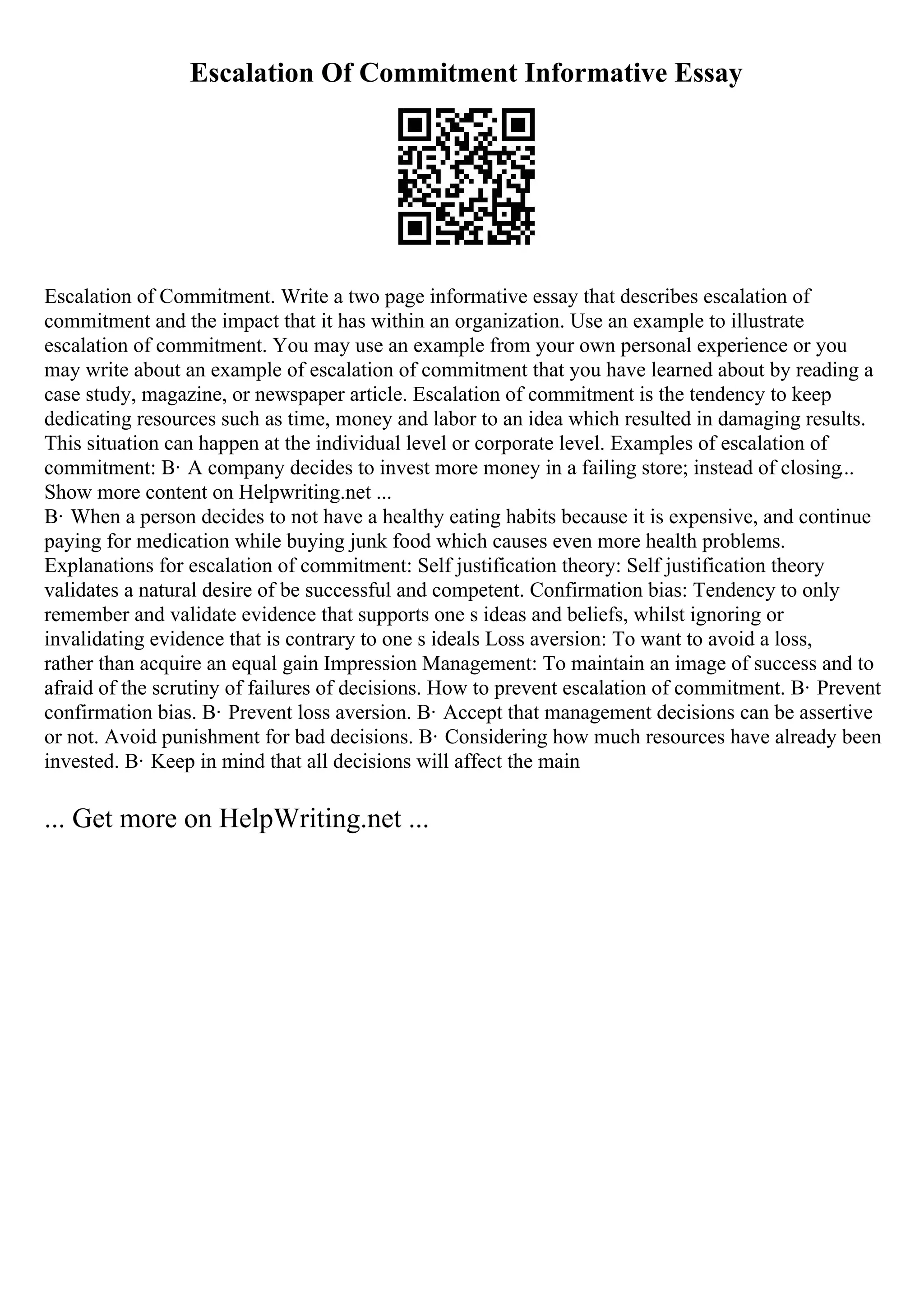 Escalation Of Commitment Informative Essay
Escalation of Commitment. Write a two page informative essay that describes escalation of
commitment and the impact that it has within an organization. Use an example to illustrate
escalation of commitment. You may use an example from your own personal experience or you
may write about an example of escalation of commitment that you have learned about by reading a
case study, magazine, or newspaper article. Escalation of commitment is the tendency to keep
dedicating resources such as time, money and labor to an idea which resulted in damaging results.
This situation can happen at the individual level or corporate level. Examples of escalation of
commitment: В· A company decides to invest more money in a failing store; instead of closing...
Show more content on Helpwriting.net ...
В· When a person decides to not have a healthy eating habits because it is expensive, and continue
paying for medication while buying junk food which causes even more health problems.
Explanations for escalation of commitment: Self justification theory: Self justification theory
validates a natural desire of be successful and competent. Confirmation bias: Tendency to only
remember and validate evidence that supports one s ideas and beliefs, whilst ignoring or
invalidating evidence that is contrary to one s ideals Loss aversion: To want to avoid a loss,
rather than acquire an equal gain Impression Management: To maintain an image of success and to
afraid of the scrutiny of failures of decisions. How to prevent escalation of commitment. В· Prevent
confirmation bias. В· Prevent loss aversion. В· Accept that management decisions can be assertive
or not. Avoid punishment for bad decisions. В· Considering how much resources have already been
invested. В· Keep in mind that all decisions will affect the main
... Get more on HelpWriting.net ...
 