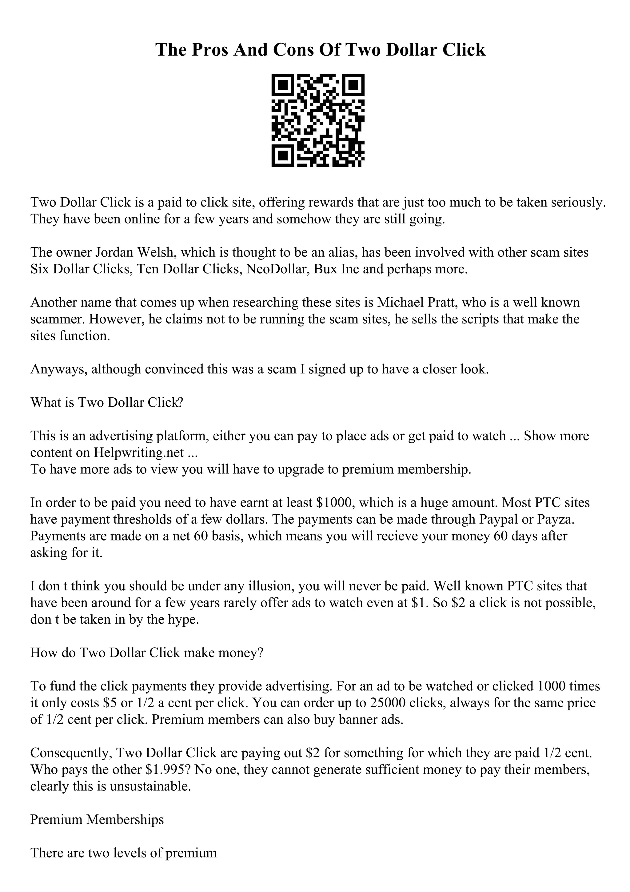 The Pros And Cons Of Two Dollar Click
Two Dollar Click is a paid to click site, offering rewards that are just too much to be taken seriously.
They have been online for a few years and somehow they are still going.
The owner Jordan Welsh, which is thought to be an alias, has been involved with other scam sites
Six Dollar Clicks, Ten Dollar Clicks, NeoDollar, Bux Inc and perhaps more.
Another name that comes up when researching these sites is Michael Pratt, who is a well known
scammer. However, he claims not to be running the scam sites, he sells the scripts that make the
sites function.
Anyways, although convinced this was a scam I signed up to have a closer look.
What is Two Dollar Click?
This is an advertising platform, either you can pay to place ads or get paid to watch ... Show more
content on Helpwriting.net ...
To have more ads to view you will have to upgrade to premium membership.
In order to be paid you need to have earnt at least $1000, which is a huge amount. Most PTC sites
have payment thresholds of a few dollars. The payments can be made through Paypal or Payza.
Payments are made on a net 60 basis, which means you will recieve your money 60 days after
asking for it.
I don t think you should be under any illusion, you will never be paid. Well known PTC sites that
have been around for a few years rarely offer ads to watch even at $1. So $2 a click is not possible,
don t be taken in by the hype.
How do Two Dollar Click make money?
To fund the click payments they provide advertising. For an ad to be watched or clicked 1000 times
it only costs $5 or 1/2 a cent per click. You can order up to 25000 clicks, always for the same price
of 1/2 cent per click. Premium members can also buy banner ads.
Consequently, Two Dollar Click are paying out $2 for something for which they are paid 1/2 cent.
Who pays the other $1.995? No one, they cannot generate sufficient money to pay their members,
clearly this is unsustainable.
Premium Memberships
There are two levels of premium
 