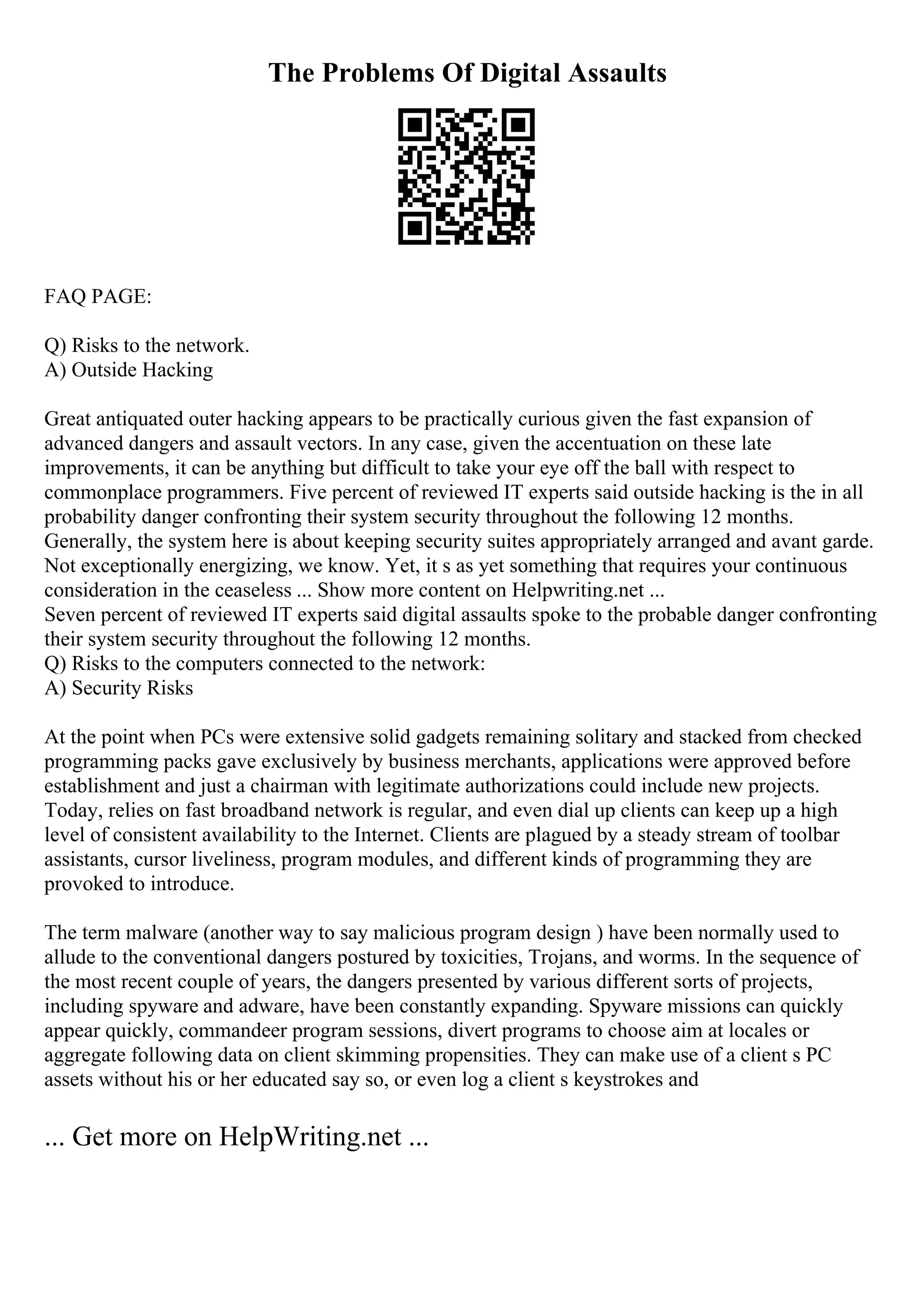 The Problems Of Digital Assaults
FAQ PAGE:
Q) Risks to the network.
A) Outside Hacking
Great antiquated outer hacking appears to be practically curious given the fast expansion of
advanced dangers and assault vectors. In any case, given the accentuation on these late
improvements, it can be anything but difficult to take your eye off the ball with respect to
commonplace programmers. Five percent of reviewed IT experts said outside hacking is the in all
probability danger confronting their system security throughout the following 12 months.
Generally, the system here is about keeping security suites appropriately arranged and avant garde.
Not exceptionally energizing, we know. Yet, it s as yet something that requires your continuous
consideration in the ceaseless ... Show more content on Helpwriting.net ...
Seven percent of reviewed IT experts said digital assaults spoke to the probable danger confronting
their system security throughout the following 12 months.
Q) Risks to the computers connected to the network:
A) Security Risks
At the point when PCs were extensive solid gadgets remaining solitary and stacked from checked
programming packs gave exclusively by business merchants, applications were approved before
establishment and just a chairman with legitimate authorizations could include new projects.
Today, relies on fast broadband network is regular, and even dial up clients can keep up a high
level of consistent availability to the Internet. Clients are plagued by a steady stream of toolbar
assistants, cursor liveliness, program modules, and different kinds of programming they are
provoked to introduce.
The term malware (another way to say malicious program design ) have been normally used to
allude to the conventional dangers postured by toxicities, Trojans, and worms. In the sequence of
the most recent couple of years, the dangers presented by various different sorts of projects,
including spyware and adware, have been constantly expanding. Spyware missions can quickly
appear quickly, commandeer program sessions, divert programs to choose aim at locales or
aggregate following data on client skimming propensities. They can make use of a client s PC
assets without his or her educated say so, or even log a client s keystrokes and
... Get more on HelpWriting.net ...
 
