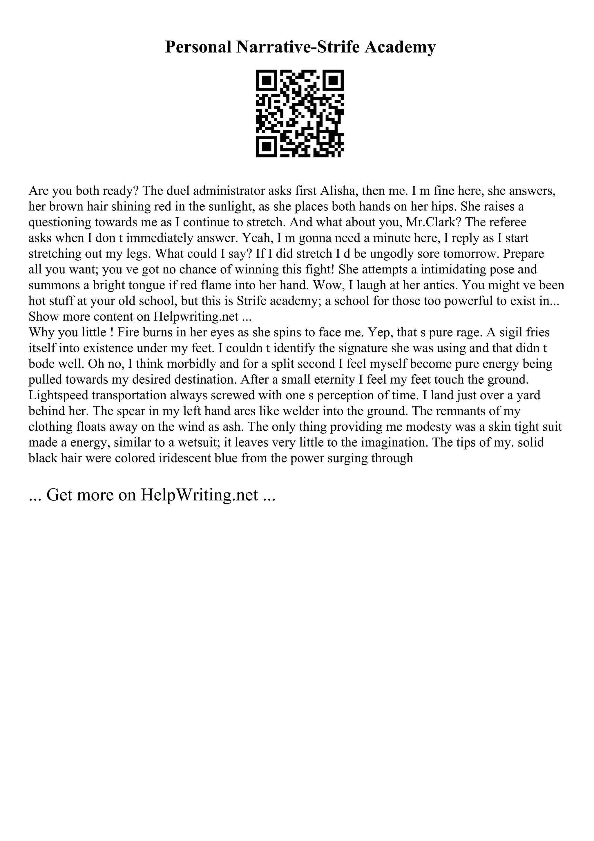 Personal Narrative-Strife Academy
Are you both ready? The duel administrator asks first Alisha, then me. I m fine here, she answers,
her brown hair shining red in the sunlight, as she places both hands on her hips. She raises a
questioning towards me as I continue to stretch. And what about you, Mr.Clark? The referee
asks when I don t immediately answer. Yeah, I m gonna need a minute here, I reply as I start
stretching out my legs. What could I say? If I did stretch I d be ungodly sore tomorrow. Prepare
all you want; you ve got no chance of winning this fight! She attempts a intimidating pose and
summons a bright tongue if red flame into her hand. Wow, I laugh at her antics. You might ve been
hot stuff at your old school, but this is Strife academy; a school for those too powerful to exist in...
Show more content on Helpwriting.net ...
Why you little ! Fire burns in her eyes as she spins to face me. Yep, that s pure rage. A sigil fries
itself into existence under my feet. I couldn t identify the signature she was using and that didn t
bode well. Oh no, I think morbidly and for a split second I feel myself become pure energy being
pulled towards my desired destination. After a small eternity I feel my feet touch the ground.
Lightspeed transportation always screwed with one s perception of time. I land just over a yard
behind her. The spear in my left hand arcs like welder into the ground. The remnants of my
clothing floats away on the wind as ash. The only thing providing me modesty was a skin tight suit
made a energy, similar to a wetsuit; it leaves very little to the imagination. The tips of my. solid
black hair were colored iridescent blue from the power surging through
... Get more on HelpWriting.net ...
 