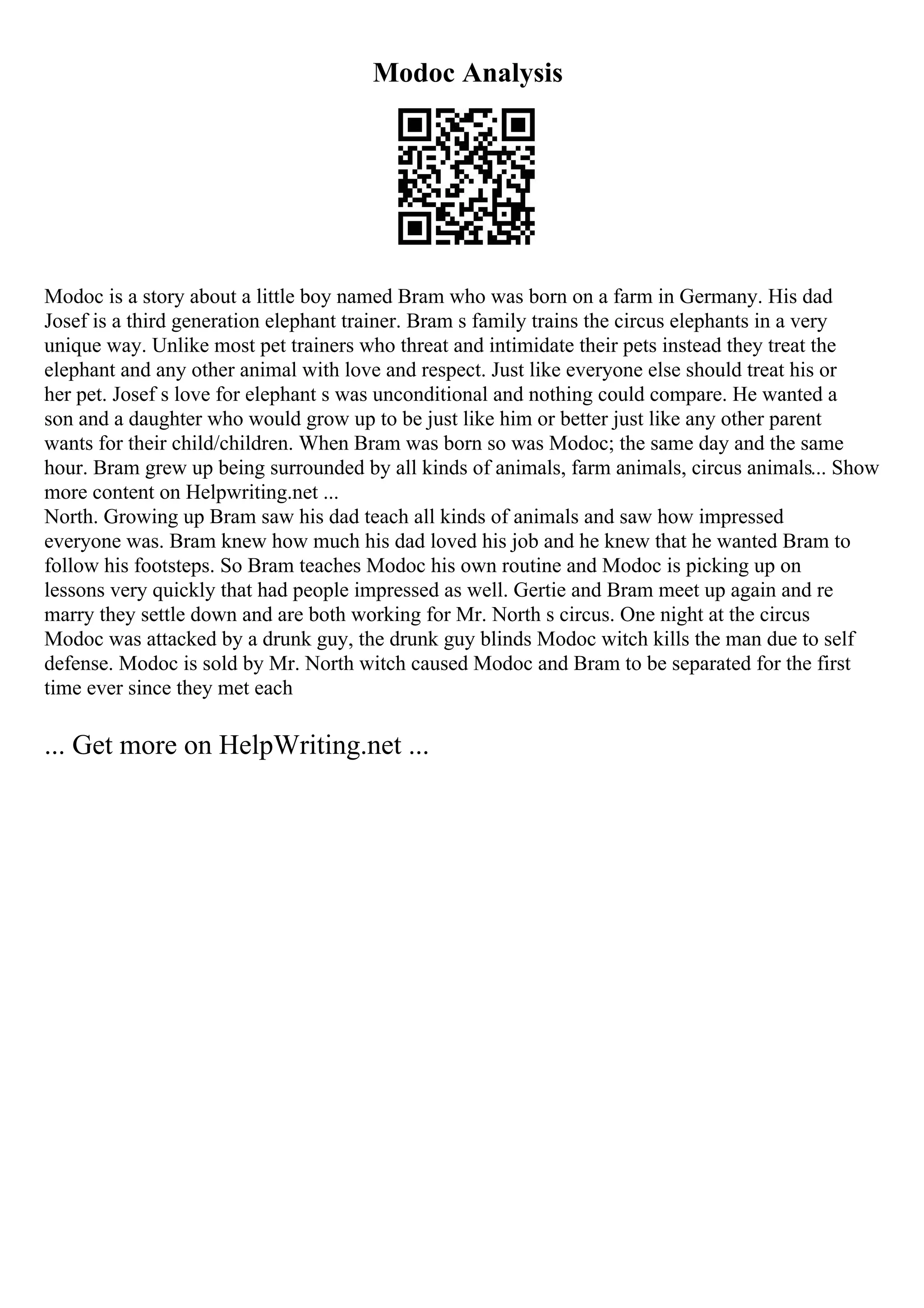 Modoc Analysis
Modoc is a story about a little boy named Bram who was born on a farm in Germany. His dad
Josef is a third generation elephant trainer. Bram s family trains the circus elephants in a very
unique way. Unlike most pet trainers who threat and intimidate their pets instead they treat the
elephant and any other animal with love and respect. Just like everyone else should treat his or
her pet. Josef s love for elephant s was unconditional and nothing could compare. He wanted a
son and a daughter who would grow up to be just like him or better just like any other parent
wants for their child/children. When Bram was born so was Modoc; the same day and the same
hour. Bram grew up being surrounded by all kinds of animals, farm animals, circus animals... Show
more content on Helpwriting.net ...
North. Growing up Bram saw his dad teach all kinds of animals and saw how impressed
everyone was. Bram knew how much his dad loved his job and he knew that he wanted Bram to
follow his footsteps. So Bram teaches Modoc his own routine and Modoc is picking up on
lessons very quickly that had people impressed as well. Gertie and Bram meet up again and re
marry they settle down and are both working for Mr. North s circus. One night at the circus
Modoc was attacked by a drunk guy, the drunk guy blinds Modoc witch kills the man due to self
defense. Modoc is sold by Mr. North witch caused Modoc and Bram to be separated for the first
time ever since they met each
... Get more on HelpWriting.net ...
 
