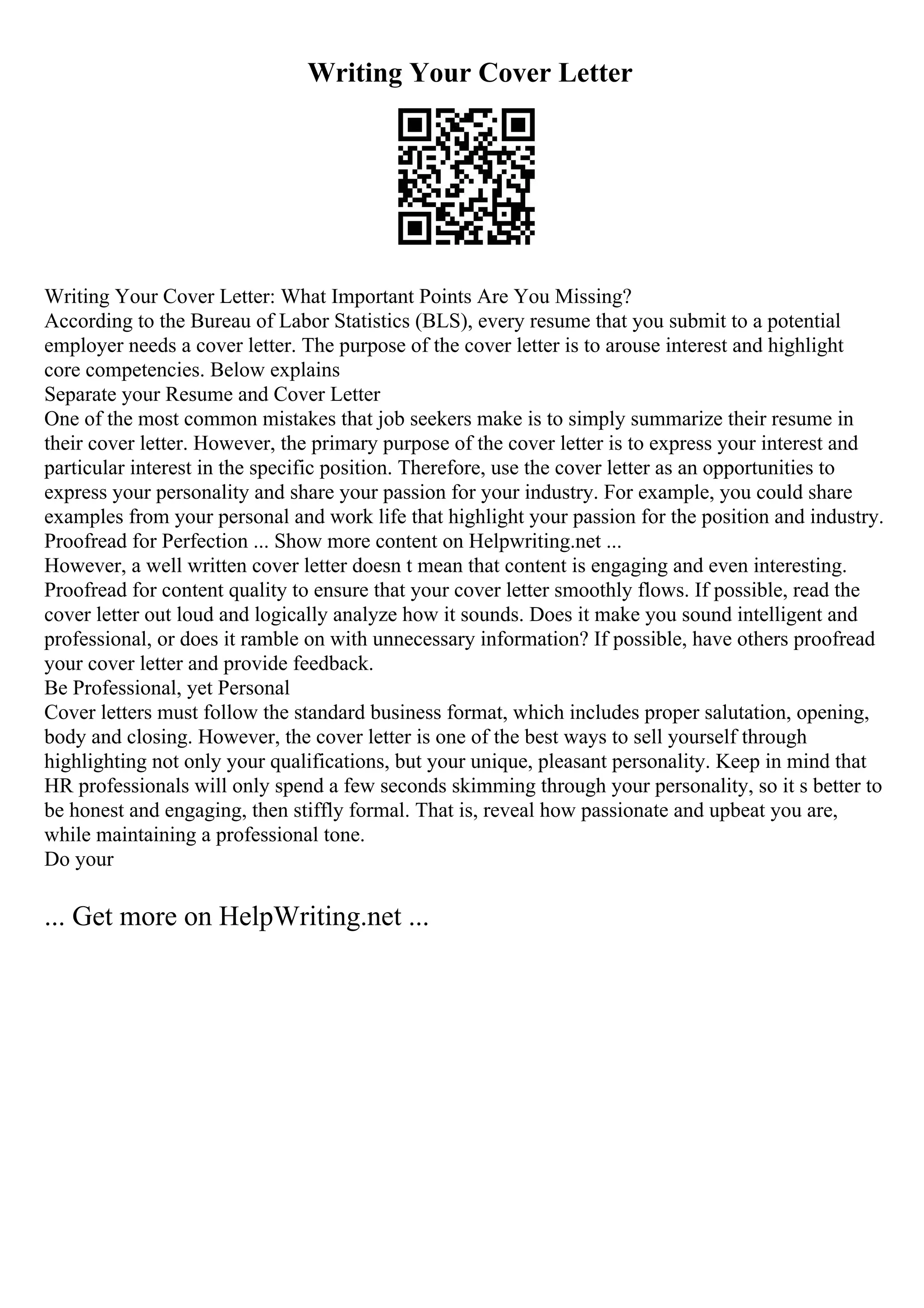 Writing Your Cover Letter
Writing Your Cover Letter: What Important Points Are You Missing?
According to the Bureau of Labor Statistics (BLS), every resume that you submit to a potential
employer needs a cover letter. The purpose of the cover letter is to arouse interest and highlight
core competencies. Below explains
Separate your Resume and Cover Letter
One of the most common mistakes that job seekers make is to simply summarize their resume in
their cover letter. However, the primary purpose of the cover letter is to express your interest and
particular interest in the specific position. Therefore, use the cover letter as an opportunities to
express your personality and share your passion for your industry. For example, you could share
examples from your personal and work life that highlight your passion for the position and industry.
Proofread for Perfection ... Show more content on Helpwriting.net ...
However, a well written cover letter doesn t mean that content is engaging and even interesting.
Proofread for content quality to ensure that your cover letter smoothly flows. If possible, read the
cover letter out loud and logically analyze how it sounds. Does it make you sound intelligent and
professional, or does it ramble on with unnecessary information? If possible, have others proofread
your cover letter and provide feedback.
Be Professional, yet Personal
Cover letters must follow the standard business format, which includes proper salutation, opening,
body and closing. However, the cover letter is one of the best ways to sell yourself through
highlighting not only your qualifications, but your unique, pleasant personality. Keep in mind that
HR professionals will only spend a few seconds skimming through your personality, so it s better to
be honest and engaging, then stiffly formal. That is, reveal how passionate and upbeat you are,
while maintaining a professional tone.
Do your
... Get more on HelpWriting.net ...
 