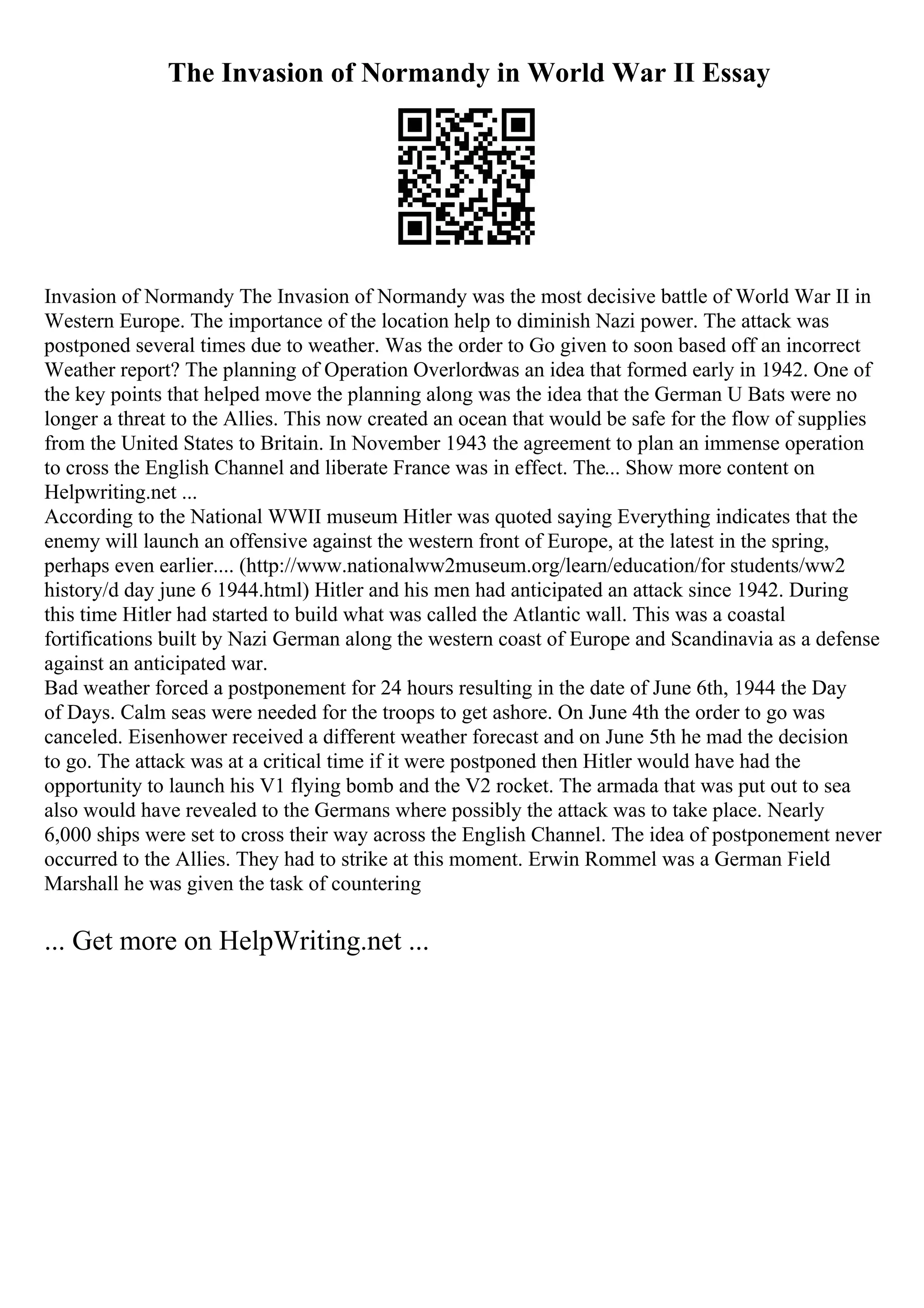 The Invasion of Normandy in World War II Essay
Invasion of Normandy The Invasion of Normandy was the most decisive battle of World War II in
Western Europe. The importance of the location help to diminish Nazi power. The attack was
postponed several times due to weather. Was the order to Go given to soon based off an incorrect
Weather report? The planning of Operation Overlordwas an idea that formed early in 1942. One of
the key points that helped move the planning along was the idea that the German U Bats were no
longer a threat to the Allies. This now created an ocean that would be safe for the flow of supplies
from the United States to Britain. In November 1943 the agreement to plan an immense operation
to cross the English Channel and liberate France was in effect. The... Show more content on
Helpwriting.net ...
According to the National WWII museum Hitler was quoted saying Everything indicates that the
enemy will launch an offensive against the western front of Europe, at the latest in the spring,
perhaps even earlier.... (http://www.nationalww2museum.org/learn/education/for students/ww2
history/d day june 6 1944.html) Hitler and his men had anticipated an attack since 1942. During
this time Hitler had started to build what was called the Atlantic wall. This was a coastal
fortifications built by Nazi German along the western coast of Europe and Scandinavia as a defense
against an anticipated war.
Bad weather forced a postponement for 24 hours resulting in the date of June 6th, 1944 the Day
of Days. Calm seas were needed for the troops to get ashore. On June 4th the order to go was
canceled. Eisenhower received a different weather forecast and on June 5th he mad the decision
to go. The attack was at a critical time if it were postponed then Hitler would have had the
opportunity to launch his V1 flying bomb and the V2 rocket. The armada that was put out to sea
also would have revealed to the Germans where possibly the attack was to take place. Nearly
6,000 ships were set to cross their way across the English Channel. The idea of postponement never
occurred to the Allies. They had to strike at this moment. Erwin Rommel was a German Field
Marshall he was given the task of countering
... Get more on HelpWriting.net ...
 