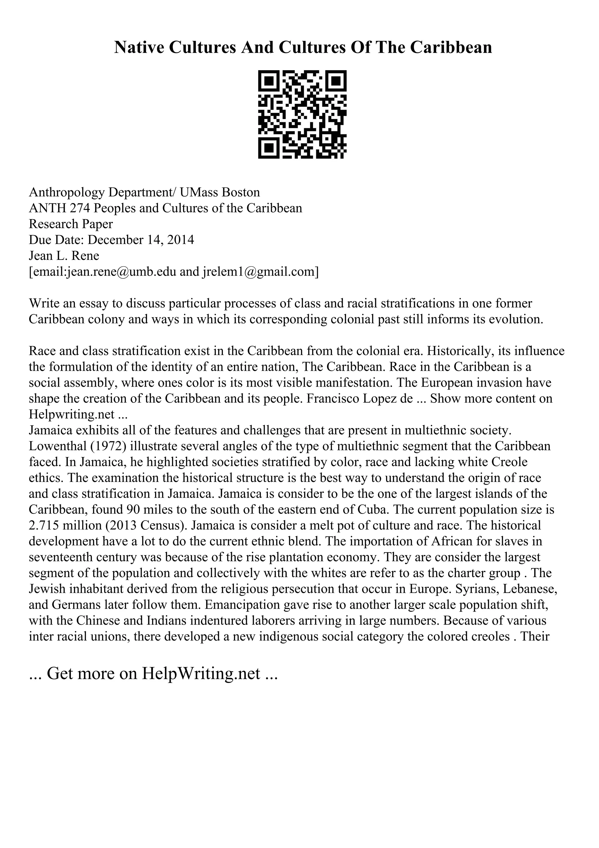 Native Cultures And Cultures Of The Caribbean
Anthropology Department/ UMass Boston
ANTH 274 Peoples and Cultures of the Caribbean
Research Paper
Due Date: December 14, 2014
Jean L. Rene
[email:jean.rene@umb.edu and jrelem1@gmail.com]
Write an essay to discuss particular processes of class and racial stratifications in one former
Caribbean colony and ways in which its corresponding colonial past still informs its evolution.
Race and class stratification exist in the Caribbean from the colonial era. Historically, its influence
the formulation of the identity of an entire nation, The Caribbean. Race in the Caribbean is a
social assembly, where ones color is its most visible manifestation. The European invasion have
shape the creation of the Caribbean and its people. Francisco Lopez de ... Show more content on
Helpwriting.net ...
Jamaica exhibits all of the features and challenges that are present in multiethnic society.
Lowenthal (1972) illustrate several angles of the type of multiethnic segment that the Caribbean
faced. In Jamaica, he highlighted societies stratified by color, race and lacking white Creole
ethics. The examination the historical structure is the best way to understand the origin of race
and class stratification in Jamaica. Jamaica is consider to be the one of the largest islands of the
Caribbean, found 90 miles to the south of the eastern end of Cuba. The current population size is
2.715 million (2013 Census). Jamaica is consider a melt pot of culture and race. The historical
development have a lot to do the current ethnic blend. The importation of African for slaves in
seventeenth century was because of the rise plantation economy. They are consider the largest
segment of the population and collectively with the whites are refer to as the charter group . The
Jewish inhabitant derived from the religious persecution that occur in Europe. Syrians, Lebanese,
and Germans later follow them. Emancipation gave rise to another larger scale population shift,
with the Chinese and Indians indentured laborers arriving in large numbers. Because of various
inter racial unions, there developed a new indigenous social category the colored creoles . Their
... Get more on HelpWriting.net ...
 