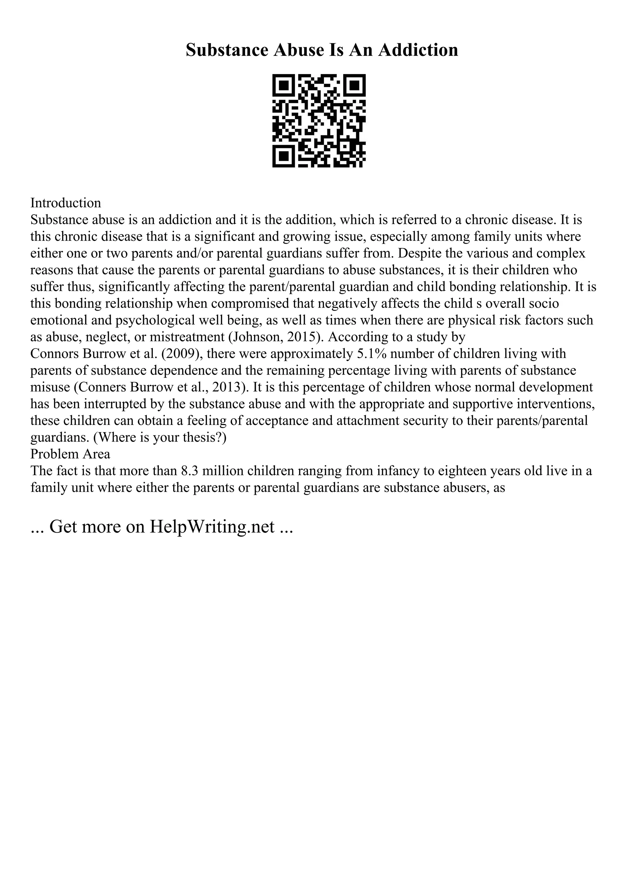 Substance Abuse Is An Addiction
Introduction
Substance abuse is an addiction and it is the addition, which is referred to a chronic disease. It is
this chronic disease that is a significant and growing issue, especially among family units where
either one or two parents and/or parental guardians suffer from. Despite the various and complex
reasons that cause the parents or parental guardians to abuse substances, it is their children who
suffer thus, significantly affecting the parent/parental guardian and child bonding relationship. It is
this bonding relationship when compromised that negatively affects the child s overall socio
emotional and psychological well being, as well as times when there are physical risk factors such
as abuse, neglect, or mistreatment (Johnson, 2015). According to a study by
Connors Burrow et al. (2009), there were approximately 5.1% number of children living with
parents of substance dependence and the remaining percentage living with parents of substance
misuse (Conners Burrow et al., 2013). It is this percentage of children whose normal development
has been interrupted by the substance abuse and with the appropriate and supportive interventions,
these children can obtain a feeling of acceptance and attachment security to their parents/parental
guardians. (Where is your thesis?)
Problem Area
The fact is that more than 8.3 million children ranging from infancy to eighteen years old live in a
family unit where either the parents or parental guardians are substance abusers, as
... Get more on HelpWriting.net ...
 