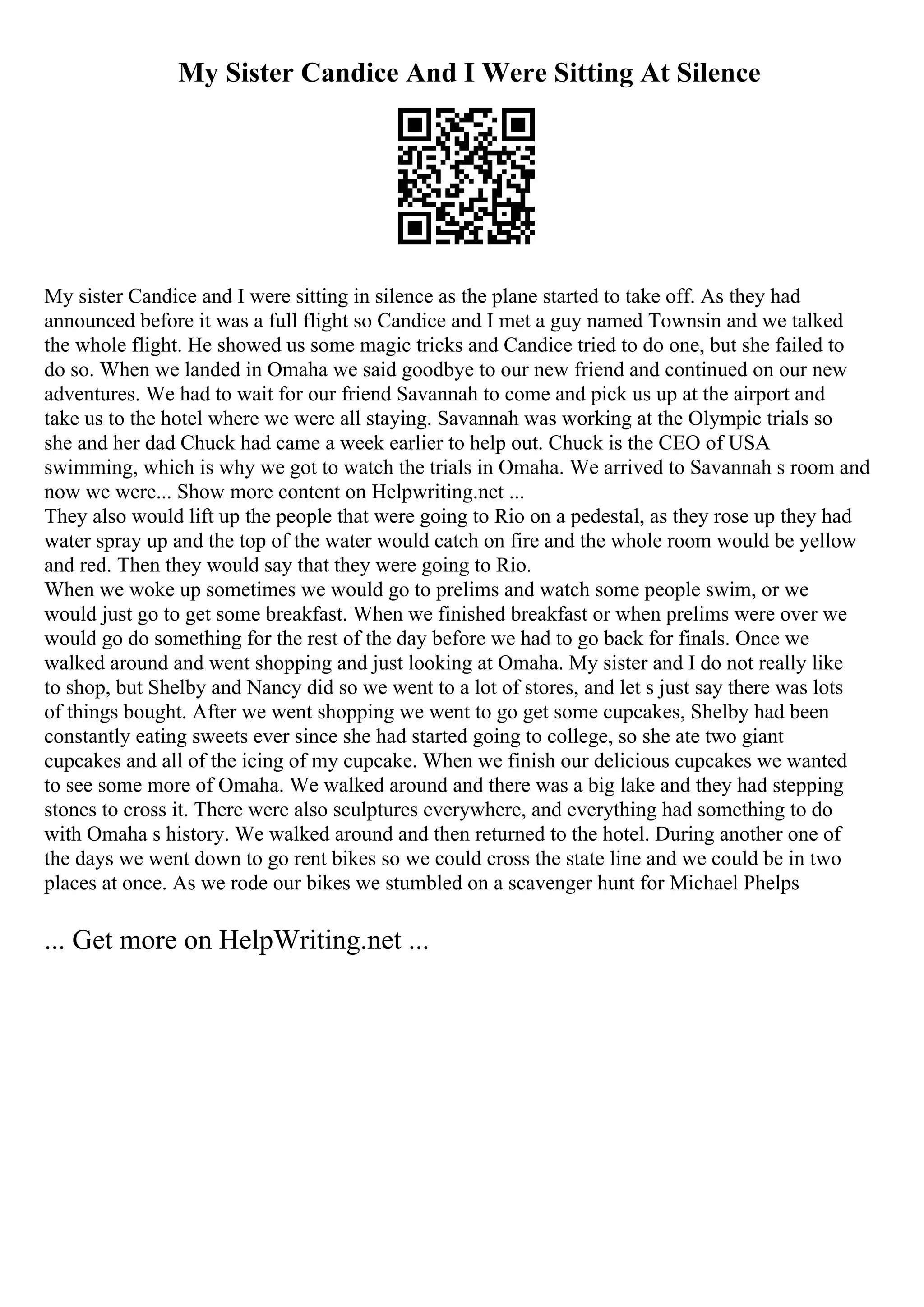 My Sister Candice And I Were Sitting At Silence
My sister Candice and I were sitting in silence as the plane started to take off. As they had
announced before it was a full flight so Candice and I met a guy named Townsin and we talked
the whole flight. He showed us some magic tricks and Candice tried to do one, but she failed to
do so. When we landed in Omaha we said goodbye to our new friend and continued on our new
adventures. We had to wait for our friend Savannah to come and pick us up at the airport and
take us to the hotel where we were all staying. Savannah was working at the Olympic trials so
she and her dad Chuck had came a week earlier to help out. Chuck is the CEO of USA
swimming, which is why we got to watch the trials in Omaha. We arrived to Savannah s room and
now we were... Show more content on Helpwriting.net ...
They also would lift up the people that were going to Rio on a pedestal, as they rose up they had
water spray up and the top of the water would catch on fire and the whole room would be yellow
and red. Then they would say that they were going to Rio.
When we woke up sometimes we would go to prelims and watch some people swim, or we
would just go to get some breakfast. When we finished breakfast or when prelims were over we
would go do something for the rest of the day before we had to go back for finals. Once we
walked around and went shopping and just looking at Omaha. My sister and I do not really like
to shop, but Shelby and Nancy did so we went to a lot of stores, and let s just say there was lots
of things bought. After we went shopping we went to go get some cupcakes, Shelby had been
constantly eating sweets ever since she had started going to college, so she ate two giant
cupcakes and all of the icing of my cupcake. When we finish our delicious cupcakes we wanted
to see some more of Omaha. We walked around and there was a big lake and they had stepping
stones to cross it. There were also sculptures everywhere, and everything had something to do
with Omaha s history. We walked around and then returned to the hotel. During another one of
the days we went down to go rent bikes so we could cross the state line and we could be in two
places at once. As we rode our bikes we stumbled on a scavenger hunt for Michael Phelps
... Get more on HelpWriting.net ...
 