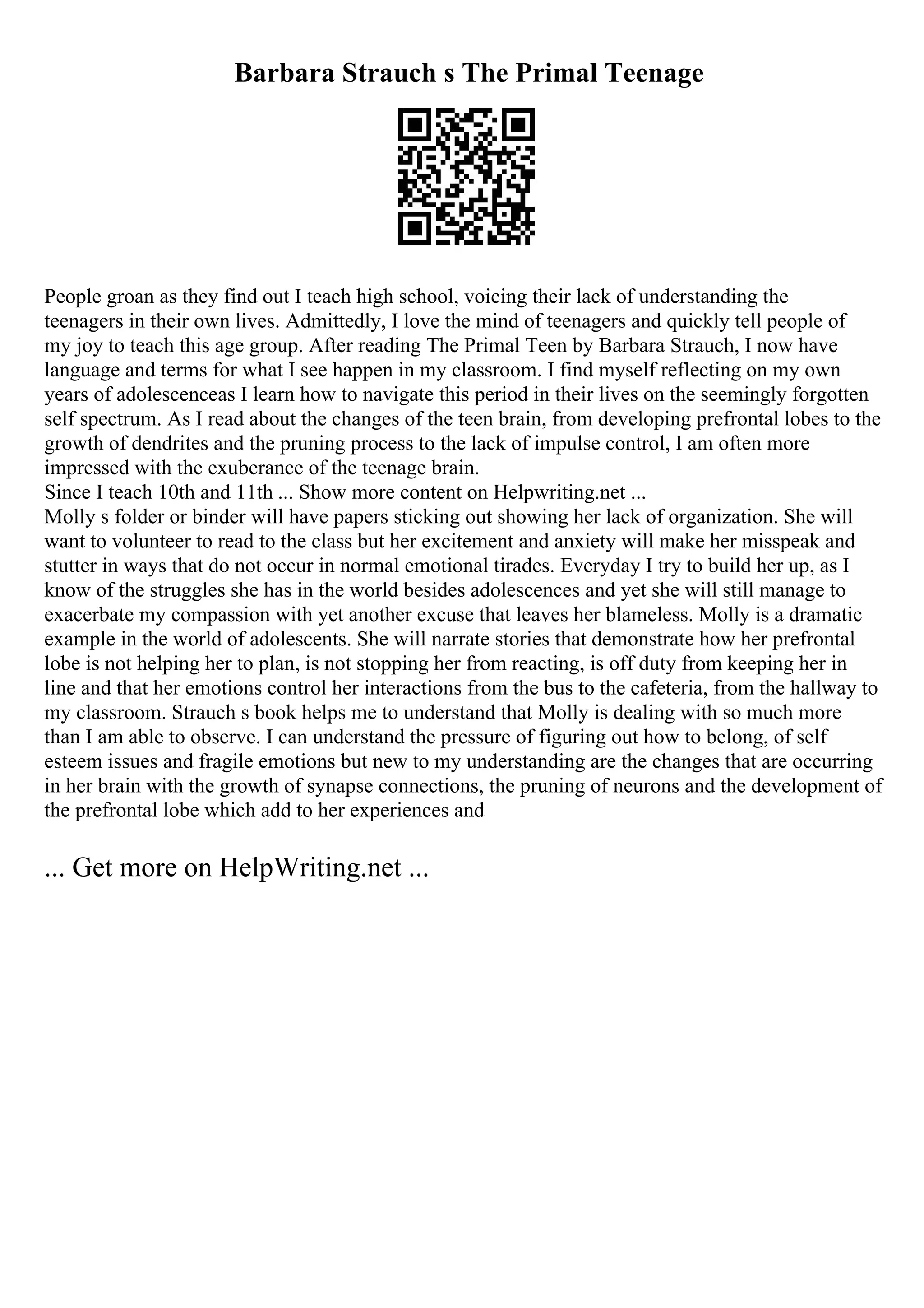 Barbara Strauch s The Primal Teenage
People groan as they find out I teach high school, voicing their lack of understanding the
teenagers in their own lives. Admittedly, I love the mind of teenagers and quickly tell people of
my joy to teach this age group. After reading The Primal Teen by Barbara Strauch, I now have
language and terms for what I see happen in my classroom. I find myself reflecting on my own
years of adolescenceas I learn how to navigate this period in their lives on the seemingly forgotten
self spectrum. As I read about the changes of the teen brain, from developing prefrontal lobes to the
growth of dendrites and the pruning process to the lack of impulse control, I am often more
impressed with the exuberance of the teenage brain.
Since I teach 10th and 11th ... Show more content on Helpwriting.net ...
Molly s folder or binder will have papers sticking out showing her lack of organization. She will
want to volunteer to read to the class but her excitement and anxiety will make her misspeak and
stutter in ways that do not occur in normal emotional tirades. Everyday I try to build her up, as I
know of the struggles she has in the world besides adolescences and yet she will still manage to
exacerbate my compassion with yet another excuse that leaves her blameless. Molly is a dramatic
example in the world of adolescents. She will narrate stories that demonstrate how her prefrontal
lobe is not helping her to plan, is not stopping her from reacting, is off duty from keeping her in
line and that her emotions control her interactions from the bus to the cafeteria, from the hallway to
my classroom. Strauch s book helps me to understand that Molly is dealing with so much more
than I am able to observe. I can understand the pressure of figuring out how to belong, of self
esteem issues and fragile emotions but new to my understanding are the changes that are occurring
in her brain with the growth of synapse connections, the pruning of neurons and the development of
the prefrontal lobe which add to her experiences and
... Get more on HelpWriting.net ...
 