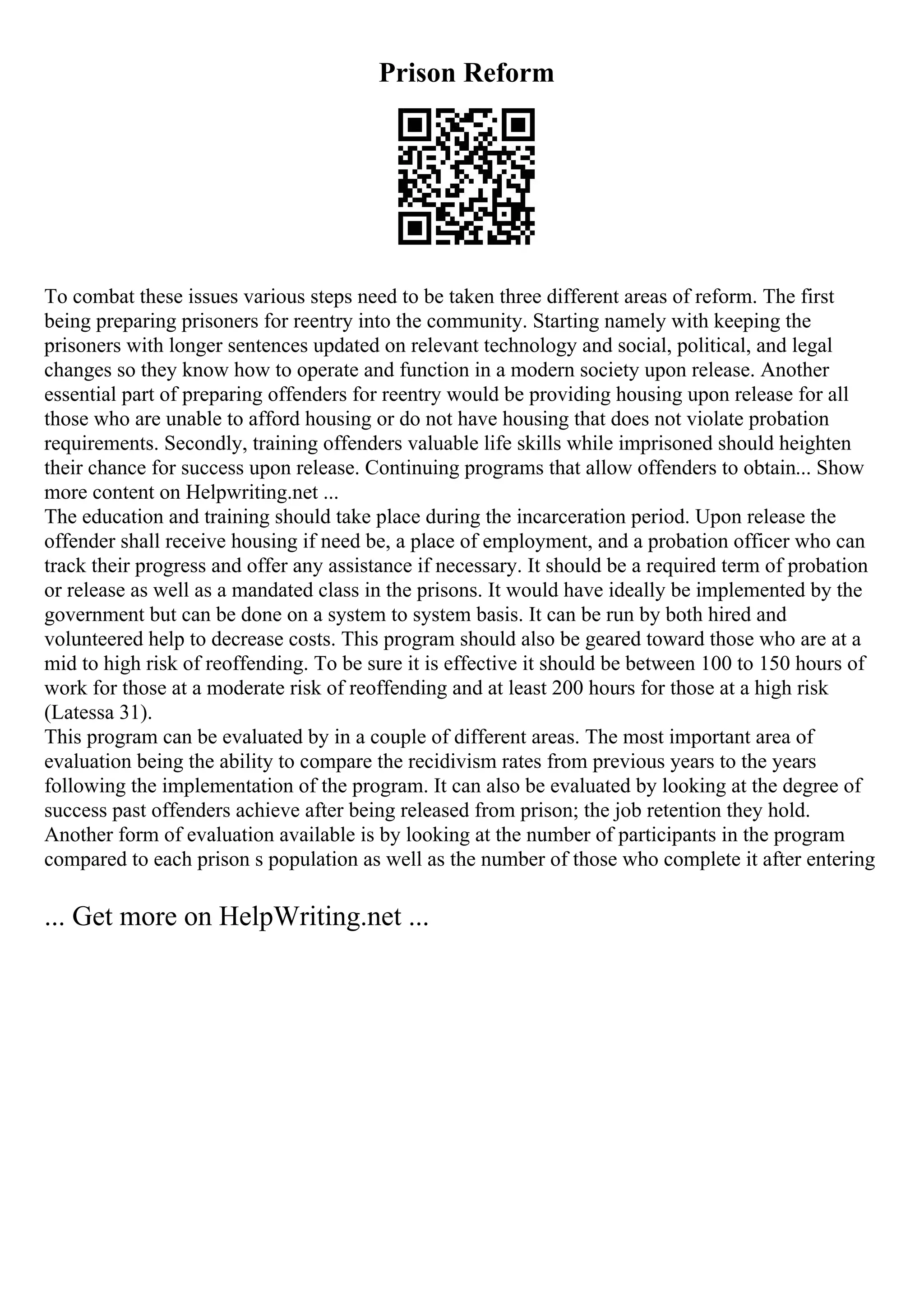 Prison Reform
To combat these issues various steps need to be taken three different areas of reform. The first
being preparing prisoners for reentry into the community. Starting namely with keeping the
prisoners with longer sentences updated on relevant technology and social, political, and legal
changes so they know how to operate and function in a modern society upon release. Another
essential part of preparing offenders for reentry would be providing housing upon release for all
those who are unable to afford housing or do not have housing that does not violate probation
requirements. Secondly, training offenders valuable life skills while imprisoned should heighten
their chance for success upon release. Continuing programs that allow offenders to obtain... Show
more content on Helpwriting.net ...
The education and training should take place during the incarceration period. Upon release the
offender shall receive housing if need be, a place of employment, and a probation officer who can
track their progress and offer any assistance if necessary. It should be a required term of probation
or release as well as a mandated class in the prisons. It would have ideally be implemented by the
government but can be done on a system to system basis. It can be run by both hired and
volunteered help to decrease costs. This program should also be geared toward those who are at a
mid to high risk of reoffending. To be sure it is effective it should be between 100 to 150 hours of
work for those at a moderate risk of reoffending and at least 200 hours for those at a high risk
(Latessa 31).
This program can be evaluated by in a couple of different areas. The most important area of
evaluation being the ability to compare the recidivism rates from previous years to the years
following the implementation of the program. It can also be evaluated by looking at the degree of
success past offenders achieve after being released from prison; the job retention they hold.
Another form of evaluation available is by looking at the number of participants in the program
compared to each prison s population as well as the number of those who complete it after entering
... Get more on HelpWriting.net ...
 
