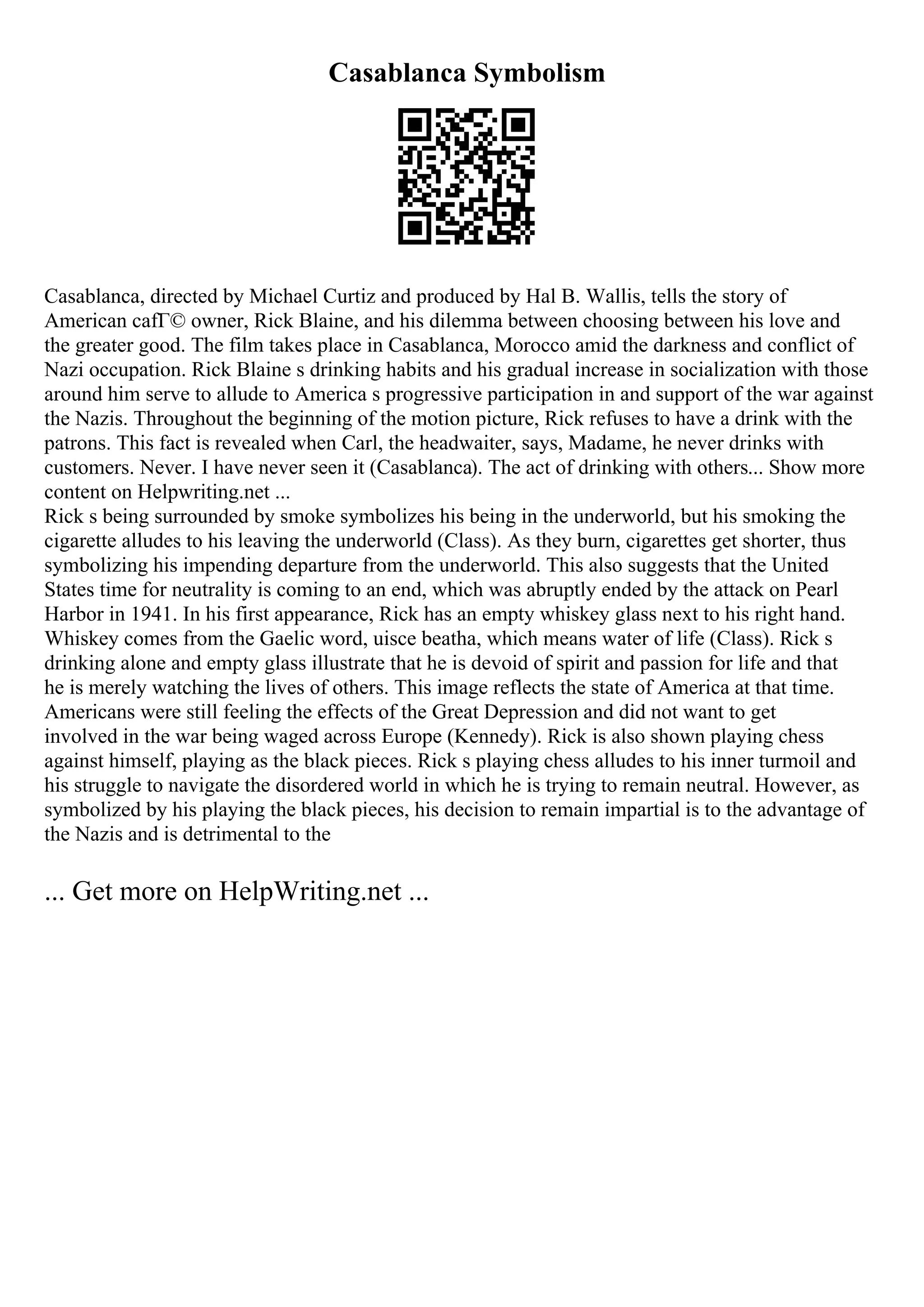 Casablanca Symbolism
Casablanca, directed by Michael Curtiz and produced by Hal B. Wallis, tells the story of
American cafГ© owner, Rick Blaine, and his dilemma between choosing between his love and
the greater good. The film takes place in Casablanca, Morocco amid the darkness and conflict of
Nazi occupation. Rick Blaine s drinking habits and his gradual increase in socialization with those
around him serve to allude to America s progressive participation in and support of the war against
the Nazis. Throughout the beginning of the motion picture, Rick refuses to have a drink with the
patrons. This fact is revealed when Carl, the headwaiter, says, Madame, he never drinks with
customers. Never. I have never seen it (Casablanca). The act of drinking with others... Show more
content on Helpwriting.net ...
Rick s being surrounded by smoke symbolizes his being in the underworld, but his smoking the
cigarette alludes to his leaving the underworld (Class). As they burn, cigarettes get shorter, thus
symbolizing his impending departure from the underworld. This also suggests that the United
States time for neutrality is coming to an end, which was abruptly ended by the attack on Pearl
Harbor in 1941. In his first appearance, Rick has an empty whiskey glass next to his right hand.
Whiskey comes from the Gaelic word, uisce beatha, which means water of life (Class). Rick s
drinking alone and empty glass illustrate that he is devoid of spirit and passion for life and that
he is merely watching the lives of others. This image reflects the state of America at that time.
Americans were still feeling the effects of the Great Depression and did not want to get
involved in the war being waged across Europe (Kennedy). Rick is also shown playing chess
against himself, playing as the black pieces. Rick s playing chess alludes to his inner turmoil and
his struggle to navigate the disordered world in which he is trying to remain neutral. However, as
symbolized by his playing the black pieces, his decision to remain impartial is to the advantage of
the Nazis and is detrimental to the
... Get more on HelpWriting.net ...
 