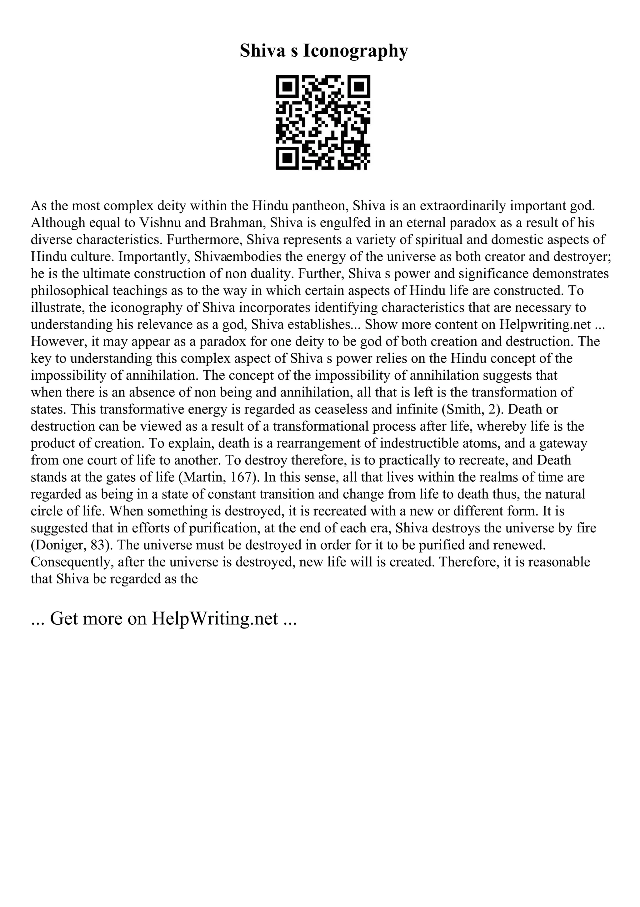 Shiva s Iconography
As the most complex deity within the Hindu pantheon, Shiva is an extraordinarily important god.
Although equal to Vishnu and Brahman, Shiva is engulfed in an eternal paradox as a result of his
diverse characteristics. Furthermore, Shiva represents a variety of spiritual and domestic aspects of
Hindu culture. Importantly, Shivaembodies the energy of the universe as both creator and destroyer;
he is the ultimate construction of non duality. Further, Shiva s power and significance demonstrates
philosophical teachings as to the way in which certain aspects of Hindu life are constructed. To
illustrate, the iconography of Shiva incorporates identifying characteristics that are necessary to
understanding his relevance as a god, Shiva establishes... Show more content on Helpwriting.net ...
However, it may appear as a paradox for one deity to be god of both creation and destruction. The
key to understanding this complex aspect of Shiva s power relies on the Hindu concept of the
impossibility of annihilation. The concept of the impossibility of annihilation suggests that
when there is an absence of non being and annihilation, all that is left is the transformation of
states. This transformative energy is regarded as ceaseless and infinite (Smith, 2). Death or
destruction can be viewed as a result of a transformational process after life, whereby life is the
product of creation. To explain, death is a rearrangement of indestructible atoms, and a gateway
from one court of life to another. To destroy therefore, is to practically to recreate, and Death
stands at the gates of life (Martin, 167). In this sense, all that lives within the realms of time are
regarded as being in a state of constant transition and change from life to death thus, the natural
circle of life. When something is destroyed, it is recreated with a new or different form. It is
suggested that in efforts of purification, at the end of each era, Shiva destroys the universe by fire
(Doniger, 83). The universe must be destroyed in order for it to be purified and renewed.
Consequently, after the universe is destroyed, new life will is created. Therefore, it is reasonable
that Shiva be regarded as the
... Get more on HelpWriting.net ...
 
