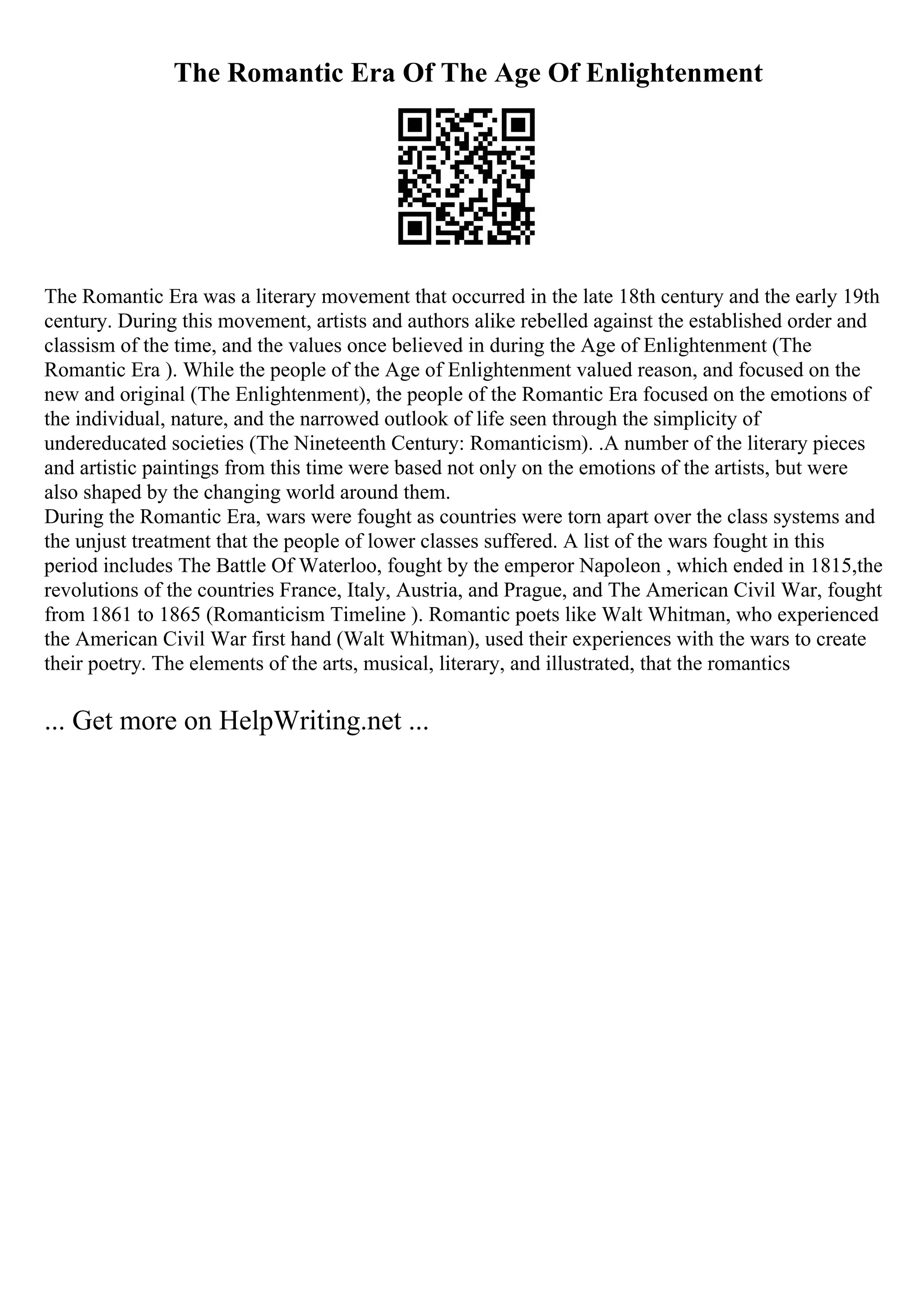 The Romantic Era Of The Age Of Enlightenment
The Romantic Era was a literary movement that occurred in the late 18th century and the early 19th
century. During this movement, artists and authors alike rebelled against the established order and
classism of the time, and the values once believed in during the Age of Enlightenment (The
Romantic Era ). While the people of the Age of Enlightenment valued reason, and focused on the
new and original (The Enlightenment), the people of the Romantic Era focused on the emotions of
the individual, nature, and the narrowed outlook of life seen through the simplicity of
undereducated societies (The Nineteenth Century: Romanticism). .A number of the literary pieces
and artistic paintings from this time were based not only on the emotions of the artists, but were
also shaped by the changing world around them.
During the Romantic Era, wars were fought as countries were torn apart over the class systems and
the unjust treatment that the people of lower classes suffered. A list of the wars fought in this
period includes The Battle Of Waterloo, fought by the emperor Napoleon , which ended in 1815,the
revolutions of the countries France, Italy, Austria, and Prague, and The American Civil War, fought
from 1861 to 1865 (Romanticism Timeline ). Romantic poets like Walt Whitman, who experienced
the American Civil War first hand (Walt Whitman), used their experiences with the wars to create
their poetry. The elements of the arts, musical, literary, and illustrated, that the romantics
... Get more on HelpWriting.net ...
 