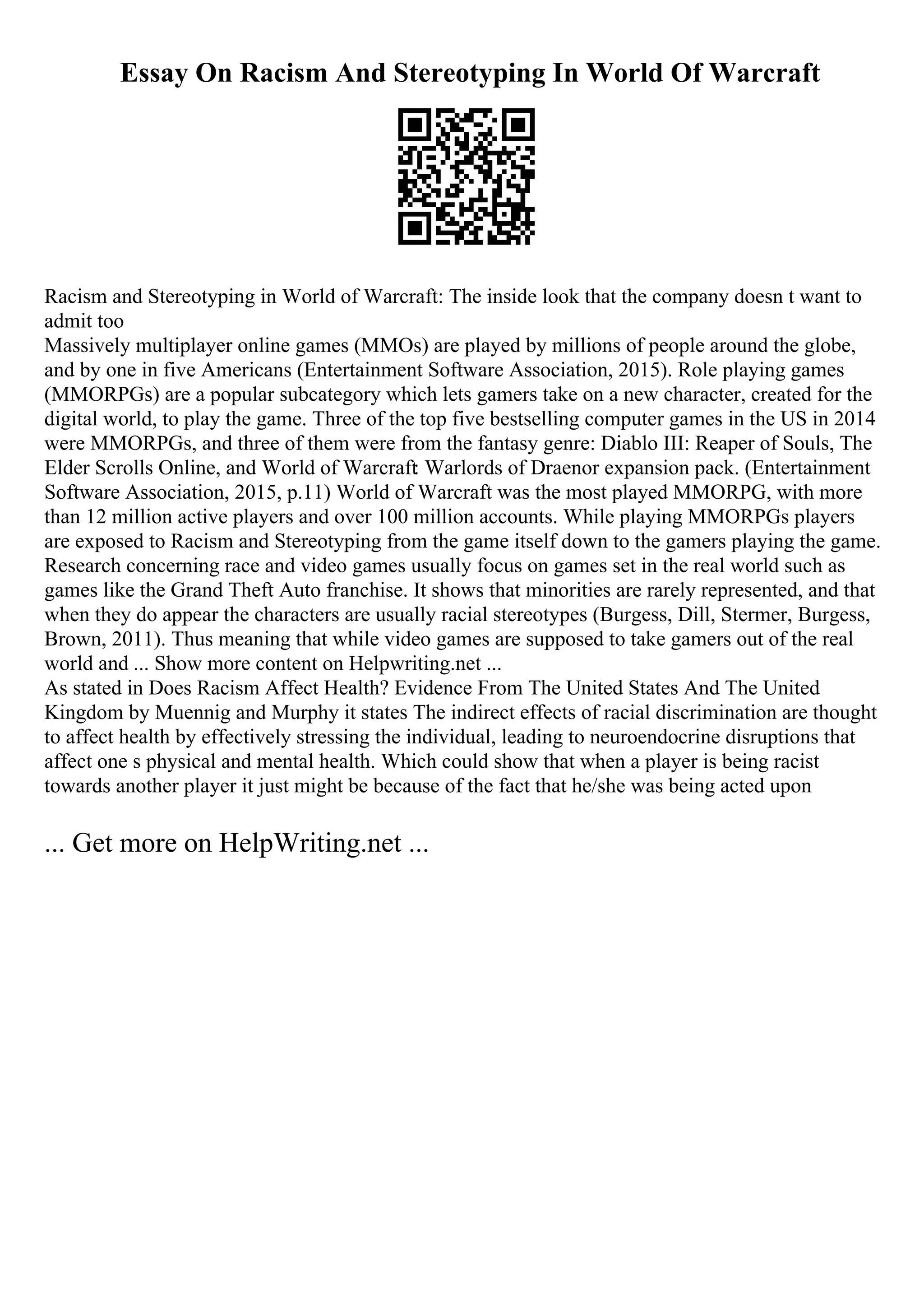 Essay On Racism And Stereotyping In World Of Warcraft
Racism and Stereotyping in World of Warcraft: The inside look that the company doesn t want to
admit too
Massively multiplayer online games (MMOs) are played by millions of people around the globe,
and by one in five Americans (Entertainment Software Association, 2015). Role playing games
(MMORPGs) are a popular subcategory which lets gamers take on a new character, created for the
digital world, to play the game. Three of the top five bestselling computer games in the US in 2014
were MMORPGs, and three of them were from the fantasy genre: Diablo III: Reaper of Souls, The
Elder Scrolls Online, and World of Warcraft: Warlords of Draenor expansion pack. (Entertainment
Software Association, 2015, p.11) World of Warcraft was the most played MMORPG, with more
than 12 million active players and over 100 million accounts. While playing MMORPGs players
are exposed to Racism and Stereotyping from the game itself down to the gamers playing the game.
Research concerning race and video games usually focus on games set in the real world such as
games like the Grand Theft Auto franchise. It shows that minorities are rarely represented, and that
when they do appear the characters are usually racial stereotypes (Burgess, Dill, Stermer, Burgess,
Brown, 2011). Thus meaning that while video games are supposed to take gamers out of the real
world and ... Show more content on Helpwriting.net ...
As stated in Does Racism Affect Health? Evidence From The United States And The United
Kingdom by Muennig and Murphy it states The indirect effects of racial discrimination are thought
to affect health by effectively stressing the individual, leading to neuroendocrine disruptions that
affect one s physical and mental health. Which could show that when a player is being racist
towards another player it just might be because of the fact that he/she was being acted upon
... Get more on HelpWriting.net ...
 