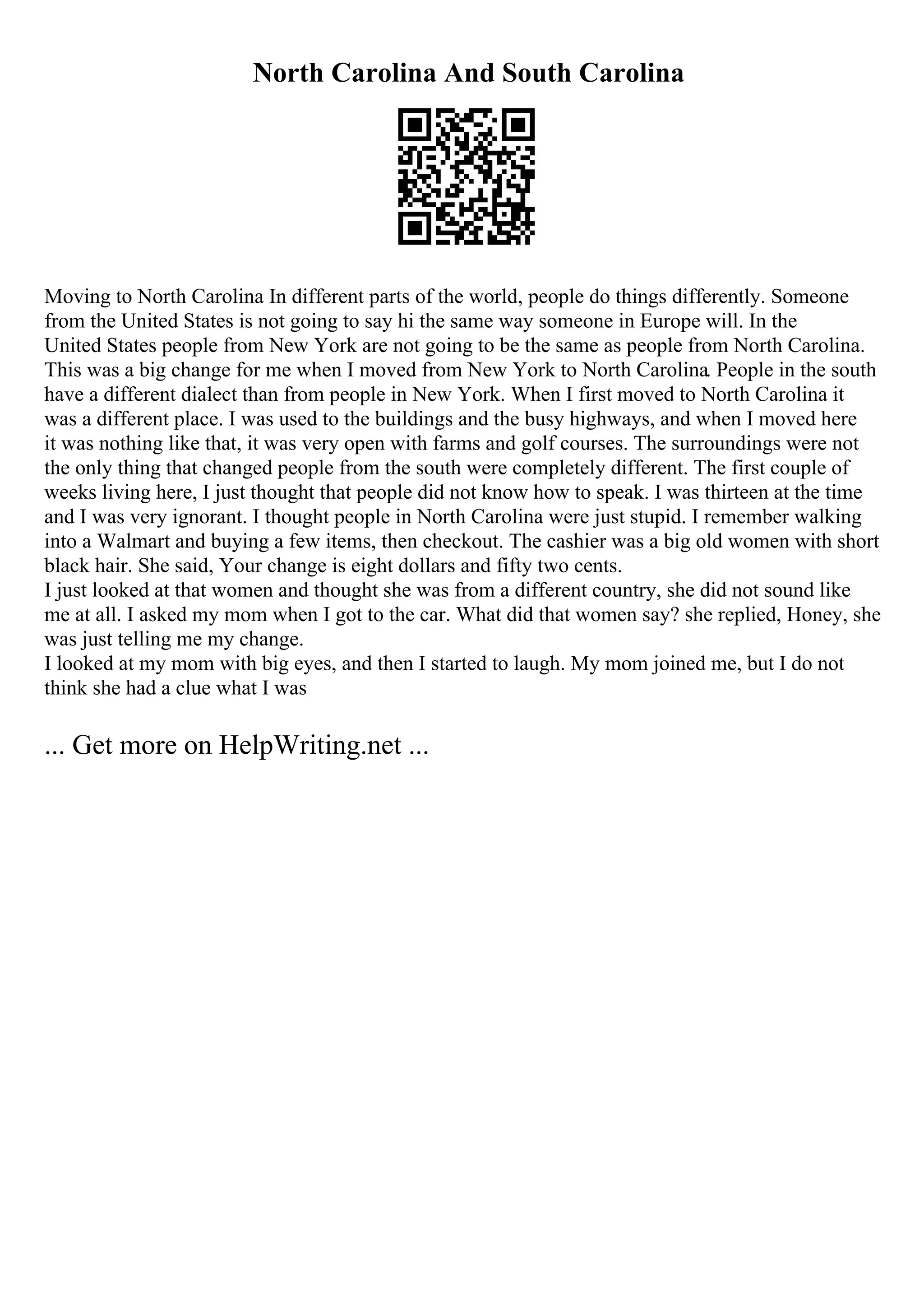 North Carolina And South Carolina
Moving to North Carolina In different parts of the world, people do things differently. Someone
from the United States is not going to say hi the same way someone in Europe will. In the
United States people from New York are not going to be the same as people from North Carolina.
This was a big change for me when I moved from New York to North Carolina. People in the south
have a different dialect than from people in New York. When I first moved to North Carolina it
was a different place. I was used to the buildings and the busy highways, and when I moved here
it was nothing like that, it was very open with farms and golf courses. The surroundings were not
the only thing that changed people from the south were completely different. The first couple of
weeks living here, I just thought that people did not know how to speak. I was thirteen at the time
and I was very ignorant. I thought people in North Carolina were just stupid. I remember walking
into a Walmart and buying a few items, then checkout. The cashier was a big old women with short
black hair. She said, Your change is eight dollars and fifty two cents.
I just looked at that women and thought she was from a different country, she did not sound like
me at all. I asked my mom when I got to the car. What did that women say? she replied, Honey, she
was just telling me my change.
I looked at my mom with big eyes, and then I started to laugh. My mom joined me, but I do not
think she had a clue what I was
... Get more on HelpWriting.net ...
 