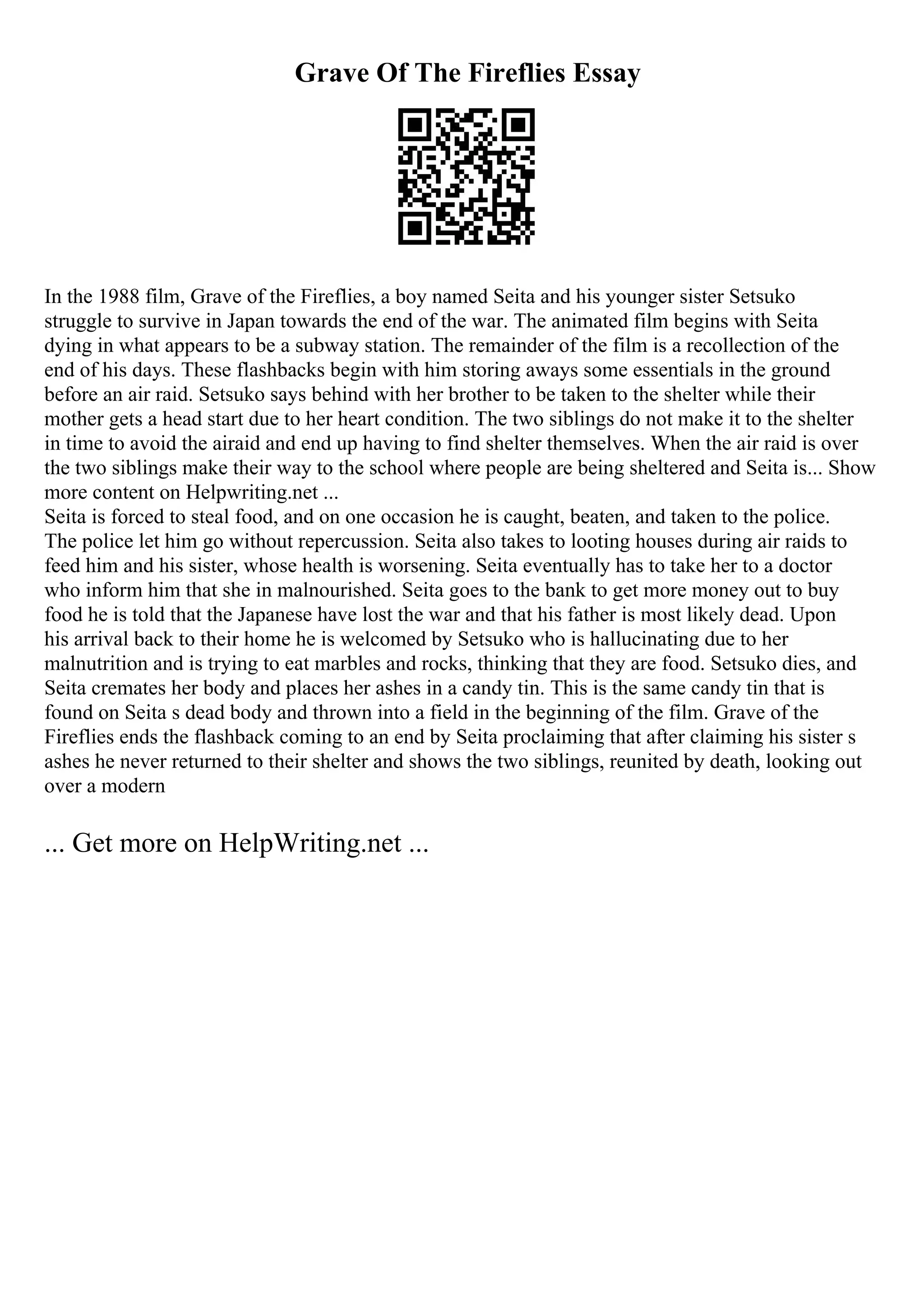 Grave Of The Fireflies Essay
In the 1988 film, Grave of the Fireflies, a boy named Seita and his younger sister Setsuko
struggle to survive in Japan towards the end of the war. The animated film begins with Seita
dying in what appears to be a subway station. The remainder of the film is a recollection of the
end of his days. These flashbacks begin with him storing aways some essentials in the ground
before an air raid. Setsuko says behind with her brother to be taken to the shelter while their
mother gets a head start due to her heart condition. The two siblings do not make it to the shelter
in time to avoid the airaid and end up having to find shelter themselves. When the air raid is over
the two siblings make their way to the school where people are being sheltered and Seita is... Show
more content on Helpwriting.net ...
Seita is forced to steal food, and on one occasion he is caught, beaten, and taken to the police.
The police let him go without repercussion. Seita also takes to looting houses during air raids to
feed him and his sister, whose health is worsening. Seita eventually has to take her to a doctor
who inform him that she in malnourished. Seita goes to the bank to get more money out to buy
food he is told that the Japanese have lost the war and that his father is most likely dead. Upon
his arrival back to their home he is welcomed by Setsuko who is hallucinating due to her
malnutrition and is trying to eat marbles and rocks, thinking that they are food. Setsuko dies, and
Seita cremates her body and places her ashes in a candy tin. This is the same candy tin that is
found on Seita s dead body and thrown into a field in the beginning of the film. Grave of the
Fireflies ends the flashback coming to an end by Seita proclaiming that after claiming his sister s
ashes he never returned to their shelter and shows the two siblings, reunited by death, looking out
over a modern
... Get more on HelpWriting.net ...
 