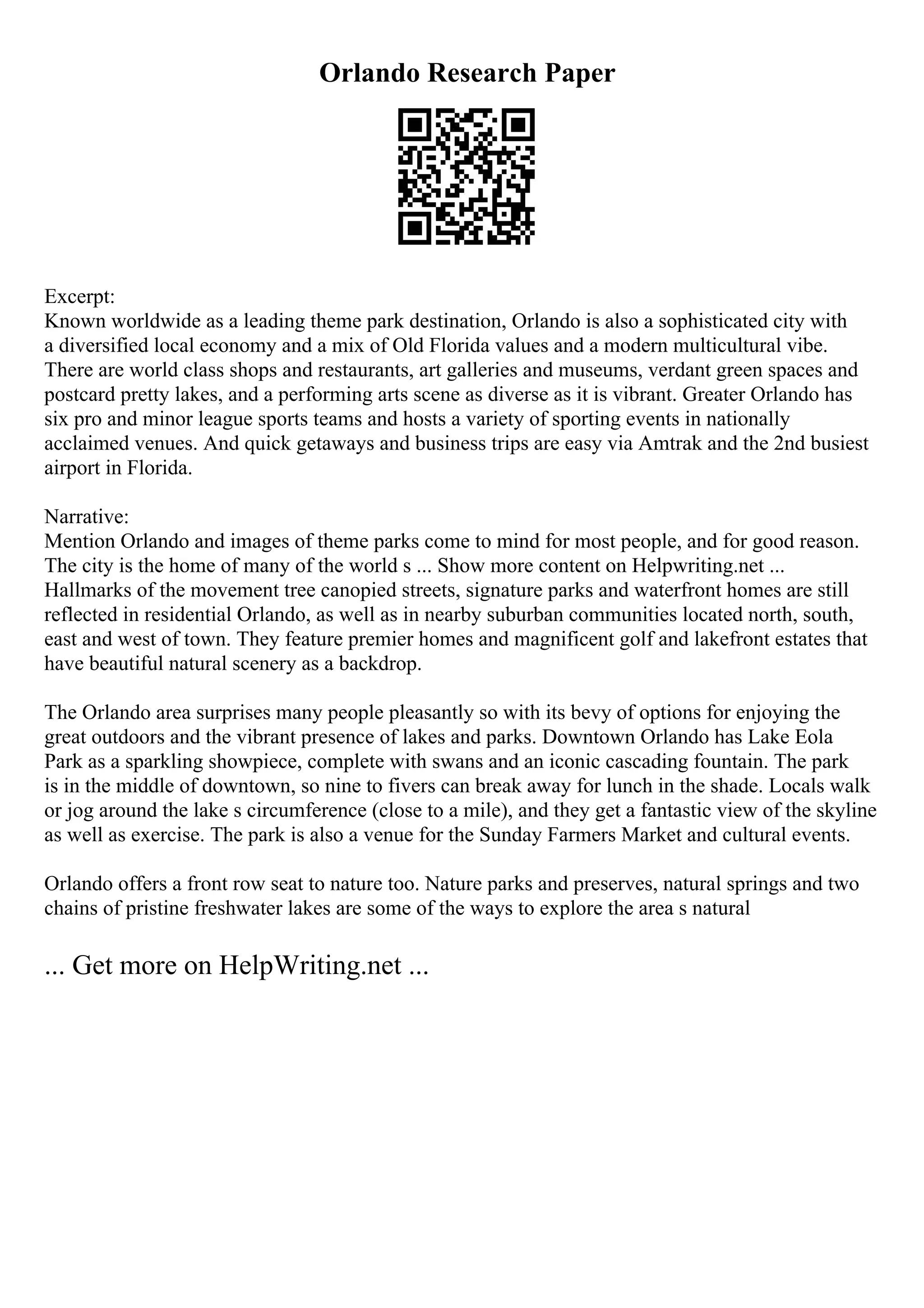 Orlando Research Paper
Excerpt:
Known worldwide as a leading theme park destination, Orlando is also a sophisticated city with
a diversified local economy and a mix of Old Florida values and a modern multicultural vibe.
There are world class shops and restaurants, art galleries and museums, verdant green spaces and
postcard pretty lakes, and a performing arts scene as diverse as it is vibrant. Greater Orlando has
six pro and minor league sports teams and hosts a variety of sporting events in nationally
acclaimed venues. And quick getaways and business trips are easy via Amtrak and the 2nd busiest
airport in Florida.
Narrative:
Mention Orlando and images of theme parks come to mind for most people, and for good reason.
The city is the home of many of the world s ... Show more content on Helpwriting.net ...
Hallmarks of the movement tree canopied streets, signature parks and waterfront homes are still
reflected in residential Orlando, as well as in nearby suburban communities located north, south,
east and west of town. They feature premier homes and magnificent golf and lakefront estates that
have beautiful natural scenery as a backdrop.
The Orlando area surprises many people pleasantly so with its bevy of options for enjoying the
great outdoors and the vibrant presence of lakes and parks. Downtown Orlando has Lake Eola
Park as a sparkling showpiece, complete with swans and an iconic cascading fountain. The park
is in the middle of downtown, so nine to fivers can break away for lunch in the shade. Locals walk
or jog around the lake s circumference (close to a mile), and they get a fantastic view of the skyline
as well as exercise. The park is also a venue for the Sunday Farmers Market and cultural events.
Orlando offers a front row seat to nature too. Nature parks and preserves, natural springs and two
chains of pristine freshwater lakes are some of the ways to explore the area s natural
... Get more on HelpWriting.net ...
 