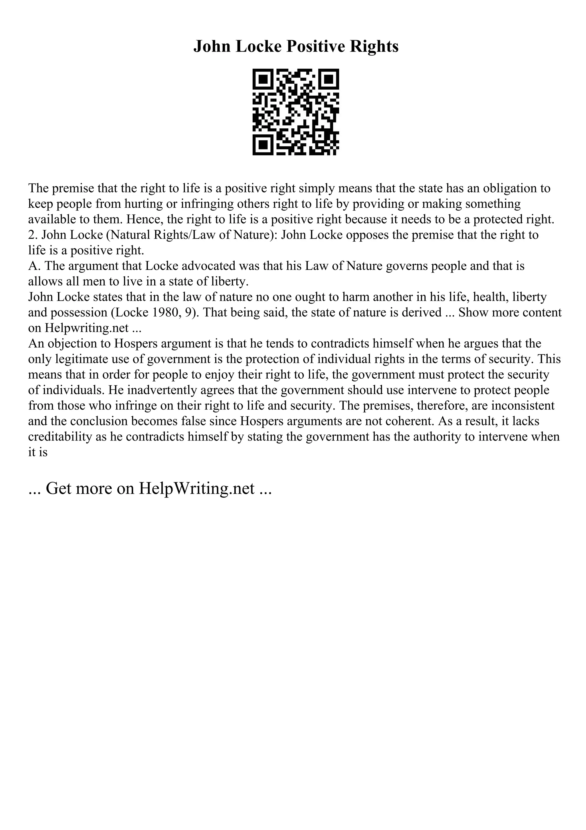 John Locke Positive Rights
The premise that the right to life is a positive right simply means that the state has an obligation to
keep people from hurting or infringing others right to life by providing or making something
available to them. Hence, the right to life is a positive right because it needs to be a protected right.
2. John Locke (Natural Rights/Law of Nature): John Locke opposes the premise that the right to
life is a positive right.
A. The argument that Locke advocated was that his Law of Nature governs people and that is
allows all men to live in a state of liberty.
John Locke states that in the law of nature no one ought to harm another in his life, health, liberty
and possession (Locke 1980, 9). That being said, the state of nature is derived ... Show more content
on Helpwriting.net ...
An objection to Hospers argument is that he tends to contradicts himself when he argues that the
only legitimate use of government is the protection of individual rights in the terms of security. This
means that in order for people to enjoy their right to life, the government must protect the security
of individuals. He inadvertently agrees that the government should use intervene to protect people
from those who infringe on their right to life and security. The premises, therefore, are inconsistent
and the conclusion becomes false since Hospers arguments are not coherent. As a result, it lacks
creditability as he contradicts himself by stating the government has the authority to intervene when
it is
... Get more on HelpWriting.net ...
 