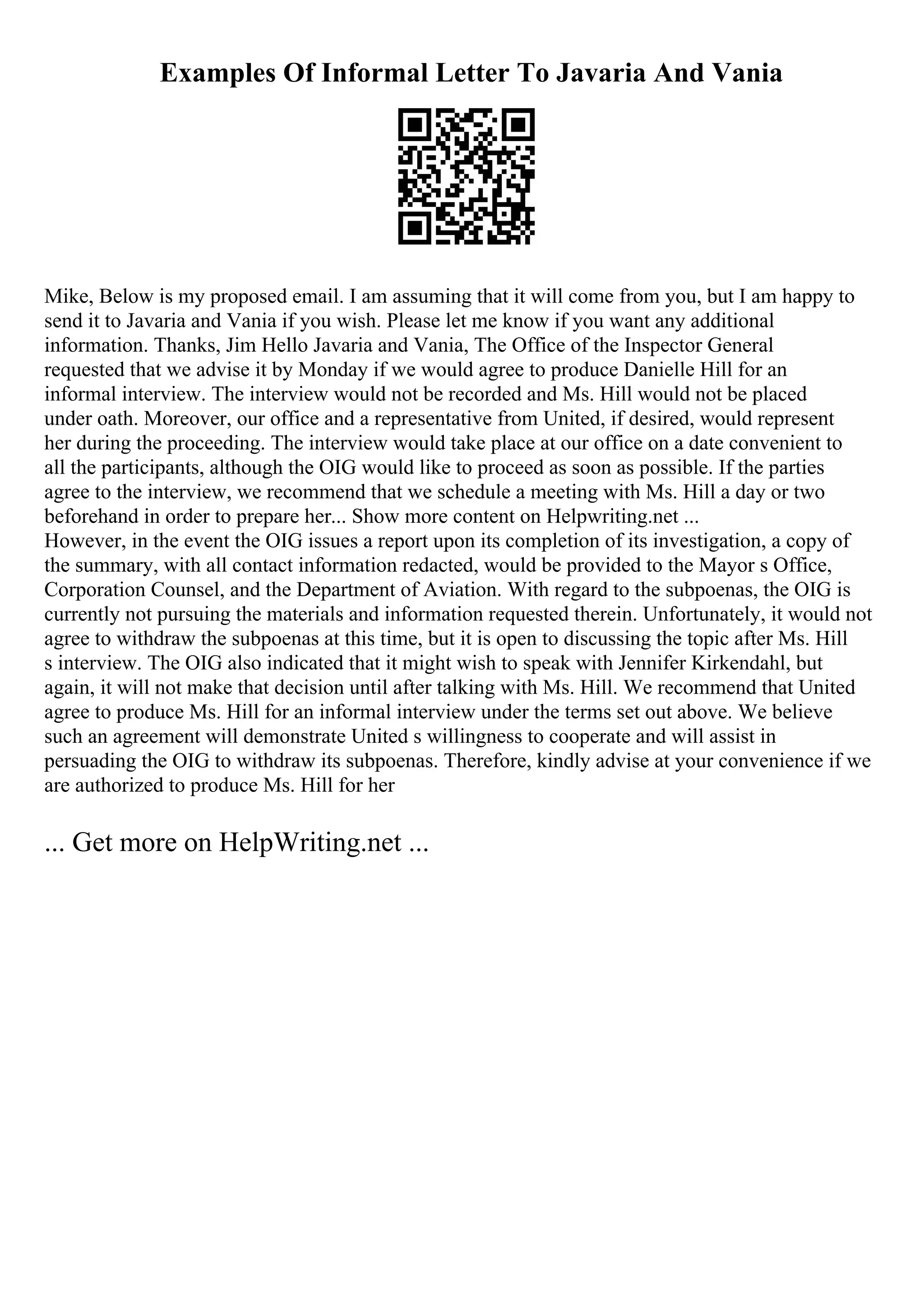 Examples Of Informal Letter To Javaria And Vania
Mike, Below is my proposed email. I am assuming that it will come from you, but I am happy to
send it to Javaria and Vania if you wish. Please let me know if you want any additional
information. Thanks, Jim Hello Javaria and Vania, The Office of the Inspector General
requested that we advise it by Monday if we would agree to produce Danielle Hill for an
informal interview. The interview would not be recorded and Ms. Hill would not be placed
under oath. Moreover, our office and a representative from United, if desired, would represent
her during the proceeding. The interview would take place at our office on a date convenient to
all the participants, although the OIG would like to proceed as soon as possible. If the parties
agree to the interview, we recommend that we schedule a meeting with Ms. Hill a day or two
beforehand in order to prepare her... Show more content on Helpwriting.net ...
However, in the event the OIG issues a report upon its completion of its investigation, a copy of
the summary, with all contact information redacted, would be provided to the Mayor s Office,
Corporation Counsel, and the Department of Aviation. With regard to the subpoenas, the OIG is
currently not pursuing the materials and information requested therein. Unfortunately, it would not
agree to withdraw the subpoenas at this time, but it is open to discussing the topic after Ms. Hill
s interview. The OIG also indicated that it might wish to speak with Jennifer Kirkendahl, but
again, it will not make that decision until after talking with Ms. Hill. We recommend that United
agree to produce Ms. Hill for an informal interview under the terms set out above. We believe
such an agreement will demonstrate United s willingness to cooperate and will assist in
persuading the OIG to withdraw its subpoenas. Therefore, kindly advise at your convenience if we
are authorized to produce Ms. Hill for her
... Get more on HelpWriting.net ...
 