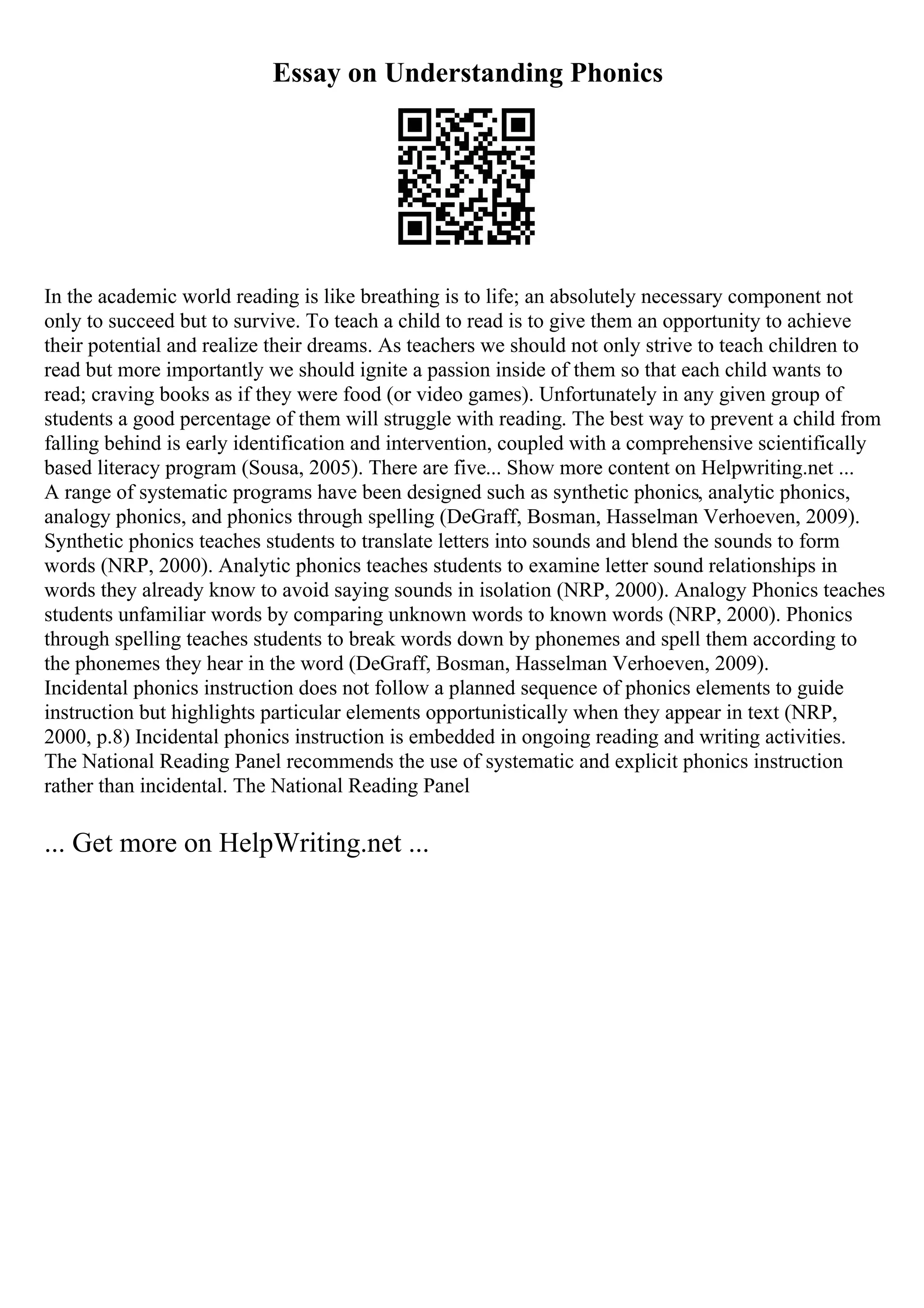Essay on Understanding Phonics
In the academic world reading is like breathing is to life; an absolutely necessary component not
only to succeed but to survive. To teach a child to read is to give them an opportunity to achieve
their potential and realize their dreams. As teachers we should not only strive to teach children to
read but more importantly we should ignite a passion inside of them so that each child wants to
read; craving books as if they were food (or video games). Unfortunately in any given group of
students a good percentage of them will struggle with reading. The best way to prevent a child from
falling behind is early identification and intervention, coupled with a comprehensive scientifically
based literacy program (Sousa, 2005). There are five... Show more content on Helpwriting.net ...
A range of systematic programs have been designed such as synthetic phonics, analytic phonics,
analogy phonics, and phonics through spelling (DeGraff, Bosman, Hasselman Verhoeven, 2009).
Synthetic phonics teaches students to translate letters into sounds and blend the sounds to form
words (NRP, 2000). Analytic phonics teaches students to examine letter sound relationships in
words they already know to avoid saying sounds in isolation (NRP, 2000). Analogy Phonics teaches
students unfamiliar words by comparing unknown words to known words (NRP, 2000). Phonics
through spelling teaches students to break words down by phonemes and spell them according to
the phonemes they hear in the word (DeGraff, Bosman, Hasselman Verhoeven, 2009).
Incidental phonics instruction does not follow a planned sequence of phonics elements to guide
instruction but highlights particular elements opportunistically when they appear in text (NRP,
2000, p.8) Incidental phonics instruction is embedded in ongoing reading and writing activities.
The National Reading Panel recommends the use of systematic and explicit phonics instruction
rather than incidental. The National Reading Panel
... Get more on HelpWriting.net ...
 