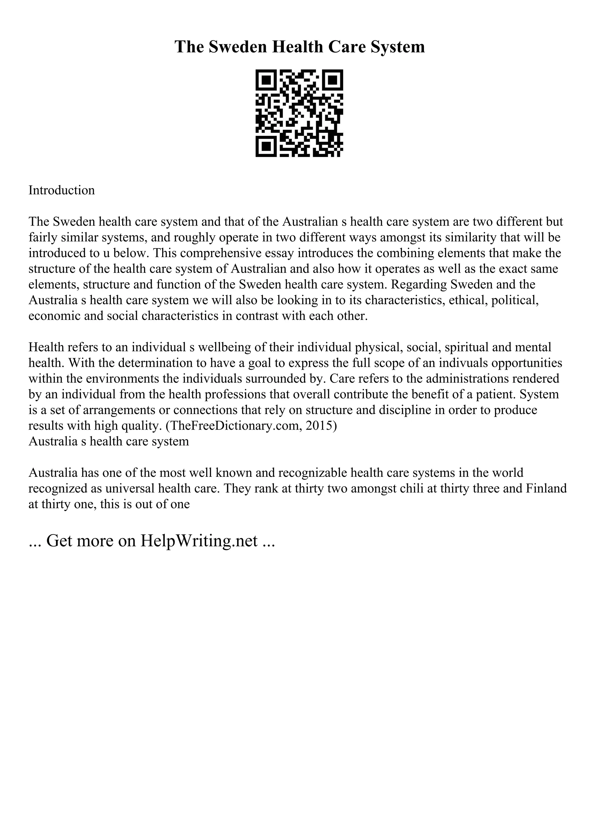 The Sweden Health Care System
Introduction
The Sweden health care system and that of the Australian s health care system are two different but
fairly similar systems, and roughly operate in two different ways amongst its similarity that will be
introduced to u below. This comprehensive essay introduces the combining elements that make the
structure of the health care system of Australian and also how it operates as well as the exact same
elements, structure and function of the Sweden health care system. Regarding Sweden and the
Australia s health care system we will also be looking in to its characteristics, ethical, political,
economic and social characteristics in contrast with each other.
Health refers to an individual s wellbeing of their individual physical, social, spiritual and mental
health. With the determination to have a goal to express the full scope of an indivuals opportunities
within the environments the individuals surrounded by. Care refers to the administrations rendered
by an individual from the health professions that overall contribute the benefit of a patient. System
is a set of arrangements or connections that rely on structure and discipline in order to produce
results with high quality. (TheFreeDictionary.com, 2015)
Australia s health care system
Australia has one of the most well known and recognizable health care systems in the world
recognized as universal health care. They rank at thirty two amongst chili at thirty three and Finland
at thirty one, this is out of one
... Get more on HelpWriting.net ...
 