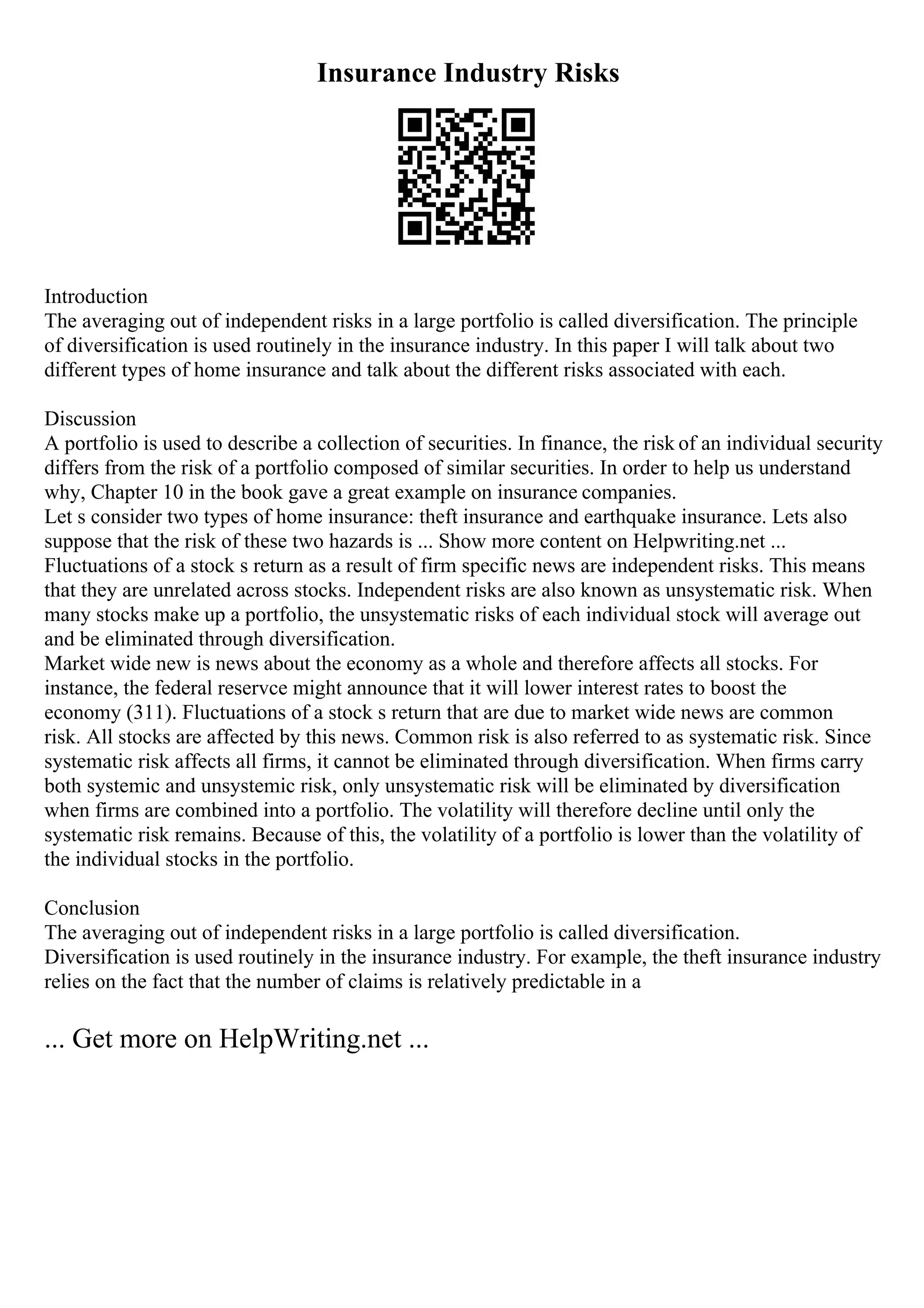 Insurance Industry Risks
Introduction
The averaging out of independent risks in a large portfolio is called diversification. The principle
of diversification is used routinely in the insurance industry. In this paper I will talk about two
different types of home insurance and talk about the different risks associated with each.
Discussion
A portfolio is used to describe a collection of securities. In finance, the risk of an individual security
differs from the risk of a portfolio composed of similar securities. In order to help us understand
why, Chapter 10 in the book gave a great example on insurance companies.
Let s consider two types of home insurance: theft insurance and earthquake insurance. Lets also
suppose that the risk of these two hazards is ... Show more content on Helpwriting.net ...
Fluctuations of a stock s return as a result of firm specific news are independent risks. This means
that they are unrelated across stocks. Independent risks are also known as unsystematic risk. When
many stocks make up a portfolio, the unsystematic risks of each individual stock will average out
and be eliminated through diversification.
Market wide new is news about the economy as a whole and therefore affects all stocks. For
instance, the federal reservce might announce that it will lower interest rates to boost the
economy (311). Fluctuations of a stock s return that are due to market wide news are common
risk. All stocks are affected by this news. Common risk is also referred to as systematic risk. Since
systematic risk affects all firms, it cannot be eliminated through diversification. When firms carry
both systemic and unsystemic risk, only unsystematic risk will be eliminated by diversification
when firms are combined into a portfolio. The volatility will therefore decline until only the
systematic risk remains. Because of this, the volatility of a portfolio is lower than the volatility of
the individual stocks in the portfolio.
Conclusion
The averaging out of independent risks in a large portfolio is called diversification.
Diversification is used routinely in the insurance industry. For example, the theft insurance industry
relies on the fact that the number of claims is relatively predictable in a
... Get more on HelpWriting.net ...
 