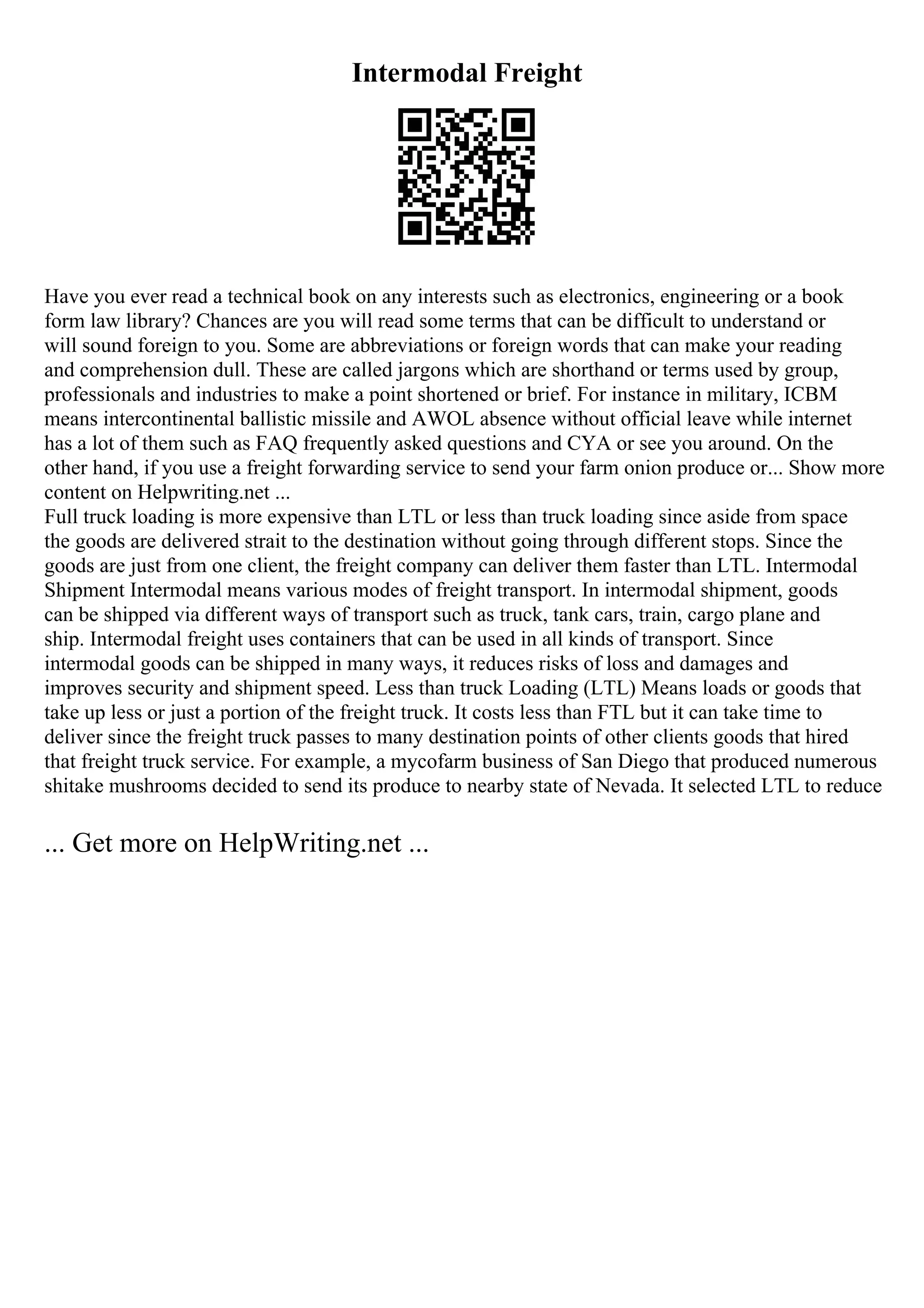 Intermodal Freight
Have you ever read a technical book on any interests such as electronics, engineering or a book
form law library? Chances are you will read some terms that can be difficult to understand or
will sound foreign to you. Some are abbreviations or foreign words that can make your reading
and comprehension dull. These are called jargons which are shorthand or terms used by group,
professionals and industries to make a point shortened or brief. For instance in military, ICBM
means intercontinental ballistic missile and AWOL absence without official leave while internet
has a lot of them such as FAQ frequently asked questions and CYA or see you around. On the
other hand, if you use a freight forwarding service to send your farm onion produce or... Show more
content on Helpwriting.net ...
Full truck loading is more expensive than LTL or less than truck loading since aside from space
the goods are delivered strait to the destination without going through different stops. Since the
goods are just from one client, the freight company can deliver them faster than LTL. Intermodal
Shipment Intermodal means various modes of freight transport. In intermodal shipment, goods
can be shipped via different ways of transport such as truck, tank cars, train, cargo plane and
ship. Intermodal freight uses containers that can be used in all kinds of transport. Since
intermodal goods can be shipped in many ways, it reduces risks of loss and damages and
improves security and shipment speed. Less than truck Loading (LTL) Means loads or goods that
take up less or just a portion of the freight truck. It costs less than FTL but it can take time to
deliver since the freight truck passes to many destination points of other clients goods that hired
that freight truck service. For example, a mycofarm business of San Diego that produced numerous
shitake mushrooms decided to send its produce to nearby state of Nevada. It selected LTL to reduce
... Get more on HelpWriting.net ...
 