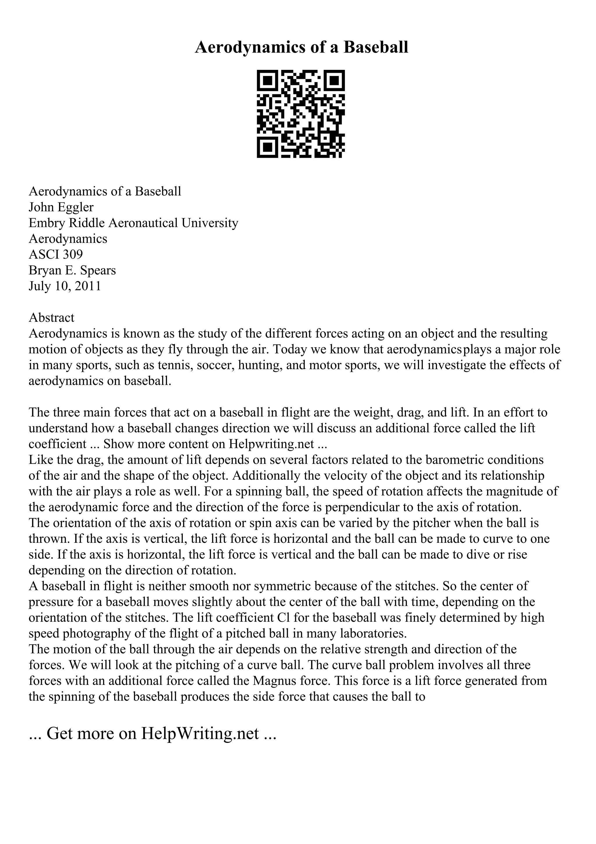 Aerodynamics of a Baseball
Aerodynamics of a Baseball
John Eggler
Embry Riddle Aeronautical University
Aerodynamics
ASCI 309
Bryan E. Spears
July 10, 2011
Abstract
Aerodynamics is known as the study of the different forces acting on an object and the resulting
motion of objects as they fly through the air. Today we know that aerodynamicsplays a major role
in many sports, such as tennis, soccer, hunting, and motor sports, we will investigate the effects of
aerodynamics on baseball.
The three main forces that act on a baseball in flight are the weight, drag, and lift. In an effort to
understand how a baseball changes direction we will discuss an additional force called the lift
coefficient ... Show more content on Helpwriting.net ...
Like the drag, the amount of lift depends on several factors related to the barometric conditions
of the air and the shape of the object. Additionally the velocity of the object and its relationship
with the air plays a role as well. For a spinning ball, the speed of rotation affects the magnitude of
the aerodynamic force and the direction of the force is perpendicular to the axis of rotation.
The orientation of the axis of rotation or spin axis can be varied by the pitcher when the ball is
thrown. If the axis is vertical, the lift force is horizontal and the ball can be made to curve to one
side. If the axis is horizontal, the lift force is vertical and the ball can be made to dive or rise
depending on the direction of rotation.
A baseball in flight is neither smooth nor symmetric because of the stitches. So the center of
pressure for a baseball moves slightly about the center of the ball with time, depending on the
orientation of the stitches. The lift coefficient Cl for the baseball was finely determined by high
speed photography of the flight of a pitched ball in many laboratories.
The motion of the ball through the air depends on the relative strength and direction of the
forces. We will look at the pitching of a curve ball. The curve ball problem involves all three
forces with an additional force called the Magnus force. This force is a lift force generated from
the spinning of the baseball produces the side force that causes the ball to
... Get more on HelpWriting.net ...
 