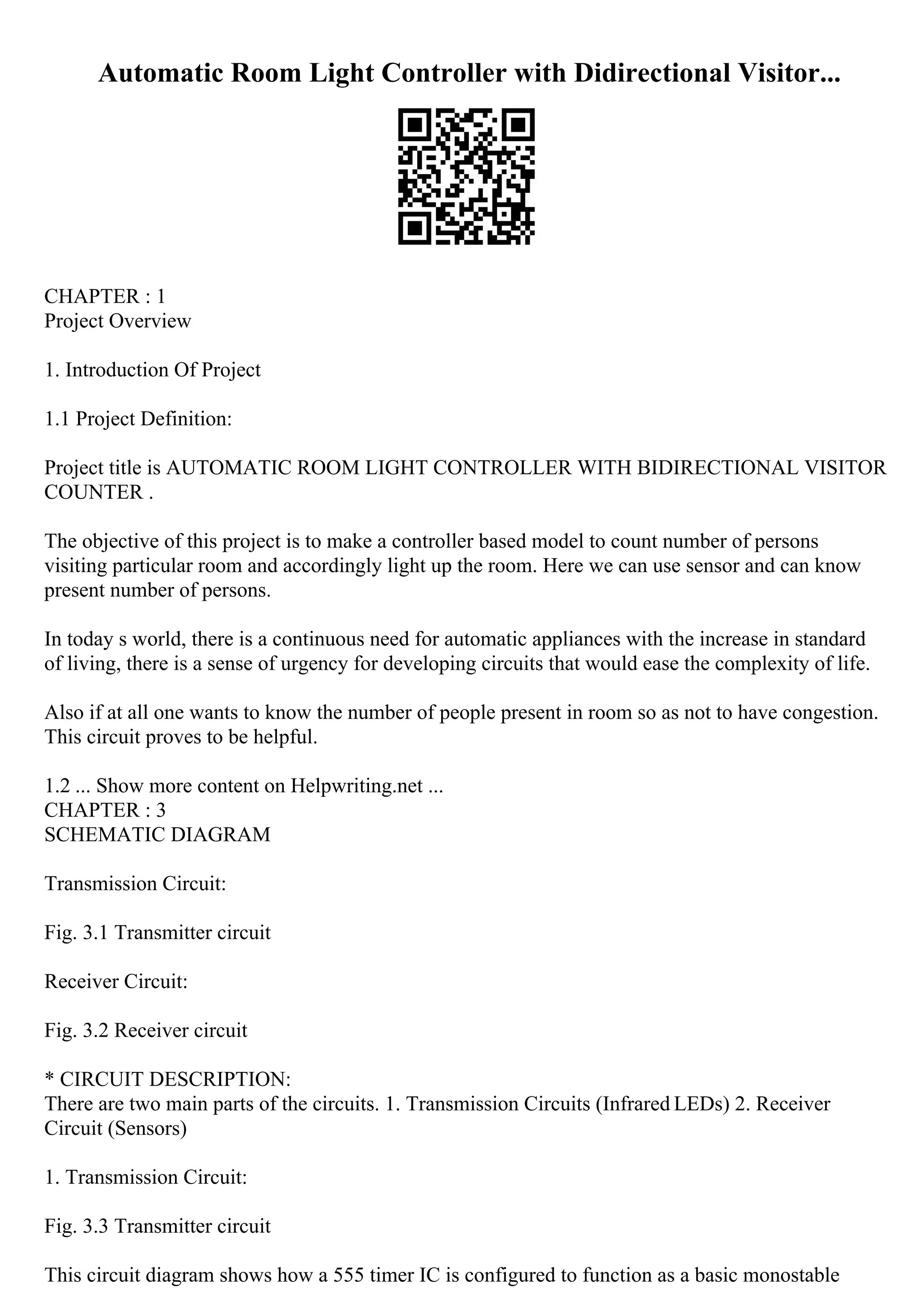 Automatic Room Light Controller with Didirectional Visitor...
CHAPTER : 1
Project Overview
1. Introduction Of Project
1.1 Project Definition:
Project title is AUTOMATIC ROOM LIGHT CONTROLLER WITH BIDIRECTIONAL VISITOR
COUNTER .
The objective of this project is to make a controller based model to count number of persons
visiting particular room and accordingly light up the room. Here we can use sensor and can know
present number of persons.
In today s world, there is a continuous need for automatic appliances with the increase in standard
of living, there is a sense of urgency for developing circuits that would ease the complexity of life.
Also if at all one wants to know the number of people present in room so as not to have congestion.
This circuit proves to be helpful.
1.2 ... Show more content on Helpwriting.net ...
CHAPTER : 3
SCHEMATIC DIAGRAM
Transmission Circuit:
Fig. 3.1 Transmitter circuit
Receiver Circuit:
Fig. 3.2 Receiver circuit
* CIRCUIT DESCRIPTION:
There are two main parts of the circuits. 1. Transmission Circuits (Infrared LEDs) 2. Receiver
Circuit (Sensors)
1. Transmission Circuit:
Fig. 3.3 Transmitter circuit
This circuit diagram shows how a 555 timer IC is configured to function as a basic monostable
 