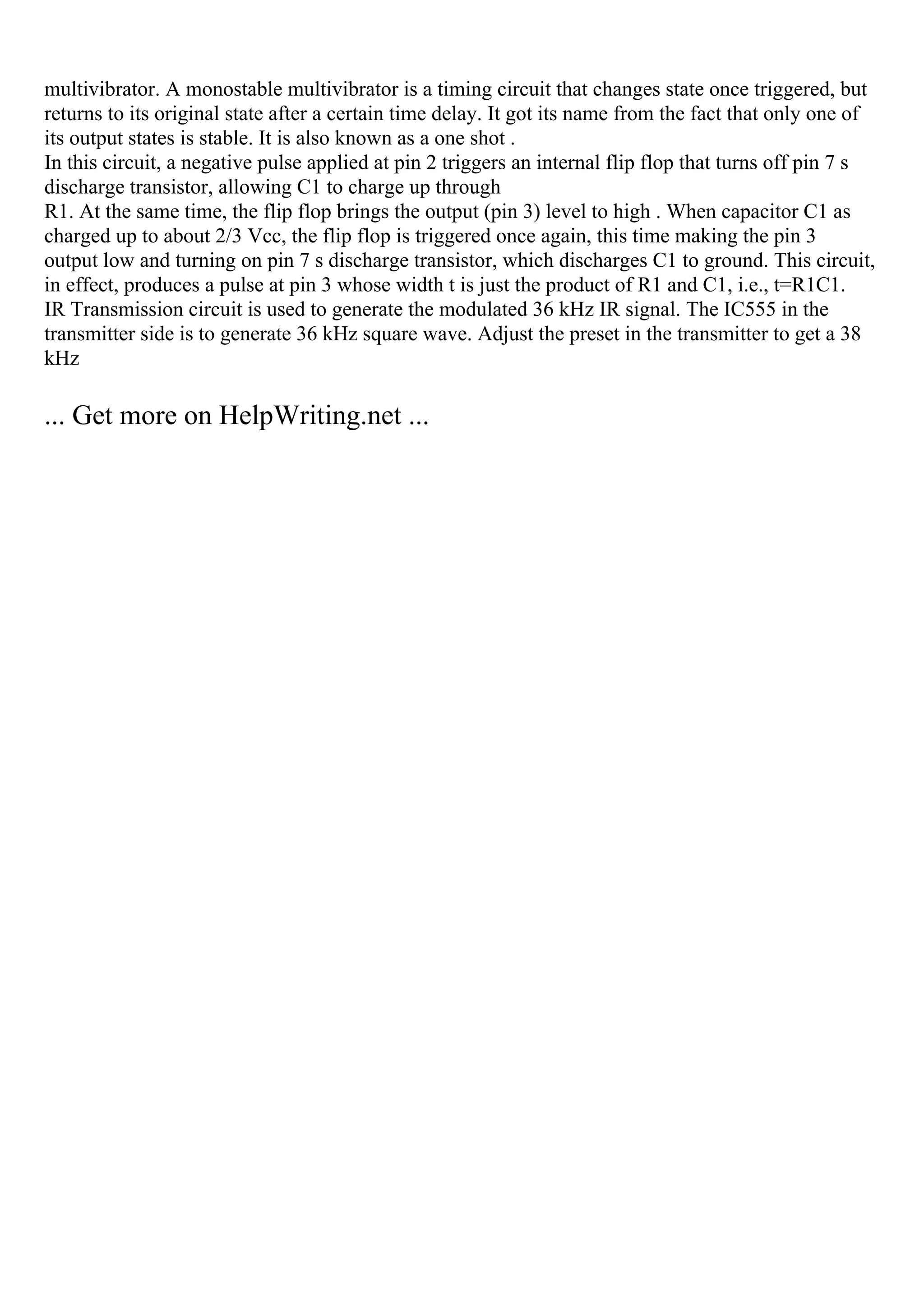 multivibrator. A monostable multivibrator is a timing circuit that changes state once triggered, but
returns to its original state after a certain time delay. It got its name from the fact that only one of
its output states is stable. It is also known as a one shot .
In this circuit, a negative pulse applied at pin 2 triggers an internal flip flop that turns off pin 7 s
discharge transistor, allowing C1 to charge up through
R1. At the same time, the flip flop brings the output (pin 3) level to high . When capacitor C1 as
charged up to about 2/3 Vcc, the flip flop is triggered once again, this time making the pin 3
output low and turning on pin 7 s discharge transistor, which discharges C1 to ground. This circuit,
in effect, produces a pulse at pin 3 whose width t is just the product of R1 and C1, i.e., t=R1C1.
IR Transmission circuit is used to generate the modulated 36 kHz IR signal. The IC555 in the
transmitter side is to generate 36 kHz square wave. Adjust the preset in the transmitter to get a 38
kHz
... Get more on HelpWriting.net ...
 