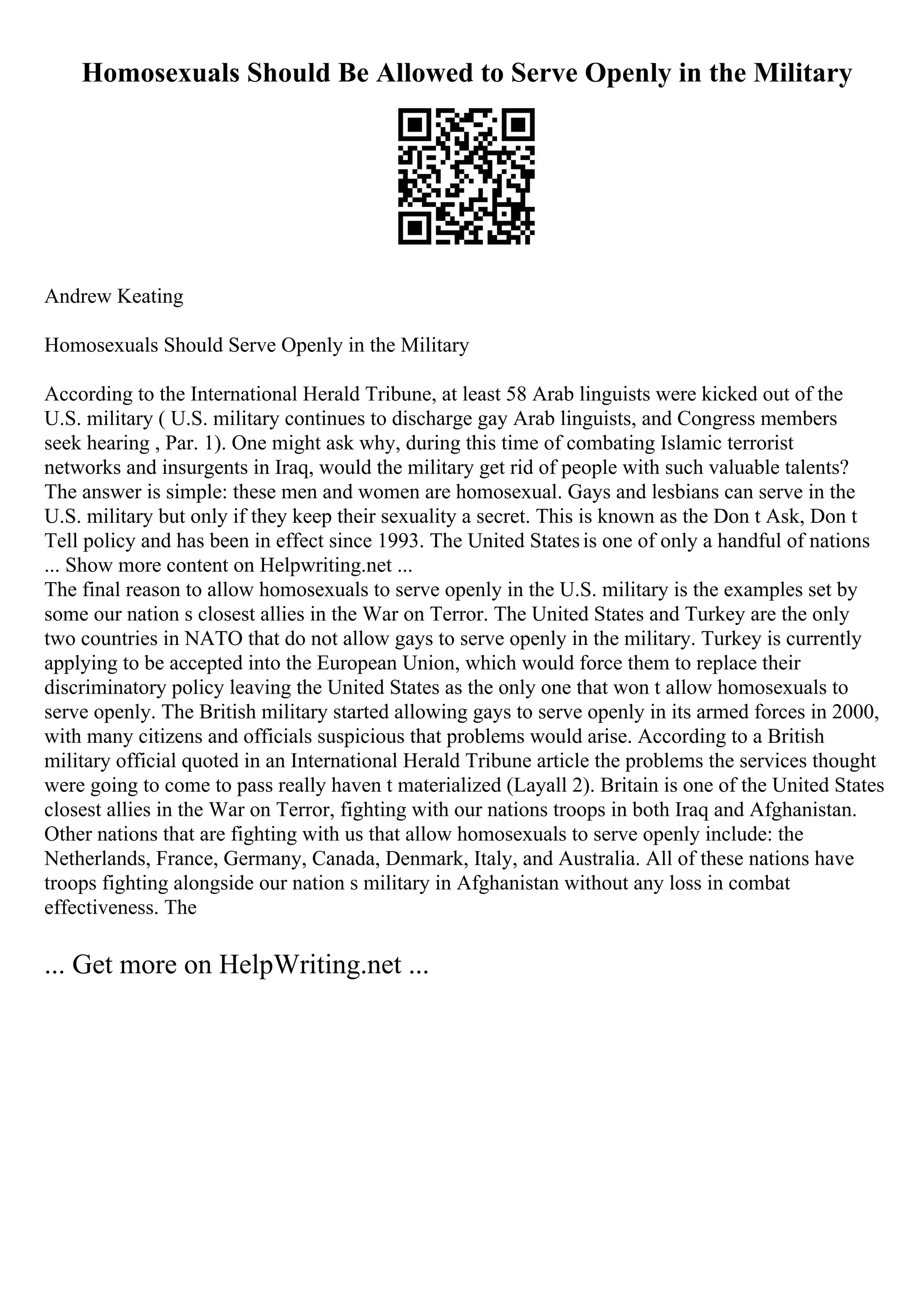 Homosexuals Should Be Allowed to Serve Openly in the Military
Andrew Keating
Homosexuals Should Serve Openly in the Military
According to the International Herald Tribune, at least 58 Arab linguists were kicked out of the
U.S. military ( U.S. military continues to discharge gay Arab linguists, and Congress members
seek hearing , Par. 1). One might ask why, during this time of combating Islamic terrorist
networks and insurgents in Iraq, would the military get rid of people with such valuable talents?
The answer is simple: these men and women are homosexual. Gays and lesbians can serve in the
U.S. military but only if they keep their sexuality a secret. This is known as the Don t Ask, Don t
Tell policy and has been in effect since 1993. The United Statesis one of only a handful of nations
... Show more content on Helpwriting.net ...
The final reason to allow homosexuals to serve openly in the U.S. military is the examples set by
some our nation s closest allies in the War on Terror. The United States and Turkey are the only
two countries in NATO that do not allow gays to serve openly in the military. Turkey is currently
applying to be accepted into the European Union, which would force them to replace their
discriminatory policy leaving the United States as the only one that won t allow homosexuals to
serve openly. The British military started allowing gays to serve openly in its armed forces in 2000,
with many citizens and officials suspicious that problems would arise. According to a British
military official quoted in an International Herald Tribune article the problems the services thought
were going to come to pass really haven t materialized (Layall 2). Britain is one of the United States
closest allies in the War on Terror, fighting with our nations troops in both Iraq and Afghanistan.
Other nations that are fighting with us that allow homosexuals to serve openly include: the
Netherlands, France, Germany, Canada, Denmark, Italy, and Australia. All of these nations have
troops fighting alongside our nation s military in Afghanistan without any loss in combat
effectiveness. The
... Get more on HelpWriting.net ...
 